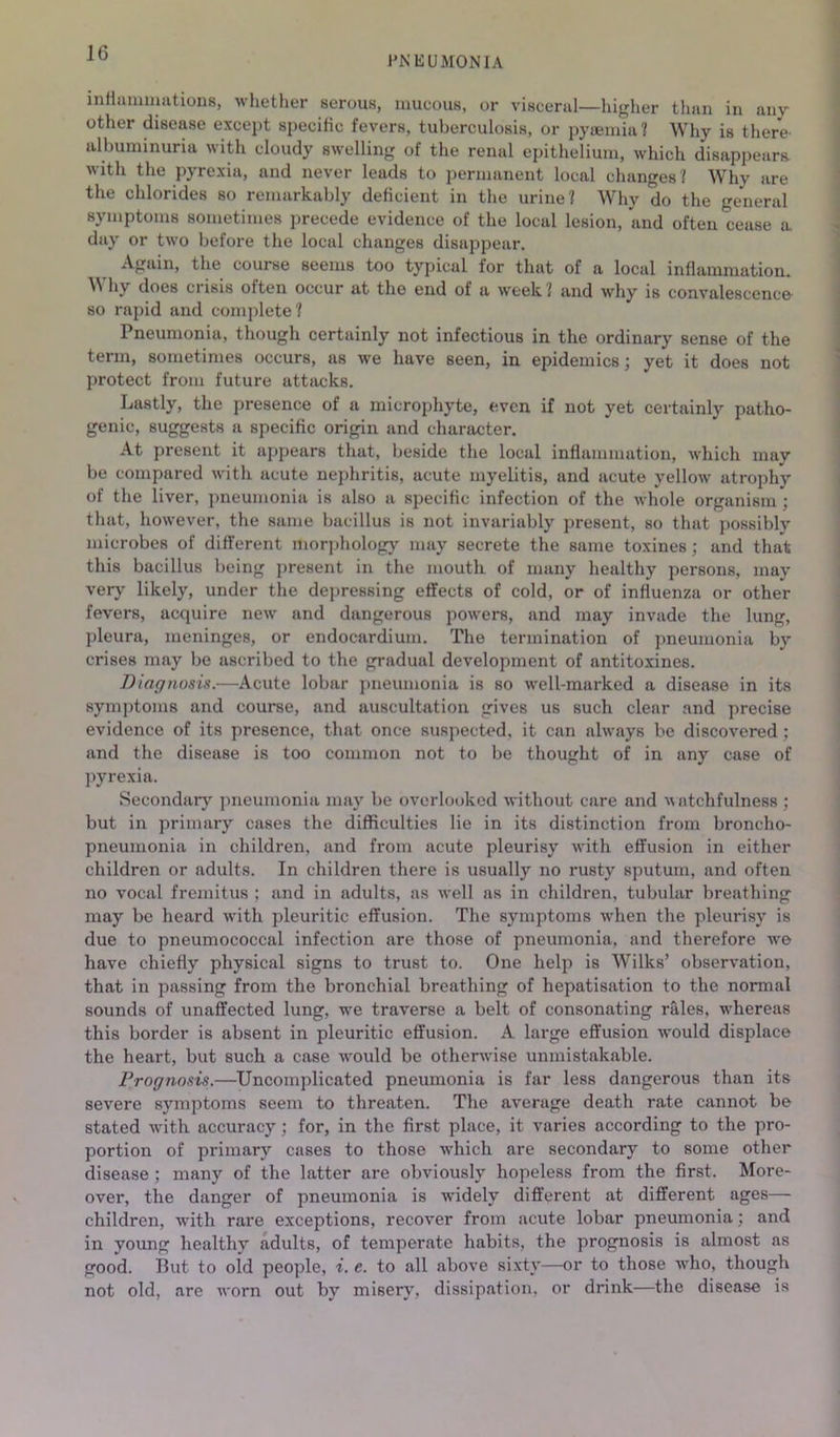 IG HNEUMONiA inHiiminutious, whether serous, mucous, or viscerul—higher tlmn in any other disease except specific fevers, tuberculosis, or pytemiu? Why is there albuminuria with cloudy swelling of the renal ei)ithelium, which disappears with the pyrexia, and never leads to permanent local changes ? Why are the chlorides so remarkably deficient in the urine? Why do the general symptoms sometimes precede evidence of the local lesion, and often cease a day or two before the local changes disappear. Again, the course seems too typical for that of a local inflammation. Why does crisis often occur at the end of a week? and why is convalescence- so rapid and complete? Pneumonia, though certainly not infectious in the ordinary sense of the term, sometimes occurs, as we have seen, in epidemics; yet it does not protect from future attacks. Lastly, the presence of a microphyte, even if not yet certainly patho- genic, suggests a specific origin and character. At present it appears that, beside the local inflammation, which may be compared with acute nephritis, acute myelitis, and acute yellow atrophy of the liver, pneumonia is also a specific infection of the whole organism ; that, however, the same bacillus is not invariably present, so that possibly microbes of different morphology may secrete the same toxines; and that this bacillus being present in the mouth of many healthy persons, may very likely, under the depressing effects of cold, or of influenza or other fevers, acquire new and dangerous powers, and may invade the lung, pleura, meninges, or endocardium. The termination of pneumonia by crises may be ascribed to the gradual development of antitoxines. Diagnosis.—Acute lobar pneumonia is so well-marked a disease in its symptoms and course, and auscultation gives us such clear and precise evidence of its presence, that once suspected, it can always be discovered; and the disease is too common not to be thought of in any case of pyrexia. Secondary pneumonia may be overlooked without care and ^^atchfulnes8 ; but in primary cases the difficulties lie in its distinction from broncho- pneumonia in children, and from acute pleurisy with effusion in either children or adults. In children there is usually no rusty sputum, and often no vocal fremitus ; and in adults, as well as in children, tubular breathing may be heard with pleuritic effusion. The symptoms when the pleurisy is due to pneumococcal infection are those of pneumonia, and therefore we have chiefly physical signs to trust to. One help is Wilks’ observation, that in passing from the bronchial breathing of hepatisation to the normal sounds of unaffected lung, we traverse a belt of consonating rales, whereas this border is absent in pleuritic effusion. A large effusion would displace the heart, but such a case would be otherwise unmistakable. Prognosis.—Uncomplicated pneumonia is far less dangerous than its severe symptoms seem to threaten. The average death rate cannot be stated with accuracy; for, in the first place, it varies according to the pro- portion of primary cases to those Avhich are secondary to some other disease; many of the latter are obviously hopeless from the first. More- over, the danger of pneumonia is widely different at different ages— children, with rare exceptions, recover from acute lobar pneumonia; and in young healthy adults, of temperate habits, the prognosis is almost as good. But to old people, i. e. to all above sixty—or to those who, though not old, are worn out by misery, dissipation, or drink—the disease is