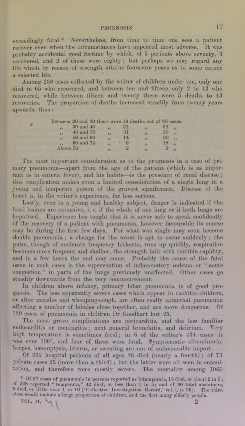 exceedingly fatal.* Nevertheless, from time to time one sees a patient recover even when the circumstances have appeared most advei-se. It wjvs probably accidental good fortune by which, of 5 patients above seventy, 3 recovered, and 2 of these were eighty; but perhaps we may regard any life which by reason of strength attains fourscore years as to some extent •a selected life. Among 238 cases collected by the writer of children under ten, only one •died to 65 who recovered, and between ten and fifteen only 2 to 43 who recovered, while Ijetween fifteen and twenty there were 5 deaths to 43 recoveries. The proportion of deaths increased steadily from twenty years upwards, thus: Between 20 and 20 tliere were 19 deatlis out of 83 cases. „ 30 and 40 ft 21 I* •52 1* ,, 40 and .50 If 31 II .50 «• „ 50 and 80 If 14 If 20 M ,, 60 and 70 If ’ 9 M 18 II .\l>ove 70 f I •> If 5 II The most important consideration us to the }irogno8is in a case of pri- mary pneumonia—apart from the age of the patient (which is as im|)or- tant as in enteric fever), and his habits—is the presence of renal disease; this comjdication makes even a limitt^d consolidation of a single lung in a young and temj)erate person of the gravest significance. Disease of the heart is, in the writer’s exj)erience, far less serious. Lastly, even in a young and healthy subject, danger Is indicated if the local lesions are extensive, r. if the whole of one lung or if both lungs are hejtatiscd. Kxi)erience 1ms taught that it is never safe to speak confidently •of the recovery of a j)atient with pneumonia, lu)wever favourable its course may be during the first few days. For what was single may soon become double pneumonia; a change for the worst is apt to occur suddenly; the jmlse, though of moderate frequency hitherto, runs up (juickly, respiration becomes more frequent and shallow, the strength fails with terrible rapidity, ■and in a few hours the end may come. Probably the cause of the fatal issue in such cases is the supervention of inHamniatoiy <rdeina or “ acute congestion” in parts of the lungs previously unaffected. Other cases go stejvdily downwards from the very commencement. In children above infancy, primary lobar pneumonia is of good pro- gnosis. The less apparently severe cases wliich appear in rachitic children, or after measles and wlux)ping-cough, are often really catarrhal pneumonia Jitfecting a nmnber of lobules close together, and are more dangerous. Of 120 cases of pneumonia in children Dr Goodhart lost 25. The most grave complications are {lericarditis, and the less familiar endocarditis or meningitis ; next general bronchitis, and deliriiun. Very high temperature is sometimes fatal; in 6 of the w'riter’s 434 cases it was over 106°, and four of these were fatal. Symptomatic albuminuria, herpes, hannoptysis, icterus, or sweating are not of unfavourable import. Of 362 hospital patients of all ages 86 died (nearly a fourth); of 73 private cases 25 (more than a third); but the latter were all seen in consul- tation, and therefore were mostly severe. The mortality among 1060 * Of 37 cases of pneumonia in person* reported a* intem)M>mte, 15 died, or n1>out 2 in 5 ; of 228 reported “temperate,” 42 died, or lea* than 1 in 5; ami of 80 total abstainers, t) died, or little over 1 in 10 (‘Collective Investigation Record,’vol. i, p. 05). The third •clas* would include a large proiwrtion of children, and the first many elderly ]>eople. VOL. II. V I 2