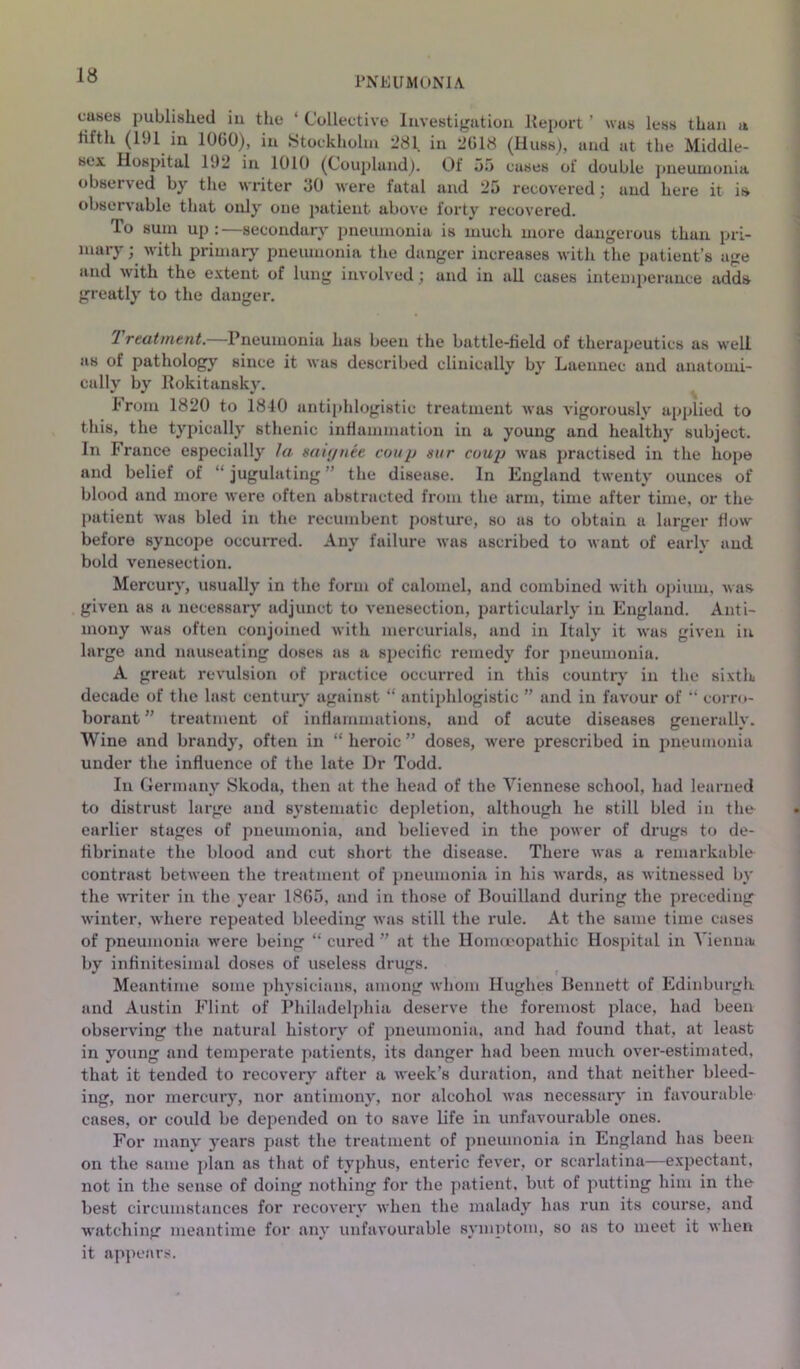 PNEUMUNIA. cases published iu the ‘ Collective Iiivestigutiou Keport ’ was less than a tilth (191 in 1060), iu Stockholm 281 in 2618 (Hubs), and at the Middle- sex Hospital 192 in 1010 (Couplaud). Of 55 cases of double pneumonia observed by the writer JO were fatal and 25 recovered) and here it is observable that only one patient above forty recovered. To sum up : —secondary pneumonia is much more dangerous than pri- mary ; with primary pneumonia the danger increases with the patient’s age and with the e.vtent of lung involved; and in all cases intemperance adds greatly to the danger. Treatment.—Pneumonia has been the battle-tield of therapeutics as well as of pathology since it was described clinically by Laeunec and anatomi- cally by Rokitansky. From 1820 to 1840 antiphlogistic treatment was vigorously applied to this, the typically sthenic inflammation in a young and healthy subject. In France especially la miynee coup sur coup was practised in the hope and belief of “ jugulating ” the disease. In England twenty ounces of blood and more were often abstracted from the arm, time after time, or the patient was bled in the recumbent posture, so as to obtain a larger flow before syncope occurred. Any failure was ascribed to want of early and bold venesection. Mercury, usually in the forui of calomel, and combined with opium, was given as a necessary adjunct to venesection, particularly in England. Anti- mony was often conjoined with mercurials, and in Italy it was given in, large and nauseating doses as a specific remedy for i>neumouia. A great revulsion of practice occurred in this country in the sixth decade of the last centurj' against “ antiphlogistic ” and iu favour of “ corro- borant ” treatment of iiiHammatious, and of acute diseases generally. Wine and brandy, often in “ heroic ” doses, were prescribed in pneumonia under the influence of the late Dr Todd. In Germany Skoda, then at the head of the Viennese school, had learned to distrust large and systematic depletion, although he still bled in tlm earlier stages of pneumonia, and believed in the power of drugs to de- fibrinate the blood and cut short the disease. There was a remarkable contrast between the treatment of pneumonia in his wards, as witnessed by the vTiter iu the year 1865, and in those of Bouilland during the preceding winter, where repeated bleeding was still the rule. At the same time cases of pneumonia were being “ cured ” at the Honneopathic Hospital in Vienna by infinitesimal doses of useless drugs. Meantime some physicians, among whom Hughes Bennett of Edinburgh and Austin Flint of Philadelphia deserve the foremost place, had been observing the natural history of i)neumonia, and had found that, at least in young and temperate patients, its danger had been much over-estimated, that it tended to recovery after a week’s duration, and that neither bleed- ing, nor mercury, nor antimony, nor alcohol was necessarv' in favourable cases, or could be depended on to save life in unfavourable ones. For many 3'ears past the treatment of jmeumonia in England has been on the same plan as that of typhus, enteric fever, or scarlatina—expectant, not in the sense of doing nothing for the patient, but of putting him in the best circumstances for recovei’v when the malady has run its course, and watching meantime for any unfavourable symptom, so as to meet it when it appears.