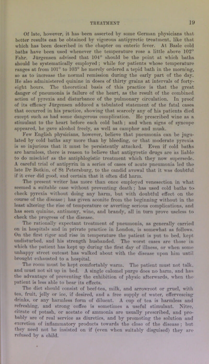 Of late, however, it has been asserted by some German physicians that better results can be obtained by vigorous antipyretic treatment, like that which has been described in the chapter on enteric fever. At Basle cold baths have been used whenever the temperature rose a little above 102° Fahr. Jurgensen advised that lOl® should be the point at which baths should be systematically employed; while for patients whose temperature ranges at from 101° to 103° he merely ordered a tepid bath in the morning, so as to increase the normal remission during the early part of the day. He also administered quinine in doses of thirty grains at intervals of forty- eight hours. Tlie theoretical basis of this practice is that the great danger of pneumonia is failure of the heart, as the result of the combined action of pyrexia and disturbance of the pulmonarj' circulation. In proof of its efficacy Jurgensen adduced a tabulated statement of the fatal eases that occurred in his practice, showing that scarcely any of his patients died except such as had some dangerous complication. He prescribed wine as a stimulant to the heart before each cold bath ; and when signs of syncope- ajtpeared, he gave alcohol freely, us well as camphor and musk. Few English physicians, however, believe that pneumonia can be jugu- lated by cold baths any more than by bleeding, or that moderate pjTexia is so injurious that it must be persistently attacked. Even if cold baths are harmless, there is reason to believe that antipyretic drugs are as liable to do mischief as the antiphlogistic treatment which they now 8Uj)ersede. A careful trial of antipyrin in a series of cases of acute pneumonia led the late Dr Botkin, of St Petersburg, to the candid avowal that it was doubtful if it ever did gocxl, and certain that it often did harm. The present writer has more than once emjiloyed venesection in what seemed a suitable case without preventing death ; has used cold baths to- check pyrexia without doing any harm, but with doubtful effect on the course of the disease ; has given aconite from the beginning without in the least altering the rise of temperature or averting serious complications, and has seen (juinine, antimony, wine, and brandy, all in turn prove useless to check the j»rogress of the disease. The rationally expectant treatment of pneumonia, as generally carried on in hospitals and in private practice in London, is somewhat ns follows. On the first rigor and rise in temperature the patient is put to bed, kept undisturbed, and his strength husbanded. The worst cases are those in which the patient has kept up during the first day of illness, or when some unhappy street outcast has walked about with the disease upon him until broueht exhausted to a hospital. The room must be kept comfortably warm. The patient must not talk, and must not sit up in bed. A single calomel purge does no hann, and has the advantage of preventing the exhibition of physic afterwards, when the ]>atient is less able to bear its effects. The diet slnmld consist of beef-tea, milk, and arrowroot or gruel, with tea, fruit, jelly or ice, if desired, and a free supply of water, effervescing- drinks, or any harmless form of diluent. A cup of tea is harmless and refreshing, and strong coffee is sometimes a useful stimulant. Nitre, citrate of potash, or acetate of ammonia are usually prescribed, and pro- bably are of real service as diuretics, and by promoting the solution and excretion of inflammatorj’ products towards the close of the disease; but they need not be insisted on if (even when suitably disguised) they arc- refused by a child.