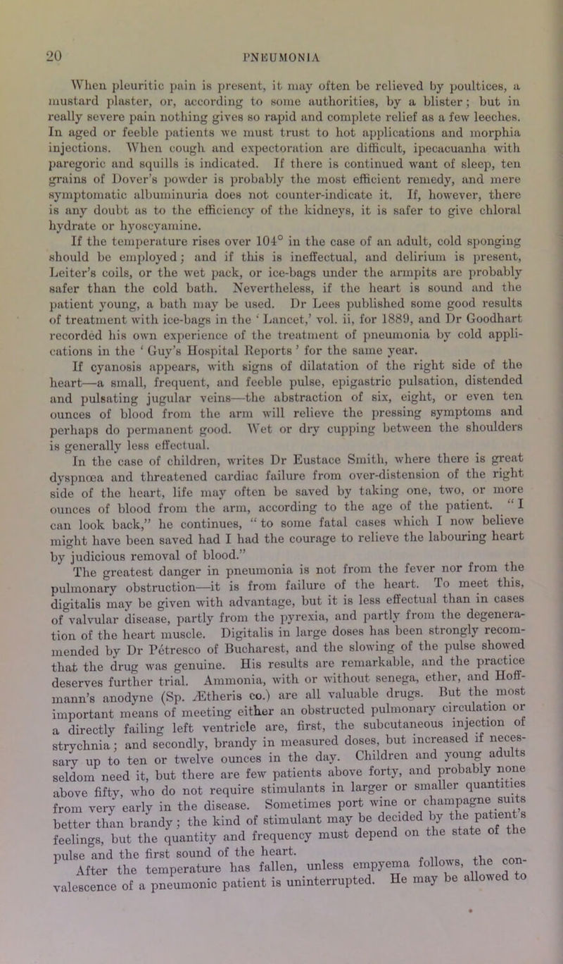 Wlieu pleuritic pain is present, it may often be relieved by poultices, a mustard phuiter, or, according to some authorities, by a blister; but in really severe pain nothing gives so rapid and complete relief as a few leeches. In aged or feeble patients we must trust to hot applications and morphia injections. When cough and expectoration arc difficult, ipecacuanlm with })aregoric and scpiills is indicated. If there is continued want of sleep, ten grains of Dover’s powder is probably the most efficient remedy, and mere symptomatic albuminuria does not counter-indicate it. If, however, there is any doubt us to the efficiency of the kidneys, it is safer to give chloral hydrate or hyoscyamine. If the temperature rises over 104° in the case of an adult, cold sponging should be emj^loyed; and if tliis is ineffectual, and delirium is present, Leiter’s coils, or the wet pack, or ice-bags under the armpits are probably safer than the cold bath. Nevertheless, if the heart is sound and the })atient young, a bath may be used. Dr Lees published some good results of treatment with ice-bags in the ' Lancet,’ vol. ii, for 1889, and Dr Goodhart recorded his own experience of the treatment of pneumonia by cold appli- cations in the ‘ Guy’s Hospital Reports ’ for the same year. If cyanosis appears, with signs of dilatation of the right side of the heart—a small, frequent, and feeble pulse, epigastric pulsation, distended and pulsating jugular veins—the abstraction of six, eight, or even ten ounces of blood from the arm will relieve the pressing symptoms and perhaps do permanent good. Wet or dry cupping between the shoulders is generally less effectual. In the case of children, writes Dr Eustace Smith, where there is great dyspnoea and threatened cardiac failure from over-distension of the right side of the heart, life may often be saved by taking one, two, or more ounces of blood from the arm, according to the age of the patient. “ I can look back,” he continues, “ to some fatal cases which I now believe might have been saved had I had the courage to relieve the laboiming heart by judicious removal of blood.” The greatest danger in pneumonia is not from the fever nor from the pulmonary obstruction—it is from failure of the heart. To meet this, digitalis may be given with advantage, but it is less effectual than in cases of valvular disease, partly from the pyrexia, and partly from the degenera- tion of the heart muscle. Digitalis in large doses has been strongly recom- mended by Dr Petresco of Bucharest, and the slowing of the pulse showed that the drug wjis genuine. His results are remarkable, and the practice deserves further trial. Ammonia, with or without senega, ether, and Hoff- mann’s anodyne (Sp. /Etheris co.) are all valuable drugs. But the most important means of meeting either an obstructed pulmonary circulation or a directly failing left ventricle are, first, the subcutaneous injection of strychnia: and secondly, brandy in measured doses, but increased if neces- saiT up to ten or twelve ounces in the day. Children and young adults seldom need it, but there are few patients above forty, and probably none above fifty, who do not require stimulants in larger or smaller quantities from very early in the disease. Sometimes port better than brandy; the kind of stimulant may be decided by the patients feelings, but the quantity and frequency must depend on the state of the pulse and the first sound of the heart. ’ .tfter the temperature has fallen, unless empyema follows, the oon- valosoence of a pneumonic patient is uninterrupted. He may be allowed to
