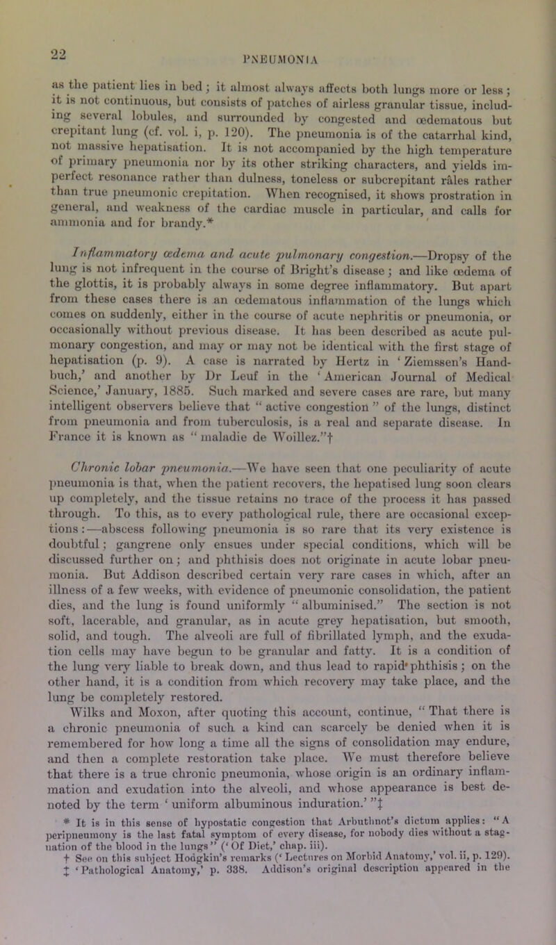 PNEUMONIA as the patient lies in bed j it almost always affects both lungs more or less; it is not continuous, but consists of patches of airless granular tissue, includ- ing several lobules, and surrounded l^y congested and oedematous but crepitant lung (cf. vol. i, p. 120). The pneumonia is of the catarrhal kind, not massive hepatisation. It is not accompanied by the high temperature of primary pneumonia nor by its other striking characters, and yields im- perfect resonance rather than dulness, toneless or subcrepitant rales rather than true })neumonic crepitation. When recognised, it shows prostration in general, and weakness of the cardiac muscle in particular, and calls for ammonia and for brandy.* Inflammatory cedtma and acute pulmonary congestion.—Dropsy of the lung is not infrequent in the course of Bright’s disease; and like (edema of the glottis, it is probably always in some degree inflammatory. But apart from these cases there is an (edematous inflammation of the lungs which comes on suddenly, either in the course of acute nephritis or pneumonia, or occasionally without previous disease. It has been described as acute pul- monary congestion, and may or may not be identical with the first stage of hepatisation (p. 9). A case is narrated by Hertz in ‘ Ziemssen’s Hand- buch,’ and another by Dr Leuf in the ‘American Journal of Medical Science,’ January, 1885. Such marked and severe cases are rare, but many intelligent observers believe that “ active congestion ” of the lungs, distinct from pneumonia and from tuberculosis, is a real and separate disease. In France it is known as “ maladie de Woillez.”t Chronic lobar pneumoiiia.—We have seen that one peculiarity of acute ])neumonia is that, when the ]>atient recovers, the hepatised lung soon clears up completely, and the tissue retains no trace of the process it has passed through. To this, as to every pathological rule, there are occasional excep- tions:—abscess following pneumonia is so rare that its very existence is doubtful; gangrene only ensues under special conditions, which will be discussed further on; and phthisis does not originate in acute lobar pneu- monia. But Addison described certain very rare cases in which, after an illness of a few weeks, with evidence of pneumonic consolidation, the patient dies, and the lung is found uniformly “ albuminised.” The section is not soft, lacerable, and granular, as in acute grey hepatisation, but smooth, solid, and tough. The alveoli are full of fibrillated lymph, and the exuda- tion cells may have begun to be granular and fatty. It is a condition of the lung very liable to break down, and thus lead to rapid* phthisis; on the other hand, it is a condition from which recovery may take place, and the lung be completely restored. Wilks and Moxon, after quoting this account, continue, “ That there is a chronic pneumonia of such a kind can scarcely be denied when it is remembered for how long a time all the signs of consolidation may endure, and then a complete restoration take place. We must therefore believe that there is a true chronic pneumonia, whose origin is an ordinary inflam- mation and exudation into the alveoli, and whose appeai'ance is best de- noted by the term ‘ uniform albuminous induration.’ ”J * It is in this sense of hypostatic conpostion that Arbuthnot’s dictum applies: “A peripneninony is the last fatal symptom of every disease, for nobody dies without a stag- nation of the blood in the lungs” (‘Of Diet,’ chap. iii). t See on this subject Hodgkin’s remarks (‘ Lectures on Morbid Anatomy,’ vol. ii, p. 129). X ‘Pathological Anatomy,’ p. 338. Addison’s original description appeared in the