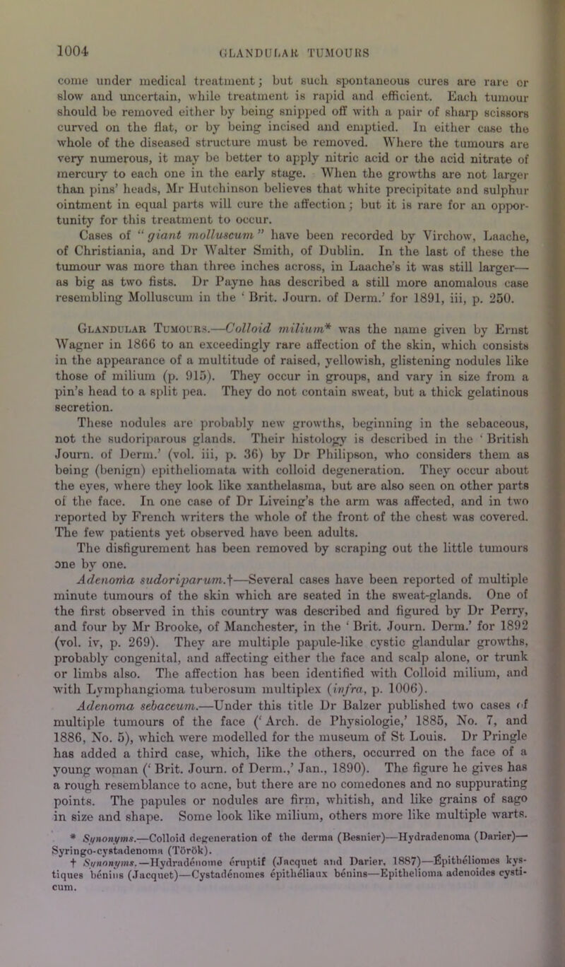 come under medical treatment; but such 8ix»utaueouB cures are rare or slow and imcertain, while treatment is rapid and efficient. Each tumour should be removed either by being snipped off with a pair of sharp scissors cur\-ed on the flat, or by being incised and emptied. In either case the whole of the diseased structure must be removed. Wliere the tumours are very nmnerous, it may be better to apply nitric acid or the acid nitrate of mercury to each one in the early stage. When the growths are not larger than pins’ heads, Mr Hutchinson believes that white precipitate and sulphur ointment in equal parts will cure the affection; but it is rare for an oppor- tunity for this treatment to occur. Cases of “giant molluscum” have been recorded by Virchow, Laache, of Christiania, and Dr Walter Smith, of Dublin. In the last of these the tumour was more than three inches across, in Laache’s it was still larger— as big as two fists. Dr Payne has described a still more anomalous case resembling Molluscmn in the ‘ Brit. Journ. of Derm.’ for 1891, iii, p. 250. Glandular Tumours.—Colloid milium* was the name given by Ernst Wagner in 1866 to an exceedingly rare affection of the skin, which consists in the appearance of a multitude of raised, yellowish, glistening nodules like those of milium (p. 915). They occur in groups, and vary in size from a pin’s head to a split jiea. They do not contain sweat, but a thick gelatinous secretion. These nodules are probably new growths, beginning in the sebaceous, not the sudoriparous glands. Their histolog}' is described in the ‘ British Jouni. of Derm.’ (vol. iii, p. 36) by Dr Philipson, who considers them as being (benign) epitheliomata with colloid degeneration. They occur about the eyes, where they look like xanthelasma, but are also seen on other parts 01 the face. In one case of Dr Liveing’s the arm was affected, and in two reported by French writers the whole of the front of the chest was covered. The few patients yet observed have been adults. The disfigurement has been removed by scraping out the little tumours one by one. Adtnorfia sudoriparum.]—Several cases have been reported of multiple minute tumours of the skin which are seated in the sweat-glands. One of the first observed in this country w'as described and figured by Dr Perry, and four by Mr Brooke, of Manchester, in the ‘ Brit. .lourn. Derm.’ for 1892 (vol. iv, p. 269). They are multiple papule-like cystic glandular growths, probably congenital, and affecting either the face and scalp alone, or trunk or limbs also. The affection has been identified wth Colloid milium, and with Lymphangioma tulierosum multiplex (infra, p. 1006). Adenoma sebaceum.—Under this title Dr Balzer published two cases of multiple tumours of the face (‘ Arch, de Physiologie,’ 1885, No. 7, and 1886, No. 5), which were modelled for the museum of St Louis. Dr Pringle has added a third case, which, like the others, occurred on the face of a young woman (‘ Brit. Journ. of Derm.,’ Jan., 1890). The figure he gives has a rough resemblance to acne, but there are no comedones and no suppurating points. The papules or nodules are firm, whitish, and like grains of sago in size and shape. Some look like milium, others more like multiple warts. * Sf/noni/ms.—Colloid degeneration of the derma (Besnier)—Hydradenoma (Darier)—■ Syringo-cystadenoma (T6r6k). + Si/nongms.—Hydradeiiome ernptif (.Tacquet and Darier, 1887)—Epitlieliomes kys- tiques benins (.Tacqnet)—Cystadenomes epithelian.x benins—Epithelioma adcnoidea cysti- cum.