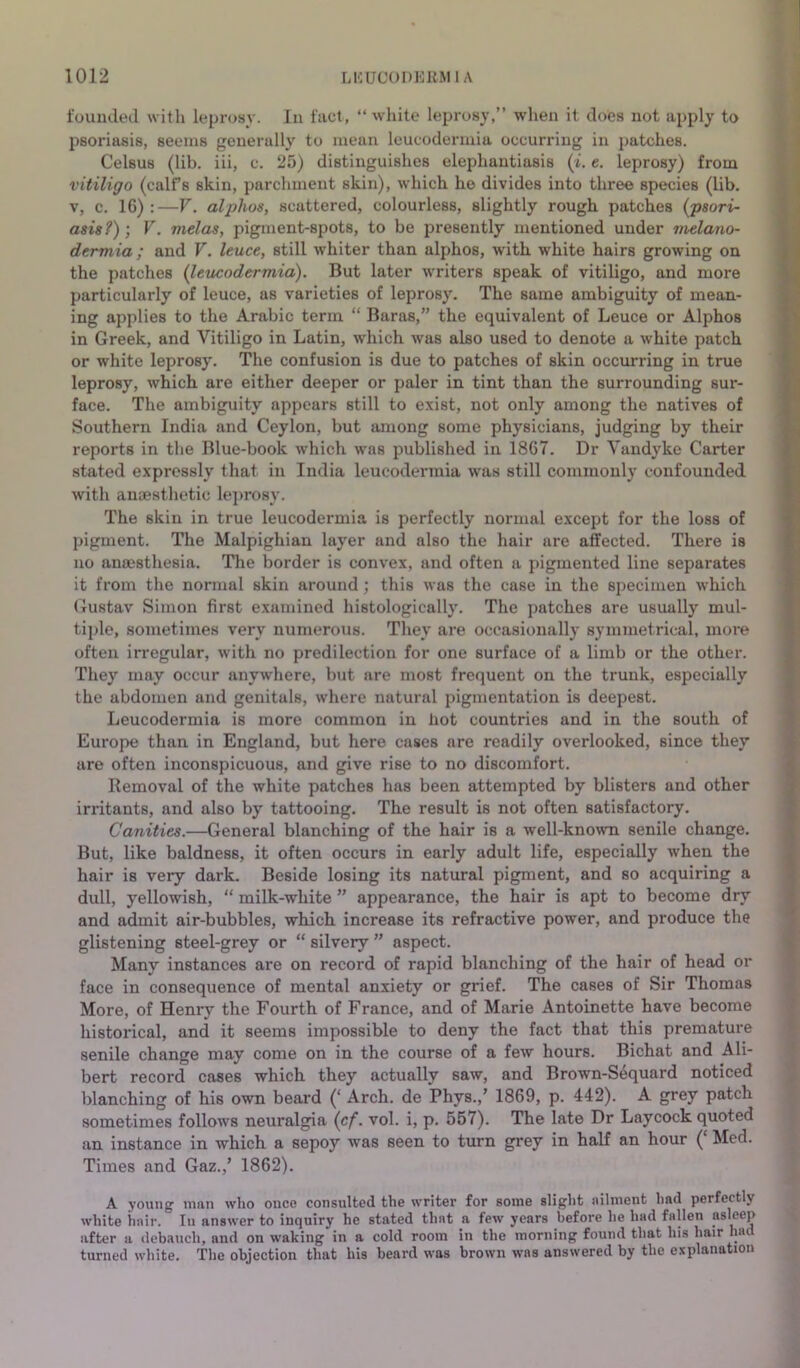 founded with leprosv. In fact, “white leprosy,” when it does not apply to psoriasis, seems generally to mean leucodermia occurring in patches. Celsus (lib. iii, c. 25) distinguishes elephantiasis (i. e. leprosy) from vitiligo (calf’s skin, parchment skin), which he divides into three species (lib. V, c. 16) :—V. alphas, scattered, colourless, slightly rough patches {psori- asis?) ] V. melas, pigment-spots, to be presently mentioned under vielano- dermia ; and V. leuce, still whiter than alpjhos, with white hairs growing on the patches {leucodermia). But later writers speak of vitiligo, and more particularly of leuce, as varieties of leprosy. The same ambiguity of mean- ing applies to the Arabic term “ Baras,” the equivalent of Leuce or Alphos in Greek, and Vitiligo in Latin, which was also used to denote a white patch or white leprosy. The confusion is due to patches of skin occurring in true leprosy, which are either deeper or paler in tint than the surrounding sur- face. The ambiguity appears still to e.xist, not only among the natives of Southern India and Ceylon, but among some physicians, judging by their reports in the Blue-book which was published in 1867. Dr Vandyke Carter stated expressly that in India leucodermia was still commonly confounded with anaesthetic leprosy. The skin in true leucodermia is perfectly normal except for the loss of pigment. The Malpighian layer and also the hair are affected. There is no anaesthesia. The border is convex, and often a pigmented line separates it from the normal skin around; this was the case in the specimen which Gustav Simon first e.xamined histologically. The patches are usually mul- tiple, sometimes very nximerous. They are occasionally symmetrical, more often irregular, with no predilection for one surface of a limb or the other. They may occur anywhere, but are most frequent on the trunk, especially the abdomen and genitals, where natural pigmentation is deepest. Leucodermia is more common in hot countries and in the south of Europe than in England, but here cases are readily overlooked, since they are often inconspicuous, and give rise to no discomfort. Removal of the white patches has been attempted by blisters and other irritants, and also by tattooing. The result is not often satisfactory. Canities.—General blanching of the hair is a well-known senile change. But, like baldness, it often occurs in early adult life, especially when the hair is very dark. Beside losing its natural pigment, and so acquiring a dull, yellowish, “ milk-white ” appearance, the hair is apt to become dry and admit air-bubbles, which increase its refractive power, and produce the glistening steel-grey or “ silvery ” aspect. Many instances are on record of rapid blanching of the hair of head or face in consequence of mental anxiety or grief. The cases of Sir Thomas More, of Henry the Fourth of France, and of Marie Antoinette have become historical, and it seems impossible to deny the fact that this premature senile change may come on in the course of a few hours. Bichat and Ali- bert record cases which they actually saw, and Brown-Sequard noticed blanching of his own beard (‘ Arch, de *Phys.,’ 1869, p. 442). A grey patch sometimes follows neuralgia {cf. vol. i, p. 557). The late Dr Laycock quoted an instance in which a sepoy was seen to turn grey in half an hour (‘ Med. Times and Gaz.,’ 1862). A young man who once consulted the writer for some slight ailment had perfectly white hair. In answer to inquiry he stated that a few years before he had fallen asleep after a debauch, and on waking in a cold room in the morning found that his hair ha turned white. The objection that his beard was brown was answered by the explanation