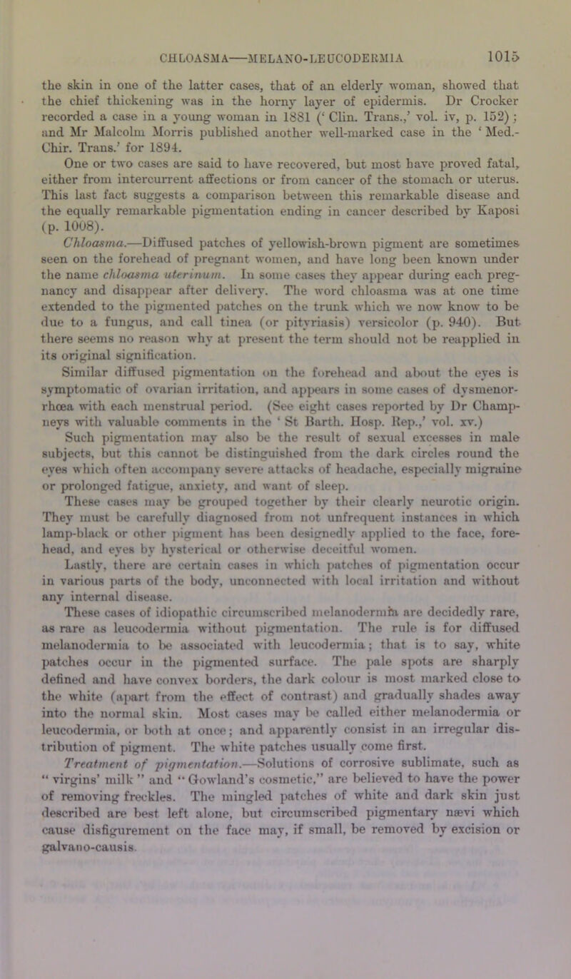 the skin in one of the latter cases, that of an elderly vroman, showed that the chief thickening was in the horny layer of epidermis. Dr Crocker recorded a case in a young woman in 1881 (‘ Clin. Trans.,’ vol. iv, j3. 152); and Mr Malcolm Morris published another well-marked case in the ‘ Med.- Chir. Trans.’ for 1894. One or two cases are said to have recovered, but most have proved fatal, either from intercurrent affections or from cancer of the stomach or uterus. This last fact suggests a comparison between this remarkable disease and the equally remarkable pigmentation ending in cancer described by Kaposi (p. 1008). Chloasma.—Diffused patches of yellowish-brown pigment are sometimes seen on the forehead of pregnant women, and have long been known under the name chloasma uterinum. In some cases they appear during each preg- nancy and disappear after delivery. The word chloasma was at one time e.xtended to the pigmented patches on the trunk which we now know to be due to a fungus, and call tinea (or pityriasis) versicolor (p. 940). But there seems no reason why at present the term should not be reapplied in its original signification. Similar diffused pigmentation on the fitrehead and about the eyes is symptomatic of ovarian irritation, and apj>ears in some cases of dysmenor- rhoea with each menstrual period. (See eight cases reported by Dr Champ- neys with valuable comments in the ‘ St Barth. Hosp. Hep.,’ vol. xv.) Such pigmentation may also be the result of sexual excesses in male subjects, but this cannot be distinguished from the dark circles round the eyes which often accompany severe attacks of headache, especially migraine or prolonged fatigue, anxiety, and want of sleep. These cases may be grouped together by their clearly neurotic origin. They must be carefully diagnosed from not unfrequent instances in which lamp-black or other pigment has been designedly applied to the face, fore- head, and eyes by hysterical or otherwise deceitful women. Lastly, there are certain cases in which patches of pigmentation occur in various parts of the body, unconnected with local irritation and without any internal disease. Tliese cases of idiopathic circumscribed melanodermhi are decidedly rare, as rare as leucodermia w'ithout j>igmentation. The rule is for diffused melaiiodermia to lx? associated with leucodermia; that is to say, white patches occur in the pigmented surface. The jmle s])ots are sharply defined and have convex borders, the dark colour is most marked close to the w’hite (apart from the effect of contrast) and gradually shades away into the normal skin. Most cases may lx? called either melanodermia or leucodermia, or lx?th at once; and apparently consist in an irregular dis- tribution of pigment. The white patches usually come first. Treatment of pigmentation.—Solutions of corrosive sublimate, such as “ virgins’ milk ” and ” Gowland’s cosmetic,” are believed to have the power of removing freckles. The mingled j)atches of white and dark skin just <lescribed are best left alone, but circumscribed pigmentary nsevi which cause disfigurement on the face may, if small, be removed by excision or galvano-causis.
