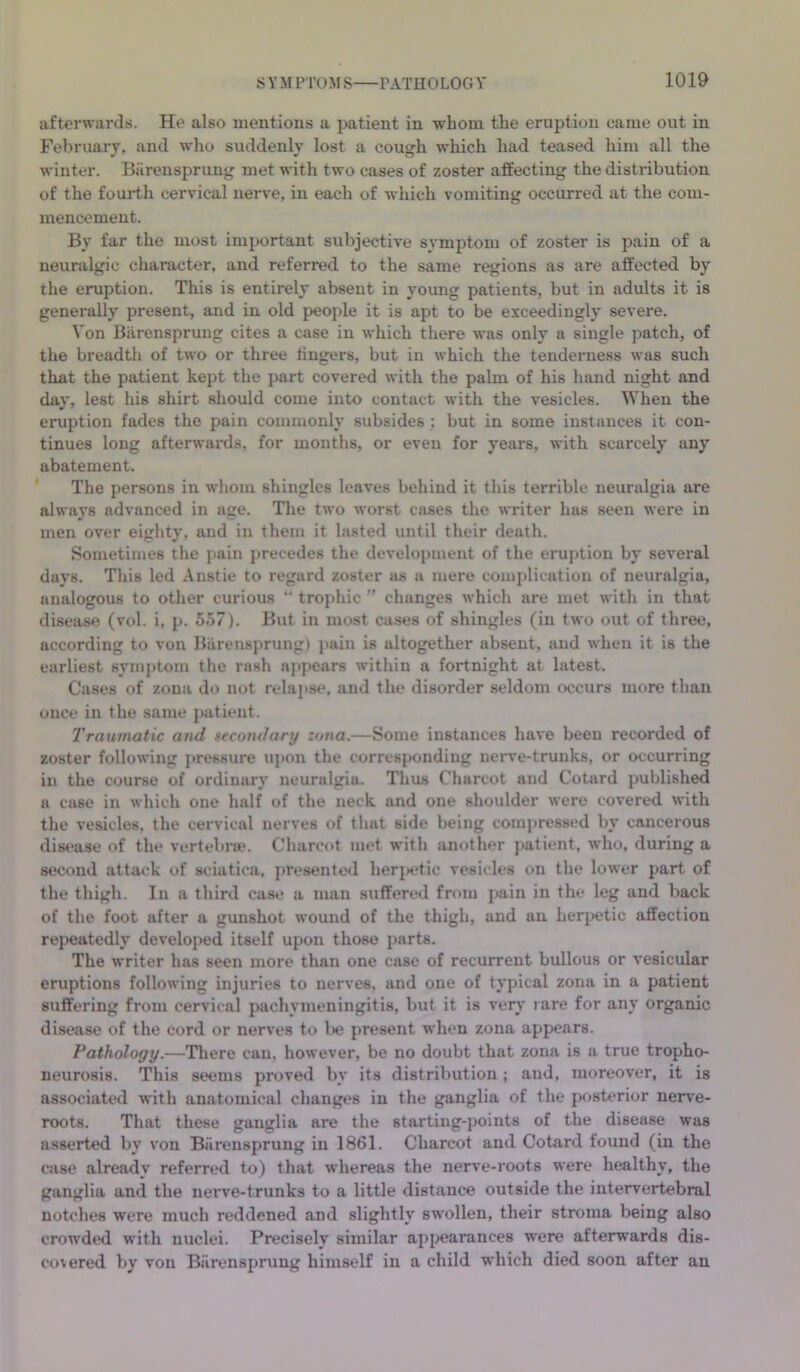 afterwai'ds. He also mentions a patient in whom the eruption came out in Feliriiary, and who suddenly lost a cough which had teased him all the winter. Biirensprung met with two cases of zoster affecting the distribution of the fourth cervical nerve, in each of which vomiting occurred at the com- mencement. By far the most important subjective symptom of zoster is pain of a neuralgic character, and referred to the same regions as are affected by the eruption. This is entirely absent in young patients, but in adults it is generally present, and in old people it is apt to be exceedingly severe. Von Biirensprung cites a case in which there was only a single patch, of the breadth of two or three lingers, but in which the tendeniess was such that the patient kept the part covered with the palm of his hand night and day, lest his shirt should come into contact with the vesicles. When the eruption fades the pain commonly subsides : but in some instances it con- tinues long afterwards, for months, or even for years, with scarcely any abatement. The persons in whom shingles leaves behind it this terrible neuralgia are always advanced in age. Tlie two worst cases the writer has seen were in men over eighty, and in them it lasted until their death. Sometimes the pain jjrecedes the development of the cruj»tion by several days. This led Anstie to regard zoster as a mere complication of neuralgia, analogous to other curious “ trophic ” changes which are met with in that disease (vol. i, p. 5o7). But in most cases of shingles (in two out of three, according to von Barensprung) pain is altogether absent, and when it is the earliest symptom the rash aj)pears within a fortnight at latest. Cases of zona do not relaj)se, and the disorder seldom occurs more than once in the same patient. Traumatic and secondary zona.—Some instances have been recorded of zoster following pressure ujion the corresponding nerve-trunks, or occurring in the course of ordinary neuralgia. Thus Charcot and Cotard published a case in which one half of the neck and one shoulder were covered \\dth the vesicles, the cervical nerves of that side being compressed by cancerous dist'ase of the vertebrie. Charcot met with another j>atient, who, during a second attack of sciatica. j)resented heri>etic vesicles on the lower part of the thigh. In a third case a man suffered from pain in the leg and back of the foot after a gunshot wound of the thigh, and an herpetic affection repeatedly developed itself upon those parts. The writer has seen more than one case of recurrent bullous or vesicular eruptions following injuries to nerves, and one of typical zona in a patient suffering from cervical pachymeningitis, but it is very rare for any organic disease of the cord or nerves to l)e present when zona appears. Pathology.—There can, however, be no doubt that zona is a true tropho- neurosis. This seems proved by its distribution ; and, moreover, it is associated with anatomical changes in the ganglia of the posterior neiwe- roots. That these ganglia are the starting-points of the disease was asserted by von Biirensprung in 1861. Charcot and Cotard found (in the case already referred to) that whereas the nerve-roots were healthy, the ganglia and the nerve-trunks to a little distance outside the intervertebral notches were much reddened and slightly swollen, their stroma being also crow’ded with nuclei. Precisely similar appearances were afterwards dis- co\ered by von Biirensprung himself in a child which died soon after an