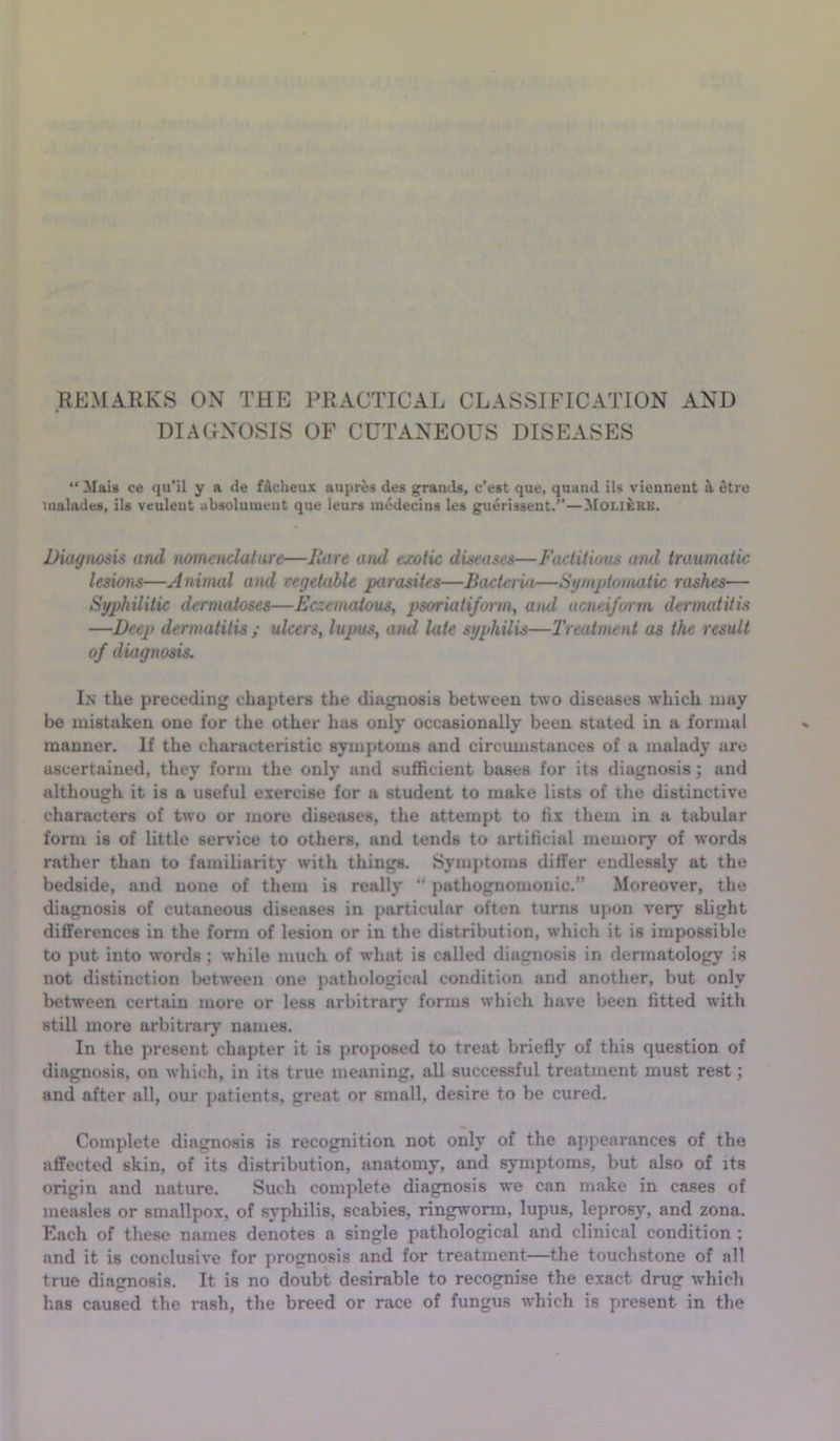 REMARKS ON THE PRACTICAL CLASSIFICATION AND DIAGNOSIS OF CUTANEOUS DISEASES “Mais ce qu'il y a de f4cheux aupr^s des granda, c'est que, quiiiid ils vienneut ^tru iiialades, ils veuleut ubsoluiuent que leurs medeciiis les guerissent.”—Moli&re. Diagnosis and lumenclatare—Itare and exotic diseases—Factitious aiul traumatic lesums—Animal and vegetable parasites—Bacta-ia—Symptomatic rashes— Syphilitic dermatoses—Eczematous, psoriati/omn, and ucneiform dermatitis —Deep dermatitis ; ulcers, lupus, aiul late syphilis—Treatment as the result of diagnosis. In the preceding chapters the diagnosis between two diseases which may be mistaken one for the other has only occasionally been stated in a formal manner. If the characteristic symptoms and circumstances of a malady are ascertained, they form the only and sufficient bases for its diagnosis; and although it is a useful exercise for a student to make lists of the distinctive characters of two or more diseases, the attempt to tii them in a tabular form is of little serv’ice to others, and tends to artificial memory of words rather than to familiarity with things. Symptoms differ endlessly at the bedside, and none of them is really “ pathognomonic.” Moreover, the diagnosis of cutaneous diseases in particular often turns upon very slight differences in the fonn of lesion or in the distribution, which it is impossible to put into words; while much of what is called diagnosis in dermatology is not distinction between one pathological condition and another, but only between certain more or less arbitrary’ forms which have been fitted with still more arbitrary names. In the present chapter it is proposed to treat briefly of this question of diagnosis, on which, in its true meaning, all successful treatment must rest; and after all, our patients, great or small, desire to be cured. Complete diagnosis is recognition not only of the appearances of the affected skin, of its distribution, anatomy, and symptoms, but also of its origin and nature. Such complete diagnosis we can make in cases of measles or smallpox, of syphilis, scabies, ringworm, lupus, leprosy, and zona. Each of these names denotes a single pathological and clinical condition ; and it is conclusive for prognosis and for treatment—the touchstone of all true diagnosis. It is no doubt desirable to recognise the exact drug which has caused the rash, the breed or race of fungus which is present in the