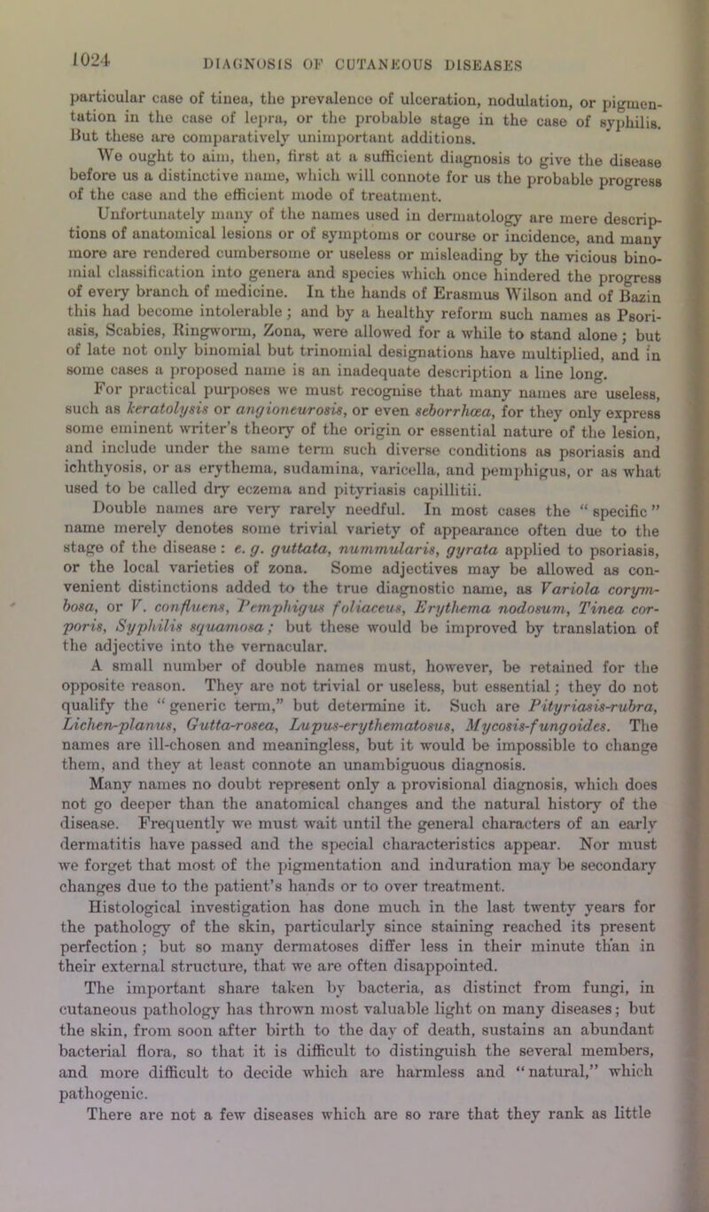 particular case of tinea, the prevalence of ulceration, nodulation, or pigmen- tation in the case of leju-a, or the probable stage in the case of syphilis. Hut these are comparatively unimijortant additions. We ought to aim, then, first at a sufficient diagnosis to give the disease before us a distinctive name, which will connote for us the probable progress of the case and the efficient mode of treatment. Unfortunately many of the names used in dermatology are mere descrip- tions of anatomical lesions or of symptoms or course or incidence, and many more are rendered cumbersome or useless or misleading by the vicious bino- mial classification into genera and species which once hindered the progress of every branch of medicine. In the hands of Erasmus Wilson and of Bazin this had become intolerable; and by a healthy reform such names as Psori- asis, Scabies, Ringworm, Zona, were allowed for a while to stand alone; but of late not only binomial but trinomial designations have multiplied, and in some cases a proposed name is an inadequate description a line long. For practical purposes we must recognise that many names are useless, such as keratolysis or anrjionturosis, or even seborrhcea, for they only express some eminent writer’s theory of the origin or essential nature of the lesion, and include under the same term such diverse conditions as psoriasis and ichthyosis, or as erythema, sudamina, varicella, and peni]>higus, or as what used to be called dry eczema and pityriasis capillitii. Double names are very rarely needful. In most cases the “ specific ” name merely denotes some trivial variety of appearance often due to the stage of the disease : e. g. guttata, nummularis, gyrata applied to psoriasis, or the local varieties of zona. Some adjectives may be allowed as con- venient distinctions added to the true diagnostic name, as Variola corym- hosa, or V. confluens, Vemykigus foliaceus. Erythema nodosum. Tinea cor- poris, Syphilis squamosa; but these would be improved by translation of the adjective into the vernacular. A small number of double names must, however, be retained for the opposite reason. They are not trivial or useless, but essential; they do not qualify the “ generic tenn,” but deteimine it. Such are Pityriasis^uhra, Lichen-planus, Gutta-rosea, Inipus-erythematosus, Mycosis-fungoides. The names are ill-chosen and meaningless, but it would be impossible to change them, and they at least connote an unambiguous diagnosis. Many names no doubt represent only a provisional diagnosis, which does not go deeper than the anatomical changes and the natural history of the disease. Frequently Ave must Avait until the general characters of an early dermatitis have passed and the special characteristics appear. Nor must Ave forget that most of the pigmentation and induration may be secondary changes due to the patient’s hands or to over treatment. Histological investigation has done much in the last twenty years for the pathology of the skin, particularly since staining reached its present perfection; but so many dermatoses differ less in their minute th’an in their external structure, that we are often disappointed. The important share taken by bacteria, as distinct from fungi, in cutaneous pathology has thrown most valuable light on many diseases; but the skin, from soon after birth to the day of death, sustains an abundant bacterial flora, so that it is difficult to distinguish the several members, and more difficult to decide Avhich are harmless and “ natural,” which pathogenic. There are not a few diseases which are so rare that they rank as little