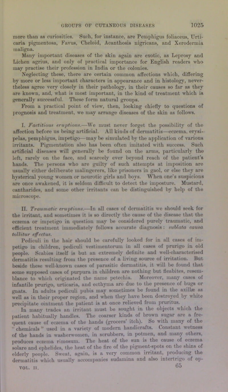 more than as curiosities. Such, for instance, are Pemphigus foliaceus. Urti- caria pigmentosa, Favus, Cheloid, Acanthosis nigricans, and Xerodermia maligna. Many important diseases of the skin again are exotic, as Leprosy and Lichen agrius, and only of practical importance for English readers who may practise their profession in India or the colonies. Neglecting these, there are certain common affections which, differing by more or less important characters in appearance and in histology, never- theless agree very closely in their pathology, in their causes so far as they are known, and, what is most important, in the kind of treatment which is generally successful. These form natural groups. From a practical point of view, then, looking chiefly to questions of prognosis and treatment, we may arrange diseases of the skin as follows. I. FactitiouK eruptions.—We must never forget the possibility of the affection before us lieing artificial. All kinds of dermatitis—eczema, erysi- pelas, pemphigus, imjietigo—may lie simulated by the ajqflication of various irritants. Pigmentation also has been often imitated with success. Such artificial diseases will generally l)e found on the arms, particiilarly the left, rarely on the face, and scarcely ever beyond reach of the patient’s hands. The persons who are guilty of such attempts at imposition are usually either deliberate malingerers, like prisoners in gaol, or else they are hysterical young women or neurotic girls and lx)vs. When one’s suspicions are once awakened, it is seldom difficult to detect the imposture. Mustard, cantharides, and some other irritants can be distinguished by help of the microscope. II. Traumatic eruptions.—In all cases of dermatitis we should seek for the irritant, and sometimes it is so directly the cause of the disease that the eczema or impetigo in (|uestion may be considered purely traumatic, and efficient treatment immediately follows accurate diagnosis: sublata causa toUitur effectm. Pediculi in the hair should be carefully looked for in all cases of im- petigo in children, pediculi vestimentoruiu in all cases of prurigo in old people. Scabies itself is but an extremely definite and well-characterised dermatitis resulting from the presence of a living source of irritation. But beside these well-known cjises of parasitic dermatitis, it will l>e found that some supposed cases of puiqiura in cliildren are nothing but fleabites, resem- blance to which originated the mime jjetechia. Moreover, many cases of infantile prurigo, urticaria, and ecthyma are due to the presence of bugs or gnats. In adults pediculi pubis may sometimes be found in the axillae as well as in their proper region, and when they have been destroyed by white j>recipitate ointment the patient is at once relieved from pruritus. In many trades an irritant must be sought in the objects which the patient habitually handles. The coarser kinds of brown sugar are a fre- (juent cause of eczema of the hands (grocers itch). So witb many of the chemicals ” used in a variety of modern handicrafts. Constant wetness of the hands in washerwomen, in scrubbers, in potmen, and many others, produces eczema rimosum. The heat of the sun is the cause of eczema solare and ephelides, the heat of the fire of the pigment-spots on the shins of elderly people. Sweat, again, is a very common irritant, producing the dermatitis which usually accompanies sudamina and also intertrigo of op- 05 VOL. II.