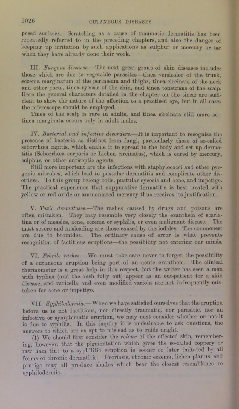 1020 posed surfaces. Scratching as a cause of traumatic dermatitis has been repeatedly referred to in the preceding chapters, and also the danger of keeping up irritation by such apijlications as sulphur or mercury or tar when they have already done their work. III. Fungous diseases.—The next great group of skin diseases includes those which are due to vegetable parasites—tinea versicolor of the trunk, eczema marginatum of the perinseum and thighs, tinea circinata of the neck and other parts, tinea sycosis of the chin, and tinea tonsurans of the scalp. Here the general characters detailed in the chapter on the tinese are suffi- cient to show the nature of the affection to a practised eye, but in all cases the microscope should be employed. Tinea of the scalp is rare in adults, and tinea circinata still more so; tinea marginata occurs only in adult males. IV. Bacterial and infective disorders.—It is important to recognise the presence of bacteria as distinct from fungi, particularly those of so-called seborrhoea capitis, which enable it to spread to the body and set up derma- titis (Seborrhoea corporis or Lichen circinatus), which is cured by mercury, sulphur, or other antiseptic agents. Still more important are the infections with staphylococci and other pyo- genic microbes, which lead to pustular dermatitis and complicate other dis- orders. To this group belong boils, pustular sycosis and acne, and impetigo. The practical experience that suppurative dermatitis is best treated with yellow or red oxide or ammoniated mercury thus receives its justification. V. Toxic dermatoses.—The rashes caused by drugs and poisons are often mistaken. They may resemble very closely the exanthem of scarla- tina or of measles, acne, eczema or syphilis, or even malignant disease. The most severe and misleading are those caused by the iodides. The commonest are due to bromides. The ordinary cause of error is what prevents recognition of factitious eruptions—the possibility not entering our minds. VI. Febrile rashes.—We must take care never to forget the possibility of a cutaneous eruption being pari of an acute exanthem. The clinical thermometer is a great help in this respect, but the writer has seen a man mth typhus (and the rash fully out) appear as an out-patient for a skin disease, and varicella and even modified variola are not infrequently mis- i taken for acne or impetigo. VII. Syphilodermia.—When we have satisfied ourselves that the eruption before us is not factitious, nor directly traumatic, nor parasitic, nor an ' infective or symptomatic eruption, we may next consider whether or not it is due to syphilis. In this inquiry it is undesirable to ask questions, the , answers to which are as apt to mislead as to guide aright. (1) We should first consider the colour of the affected skin, remember- ing, however, that the pigmentation which gives the so-called coppery or raw ham tint to a syphilitic eruption is sooner or later imitated by all forms of chronic dermatitis. Psoriasis, chronic eczema, lichen planus, and prurigo may all produce shades which bear the closest resemblance to syphilodermia.