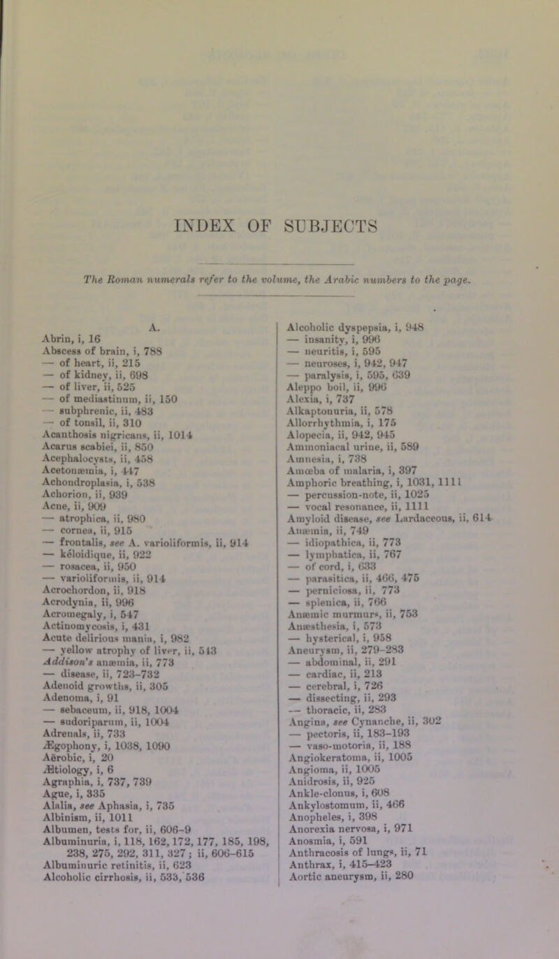 INDEX OF SUBJECTS The Rovuin numerals r^er to the volume, the Arabic numbers to the page. A. Abrin, i, 16 Abscess of brsin, i, 78S — of heart, ii, 215 — of kidney, ii, 698 — of liver, ii, 525 — of mediastinum, ii, 150 — subphrenie, ii, 483 — of tonsil, ii, 310 Acanthosis nigricans, ii, 1014 Acarus scabiei. ii, 850 Acephalucysts, ii, 458 Acetonemia, i, 447 Achondroplasia, i, 538 Achorion, ii, 939 Acne, ii, 909 — atrophica, ii, 980 — cornea, ii, 915 * — frontalis, see A. varioliformis, ii, 914 — k^loidique, ii, 922 — rosacea, ii, 950 — varioliformis, ii, 914 Acrochordon, ii, 918 Acrodynia, ii, 996 Acromegaly, i, 547 Actinomycosis, i, 431 Acute delirious mania, i, 982 — yellow atrophy of liver, ii, 513 Addison's anemia, ii, 773 — disease, ii, 723-732 Adenoid growths, ii, 305 Adenoma, i, 91 — sebaceum, ii, 918, 1004 — sudoripanun, ii, 1004 Adrenals, ii, 733 ,^ophony, i, 1038, 1090 Agrobic, i, 20 iHtiology, i, 6 Agraphia, i, 737, 739 Agne, i, 335 Alalia, see Aphasia, i, 735 Albinism, ii, 1011 Albumen, tests for, ii, 606-9 Albuminuria, i, 118, 162,172,177, 185, 198, 238, 276, 292, 311, 327; ii, 606-615 Albuminuric retinitis, ii, 623 Alcoholic dyspepsia, i, 948 — insanity, i, 9^ — neuritis, i, 595 — neuroses, i, 942, 947 — paralysis, i, 595, 639 Aleppo boil, ii, 996 Alexia, i, 737 Alkaptonuria, ii, 578 Allorrhythmia, i, 175 Alopecia, ii, 942, 945 Aminoniacal urine, ii, 589 Amnesia, i, 738 Amoeba of malaria, i, 397 Amphoric breathing, i, 1031, 1111 — percussion-note, ii, 1025 — vocal resonance, ii, 1111 Amyloid disease, see Lardaceous, ii, 614 Aiiaunin, ii, 749 — idiopathica, ii, 773 — lyinphatica, ii, 767 — of cord, i, 633 — parasitica, ii, 466, 476 — ]>emiciosa, ii, 773 — splenica, ii, 766 Anaemic murmurs, ii, 753 Aniesthesia, i, 573 — hysterical, i, 958 Aneurysm, ii, 279-283 — abdominal, ii, 291 — cardiac, ii, 213 — cerebral, i, 726 — dissecting, ii, 293 — thoracic, ii, 283 Angina, see Cynanche, ii, 302 — pectoris, ii, 183-193 — vaso-motoria, ii, 188 Angiokeratoma, ii, 1005 Angioma, ii, 1005 Anidrosis, ii, 925 I Ankle-clonus, i, 608 Ankylostomuro, ii, 466 I Anopheles, i, 398 I Anorexia nervosa, i, 971 Anosmia, i, 591 I Anthracosis of longs, ii, 71 ; Anthrax, i, 415-423