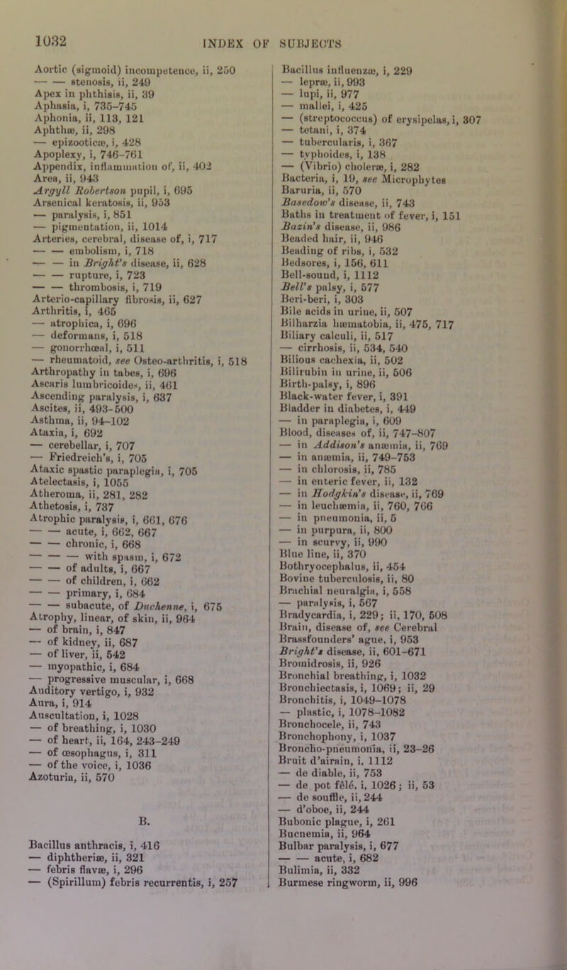 Aortic (sigmoid) incoinputencc, ii, 2o0 stenosis, ii, 249 Apex in phthisis, ii, 29 Aphasia, i, 735-745 Aphonia, ii, 113, 121 Aphthro, ii, 298 — epizootic®, i, 428 Apoplexy, i, 746-761 Appendix, inflammaiion of, ii, 402 Area, ii, 943 Argyll Robertson pupil, i, 695 Arsenical keratosis, ii, 953 — paralysis, i, 851 — pigmentation, ii, 1014 Arteries, cerebral, disease of, i, 717 — — eml)oli8ni, i, 718 — — in Bright’s disease, ii, 628 rupture, i, 723 — — thrombosis, i, 719 Arterio-capillary fibrosis, ii, 627 Arthritis, i, 465 — atrophica, i, 696 — deformans, i, 518 — gonorrhoBiil, i, 611 — rheumatoid, see Osteo-artliritis, i, 518 Arthropathy in tabes, i, 696 Ascaris liimbricoides, ii, 461 Ascending paralysis, i, 637 Ascites, ii, 493-500 Asthma, ii, 94-102 Ataxia, i, 692 — cerebellar, i, 707 — Friedreich’s, i, 705 Ataxic spastic paraplegia, i, 705 Atelectasis, i, 1055 Atheroma, ii, 281, 282 Athetosis, i, 737 Atrophic paralysis, i, 661, 676 acute, i, 662, 667 chronic, i, 668 — — with spasm, i, 672 of adults, i, 667 of children, 1, 662 primary, i, 684 subacute, of Duchenne, i, 675 Atrophy, linear, of skin, ii, 964 — of brain, i, 847 — of kidney, ii, 687 — of liver, ii, 542 — myopathic, i, 684 — progressive muscular, i, 668 Auditory vertigo, i, 932 Aura, i, 914 Auscultation, i, 1028 — of breathing, i, 1030 — of heart, ii, 164, 243-249 — of oesophagus, i, 311 — of the voice, i, 1036 Azoturia, ii, 570 B. Bacillus anthracis, i, 416 — diphtheriffi, ii, 321 — febris flav», i, 296 — (Spirillum) febris recurrentis, i, 257 Bacillus influenzm, i, 229 — lepr®, ii, 993 — lupi, ii, 977 — mallei, i, 425 — (streptococcus) of erysipelas, i, 30 I — tetani, i, 374 j — tubercularis, i, 367 I — tvphoides, i, 138 [ — (Vibrio) choler®, i, 282 Bacteria, i, 19, see Slicrophytes Baruria, ii, 570 Basedow’s disease, ii, 743 I Batlis in treatment of fever, i, 151 Bazin’s disease, ii, 986 Beaded hair, ii, 946 Beading of ribs, i, 532 Bedsores, i, 156, 611 Bell-sound, i, 1112 Bell’s palsy, i, 577 Beri-beri, i, 303 Bile acids in uriue, ii, 507 Bilharzia h®matobia, ii, 475, 717 Biliary calculi, ii, 517 — cirrhosis, ii, 534, 540 Bilious cachexia, ii, 502 Bilirubin in urine, ii, 506 Birth-palsy, i, 896 ; Black-water fever, i, 391 , Bladder in diabetes, i, 449 I — in paraplegia, i, 609 Blood, diseases of, ii, 747-807 — in Addison’s an®mia, ii, 769 — in an®mia, ii, 749-753 — in chlorosis, ii, 785 — in enteric fever, ii, 132 — in Hodgkin’s disease, ii, 769 — in leuch®mia, ii, 760, 766 — in pneumonia, ii, 5 — in purpura, ii, 800 — in scurvy, ii, 990 Blue line, ii, 370 Bothryocephalus, ii, 454 Bovine tuberculosis, ii, 80 Brachial neuralgia, i, 558 — paralysis, i, 567 Bradycardia, i, 229; ii, 170, 608 Brain, disease of, see Cerebral Brassfounders’ ague, i, 953 Bright’s disease, ii, 601-671 Bromidrosis, ii, 926 Bronchial breathing, i, 1032 Bronchiectasis,!, 1069; ii, 29 Bronchitis, i, 1049-1078 — plastic, i, 1078-1082 Bronchocele, ii, 743 Bronchophony, i, 1037 Broncho-prieumonia, ii, 23-26 Bruit d’airain, i, 1112 — de diable, ii, 753 — de pot fSle, i, 1026; ii, 53 — de souffle, ii, 244 — d’oboe, ii, 244 Bubonic plague, i, 261 Buenemia, ii, 964 Bulbar paralysis, i, 677 acute, i, 682 Bulimia, ii, 332 Burmese ringworm, ii, 996