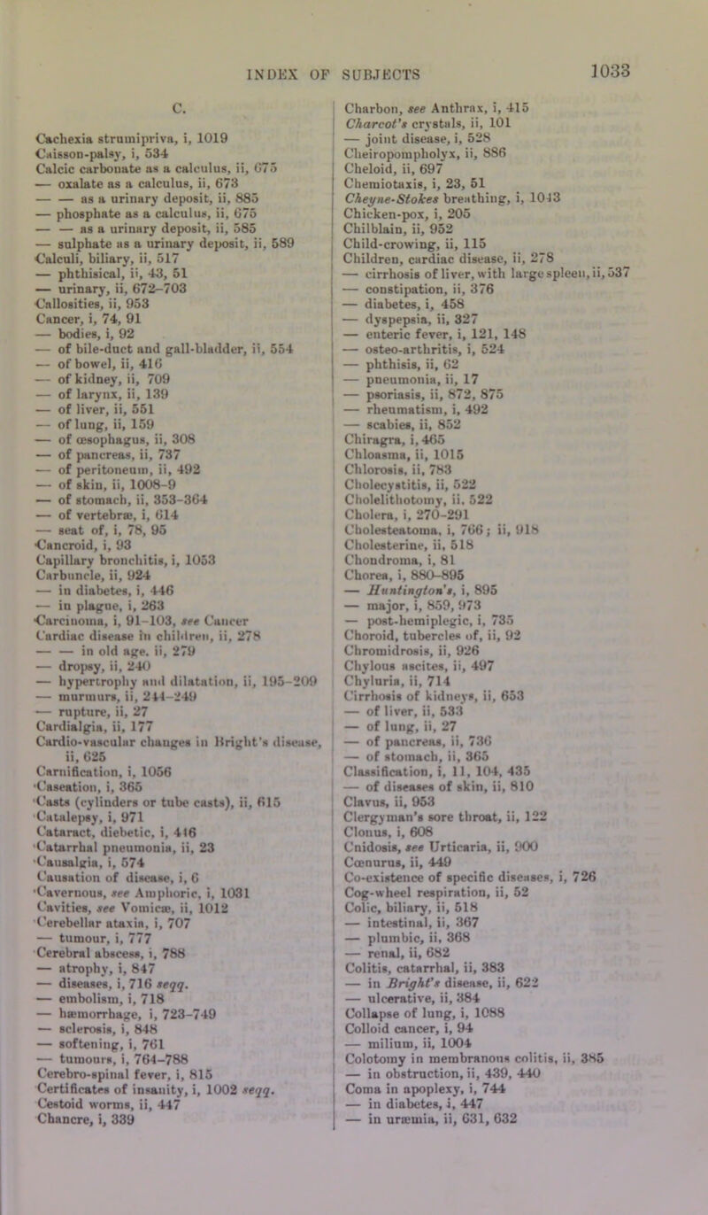 C. Cachexia struinipriva, i, 1019 Ciiis80D-paUy, i, 534 Calcic carbonate as a calculus, ii, (J75 — oxalate as a calculus, ii, 673 — — as a urinary deposit, ii, 885 — phosphate as a calculus, ii, 675 — — as a urinary deposit, ii, 585 — sulphate as a urinary deposit, ii, 589 Calculi, biliary, ii, 517 — phthisical, it, 43, 51 — urinary, ii, 672-703 Callosities, ii, 953 Cancer, i, 74, 91 — bodies, i, 92 — of bile-duct and gall-bladder, ii, 554 — of bowel, ii, 416 — of kidney, ii, 709 — of larynx, ii, 139 — of liver, ii, 551 — of lung, ii, 159 — of oesophagus, ii, 308 — of pancreas, ii, 737 — of peritoneum, ii, 492 — of skiu, ii, 1008-9 — of stomach, ii, 353-364 — of vertebrae, i, 614 — seat of, i, 78, 95 Cancroid, i, 93 Capillary bronchitis, i, 1053 Carbuncle, ii, 924 — in diabetes, i, 446 — in plague, i, 263 Carcinoma, i, 91-103, tee Cancer Cardiac disease in chiblren, ii, 278 — — in old age. ii, 279 — dropsy, ii, 24<1 — hypertrophy and dilatation, ii, 195-209 — murmurs, ii, 214-249 — rupture, ii, 27 Cardialgia, ii, 177 Cardio-vasculur changes in Bright's disease, ii, 625 Carnification, i, 1056 Caseation, i, 365 '(.'asts (cylinders or tube casts), ii, 615 Catale(>sy, i, 971 Cataract, diebetic, i, 416 'Catarrhal pneumonia, ii, 23 Causaliria, i, 574 Causation of disease, i, 6 ■Cavernous, see Amphoric, i, 1031 Cavities, see Voinic®, ii, 1012 Cerebellar ataxia, i, 707 — tumour, i, 777 Cerebral abscess, i, 788 — atrophy, i, 847 — diseases, i, 716 teqq. — embolism, i, 718 — hsemorrhage, i, 723-749 — sclerosis, i, 848 — softening, i, 761 — tumours, i, 764-788 Cerebro-spiiial fever, i, 815 CertiftcatM of insanity, i, 1002 seqq. Cestoid worms, ii, 447 Chancre, i, 339 Charbon, see Anthrax, i, 415 Charcot’s crystals, ii, 101 — joint disease, i, 528 Cheiropoinpholyx, ii, 886 Cheloid, ii, 697 Chemiotaxis, i, 23, 51 Cheyne-Stokes breathing, i, 1043 Chicken-pox, i, 205 Chilblain, ii, 952 Child-crowing, ii, 115 Children, cardiac disease, ii, 278 — cirrhosis of liver, with large spleen, ii, 537 — constipation, ii, 376 — diabetes, i, 458 — dyspepsia, ii, 327 — enteric fever, i, 121, 148 — osteo-arthritis, i, 524 — phthisis, ii, 62 — pneumonia, ii, 17 — psoriasis, ii, 872, 875 — rheumatism, i, 492 — scabies, ii, 852 Chiragra, i, 465 Chloasma, ii, 1015 Chlorosis, ii, 783 Cholecystitis, ii, 522 Cholelithotoiny, ii, 522 Cholera, i. 270-291 Cholesteatoma, i, 766; ii, 918 Cholesterine, ii, 518 Chondroma, i, 81 Chorea, i, 880-896 — Huntington’t, i, 895 — major, i, 859, 973 — post-hemiplegic, i, 735 Choroid, tubercles t>f, ii, 92 Cbromidrosis, ii, 926 Chylous ascites, ii, 497 Chyluria, ii, 714 Cirrhosis of kidneys, ii, 653 — of liver, ii, 533 ' — of lung, ii, 27 — of pancreas, ii, 736 — of stomach, ii, 365 Classification, i, 11, 104, 435 ' — of diseases of skin, ii, 810 ' Clavus, ii, 953 ' Clergyman’s sore throat, ii, 122 Clonus, i, 608 I Cnidosis, tee Urticaria, ii, 900 I Coenurus, ii, 449 Co-existence of specific diseases, i, 726 Cog-wheel respiration, ii, 52 Colic, biliary, ii, 518 — intestinal, ii, 367 — plumbic, ii, 368 — renal, ii, 682 Colitis, catarrhal, ii, 383 — in Bright’s disease, ii, 622 — ulcerative, ii, 384 Collapse of lung, i, 1088 I Colloid cancer, i, 94 — milium, ii, 1004 Colotoiny in membranous colitis, ii, 385 — in obstruction, ii, 439, 440 Coma in apoplexy, i, 744 — in diabetes, i, 447 — in uraemia, ii, 631, 632