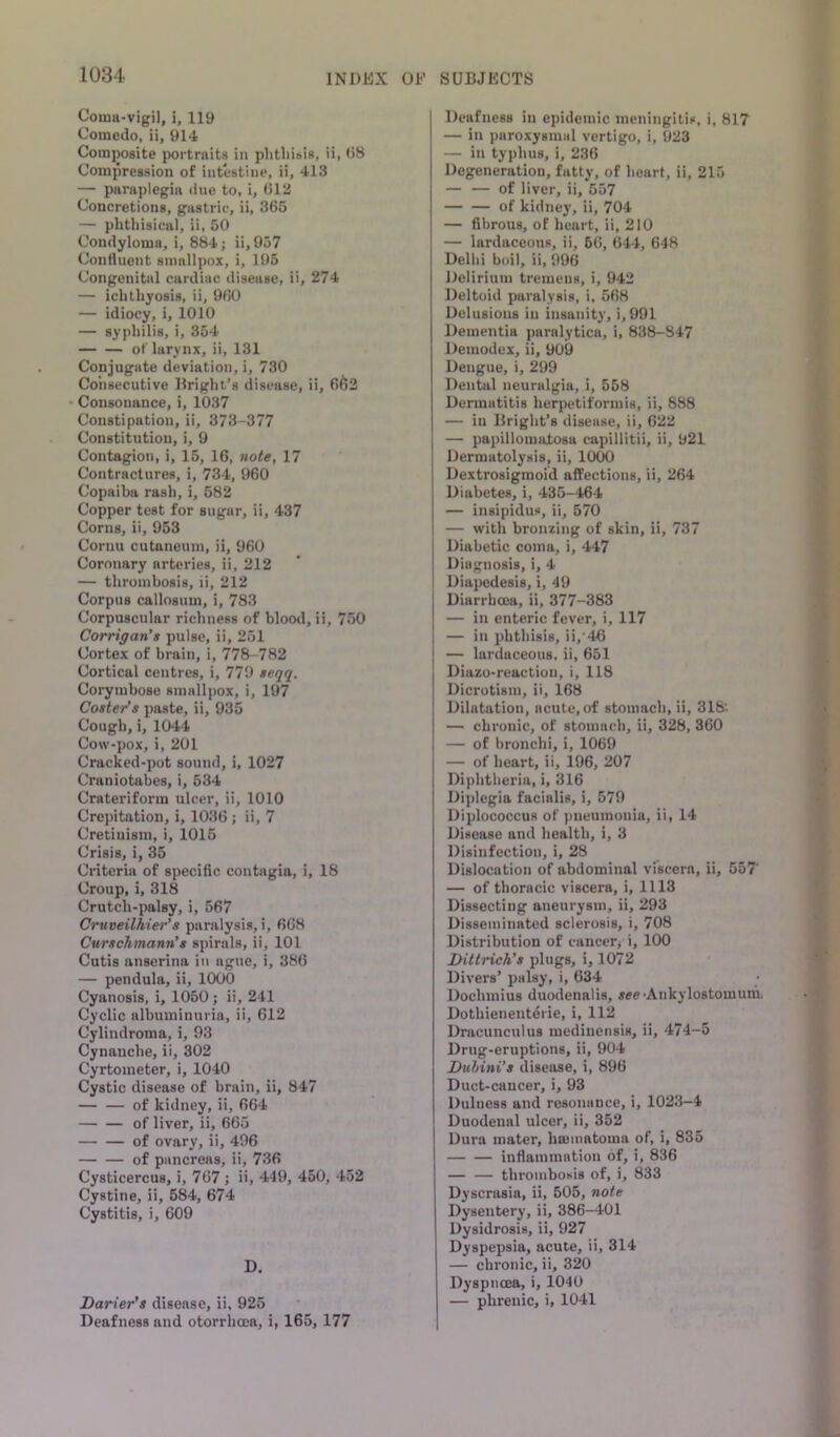 Coma- vigil, i, 119 Comedo, ii, 914 Composite portraits in phthisis, ii, (>8 Compression of intestine, ii, 413 — paraplegia due to, i, 012 Concretions, gastric, ii, 366 — phthisical, ii, 50 Condyloma, i, 884; ii, 957 Conrtuent smallpox, i, 195 Congenital cardiac disease, ii, 274 — ichthyosis, ii, 900 — idiocy, i, 1010 — syphilis, i, 354 of larynx, ii, 131 Conjugate deviation, i, 730 Consecutive Bright’s disease, ii, 662 Consonance, i, 1037 Constipation, ii, 373-377 Constitution, i, 9 Contagion, i, 15, 16, note, 17 Contractures, i, 734, 960 Copaiba rash, i, 682 Copper test for sugar, ii, 437 Corns, ii, 953 Cornu cutaneum, ii, 960 Coronary arteries, ii, 212 — thrombosis, li, 212 Corpus callosum, i, 783 Corpuscular richness of blood, ii, 750 Corrigan’s pulse, ii, 251 Cortex of brain, i, 778-782 Cortical centres, i, 779 seqq. Corymbose smallpox, i, 197 Coster’s paste, ii, 935 Cough, i, 1044 Cow-pox, i, 201 Cracked-pot sound, i, 1027 Craniotabes, i, 534 Crateriform ulcer, ii, 1010 Crepitation, i, 1036 ; ii, 7 Cretinism, i, 1016 Crisis, i, 35 Criteria of specific contagia, i, 18 Croup, i, 318 Crutch-palsy, i, 567 Cruveilhier’s paralysis, i, 6G8 Curschmann’s spirals, ii, 101 Cutis anserina in ague, i, 386 — pendula, ii, 1000 Cyanosis, i, 1050; ii, 241 Cyclic albuminuria, ii, 612 Cylindroma, i, 93 Cynauche, ii, 302 Cyrtometer, i, 1040 Cystic disease of brain, ii, 847 — — of kidney, ii, 664 of liver, ii, 665 of ovary, ii, 496 of pancreas, ii, 736 Cysticercus, i, 767 ; ii, 449, 450, 452 Cystine, ii, 584, 674 Cystitis, i, 609 D. Darter’s disease, ii, 925 Deafness and otorrhoea, i, 165, 177 Deafness in epidemic meningitis, i, 817 — in jjaroxysmal vertigo, i, 923 — in typhus, i, 236 Degeneration, fatty, of heart, ii, 215 — — of liver, ii, 557 of kidney, ii, 704 — fibrous, of heart, ii, 210 — lardaceous, ii, 66, 644, 648 Delhi boil, ii, 996 Delirium tremens, i, 942 Deltoid paralysis, i, 568 Delusions in insanity, i,991 Dementia paralytica, i, 838-847 Deinodex, ii, 909 Dengue, i, 299 Dental neuralgia, i, 558 Dermatitis herpetiformis, ii, 888 — in Bright’s disease, ii, 622 — papillomatosa capillitii, ii, 921 Dermatolysis, ii, 1000 Dextrosigmoid affections, ii, 264 Diabetes, i, 435-464 — insipidus, ii, 570 — with bronzing of skin, ii, 737 j Diabetic coma, i, 447 Diagnosis, i, 4 I Diapedesis, i, 49 Diarrhoea, ii, 377-383 — in enteric fever, i, 117 — in phthisis, ii,'46 — lardaceous, ii, 651 Diazo-reaction, i, 118 Dicrotism, ii, 168 Dilatation, acute, of stomach, ii, 318'. — chronic, of stomach, ii, 328, 360 — of bronchi, i, 1069 — of heart, ii, 196, 207 Diphtheria, i, 316 Diplegia facialis, i, 579 Diplococcus of pneumonia, ii, 14 Disease and health, i, 3 Disinfection, i, 28 Dislocation of abdominal viscera, ii, 557' — of thoracic viscera, i, 1113 Dissecting aneurysm, ii, 293 Disseminated sclerosis, i, 708 Distribution of eaucerj i, 100 Dittrich’s plugs, i, 1072 Divers’ palsy, i, 634 Dochmius duodenalis, jee-Ankylostomunit Dothienenterie, i, 112 Dracunculus mediuensis, ii, 474-5 Drug-eruptions, ii, 904 Dubini’s disease, i, 896 Duct-cancer, i, 93 Dulness and resonance, i, 1023-4 Duodenal ulcer, ii, 352 Dura mater, InBinatoma of, i, 835 infiamination of, i, 836 — — thrombosis of, i, 833 Dyscrasia, ii, 505, note Dysentery, ii, 386-401 Dysidrosis, ii, 927 Dyspepsia, acute, ii, 314 — chronic, ii, 320 Dyspnoea, i, 1040 — phrenic, i, 1041