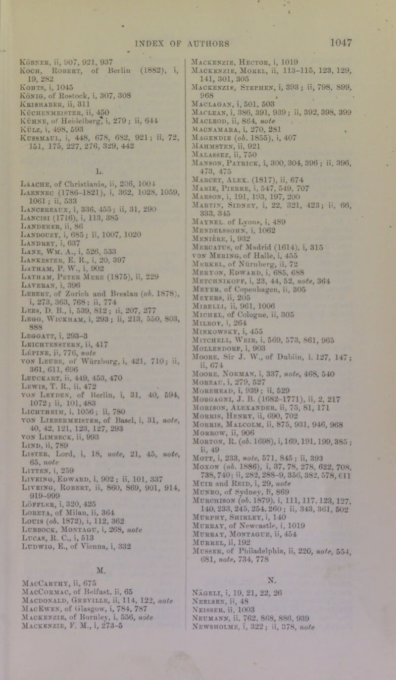 Kobkeh, ii, y07, 921, 937 Koch, Robert, of Reilhi (1882), i, 19, 282 Kohts, i, 1045 Kohig, of Rostock, i, 307, 303 Krishabek, ii, 311 Kuchenmkistkr, ii, 450 Kchne, of Ueiilelberg, i, 279 ; ii, 644 Kclz, i, 498, 593 Kcssmacl, i, 448, 678, 6S2, 921; ii, 72, 151, 175, 227, 276, 329, 442 L. Laache, of Cliristiiuiiti, ii, 206, 1001 Laennec (1786-1821), i, 362, 1028, 1059, 1061 ; ii, 533 Laxcbkeaux, i, 336, 455; ii, 31, 290 Lancisi (1716), i, 113, 385 J^anderkr, ii, 86 Lanuouze, i, 685; ii, 1007, 1020 Landret, i, 637 Lane, VVm. A., i, 526, 533 Lankester, E. R., i, 20, 397 Latham, 1*. \V., i, 902 Latham, I’eter Mere (1875), ii, 229 Latehan, i, .396 Lebert, of Zurich an<l Rrcslau {ob. 1878), i, 273, 363, 768; ii, 774 Lkks, 1). R., i, 5.39, 812 ; li, 207, 277 Leog, Wickham, i, 293; ii, 21.3, 550, 80:i, 888 Leooatt, i, 293-3 Leichten'ster.v, ii, 417 Letixe, ii, 776, note vo.v Lecbe, of Wiirzhiir^, i, 421, 710; ii, 361, 611, 696 Lecckart, ii, 419, 453, 470 Lewis, T, R„ ii, 472 vox Leydex, of Hurlin, i, 31, 40, 694, 1072; ii, 101,483 Lichthhim, i, lO.'iO; ii, 780 vox Lirbermeistkk, of Ha*cl, i, 31, notf, 40, 42, 121, 123, 127, 293 vox Limbeck, ii, W3 Lixu, ii, 789 Lister, Lord, i, 18, note, 21, 45, note, 65, note Littkx, i, 259 Liveing, Edward, i, 902 ; ii, 101, 337 Livbixg, Robert, ii, 860, 869, 901, 914, 919-999 Lofplkr, i, 320, 425 Loreta, of Milan, ii, 364 Locis {ob. 1872), i, 112, 362 Lcbbock, Montagu, i, 268, note Lucas, R. C., i, 513 Ludwig, E., of Vienna, i, .332 M. MacCarthy, ii, 675 MacCormaC, of Kelfast, ii, 65 Macdoxald, Grbville, ii, 114, 122, note MacEwen, of Glasgow, i, 784, 787 Mackenzie, of Burnley, i, 556, note Mackenzie, F. M., i, 273-5 -Mackenzie, Hector, i, 1019 M.ackexzie, Morel, ii, 113-115, 123, 129, 141, 301, 305 -Mackenzie, Stephen, i, 393 ; ii, 798, 899, 968 . . . Maclagax, i, 501, 503 -Maclean, i, 386, .391, 939; ii, 392,398, 399 Maclbod, ii, 864. note Macnamara, i, 270, 281 Magendie {ob. 1855), i, 407 Mahmstex, ii, 921 Malassez, ii, 750 Maxsox, Patrick, i, 300, 304, 396; ii, 396, 4/3, 4/ o -Marcet, -\lex. (1817), ii, 674 -Marie, Pierre, i, 547, 549, 707 -Marsox, i, 191, 193, 197, 200 -Martin, Sidney, i, 22. 321, 423; ii, 66, 333, 345 Mayxel. of Lyons, i, 489 -Mendelssohn, i, 1062 -3Iexiere, i, 9.32 Mercatus, of -Madrid (1614), i, 315 vox .Merino, of Halle, i, 455 Merkel, of Niirnherg, ii, 72 -Meryox, KdwarI), i, 685, 6S8 Metchxikoff, i, 23, 44, 52, note, 364 -Meyer, of C'n]>eiilmgen, ii, 305 -Meyers, ii, 205 -Mibelli, ii, 961, 1006 -Michel, of Cologne, ii, .305 -Milrov, i, 264 -Minkowsky, i, 455 -Mitchell, Weir, i, 569, 573, 861, 905 Mollexdorf, i, 903 -Moore, Sir J. W., of Dublin, i, 127, 147; ii, 674 Moore. Norman, i, 337, note, 468, 540 -Moreau, i, 279, 527 -Morkhkad, i, 939 ; ii, 529 -Moroaoni, J. B. (1682-1771), ii, 2, 217 -Morison, Alexander, ii, 75, 81, 171 Morris, Henry, ii, 6JK), 702 Morris, Malcolm, ii, 875, 931,946, 968 -Morrow, ii, 906 Morton, K. {ob. 1698), i, 169,191,199,385 ; ii, 49 Mott, i, 233, note, 571, 845; ii, 393 -Moxon (ob. 1886), i, 37, 78, 278, 622, 708. 738,740; ii, 282,288-9, 356, 382, 578, 611 -Muir and Heid, i, 29, note Munro, of Sydney, li, 869 MURCnisoN {ob. 1879), i. 111, 117. 123,127, 140, 233, 245,254. 260 ; ii, 343, .361, 602 Murphy, Shirley, i, 140 Murray, of Newcastle, i, 1019 Murray, Montague, ii, 454 -Murrel, ii, 192 Musser, of Pliiladeipbin, ii, 220, note, 554, 681, note, 734, 778 N. Nageli, i, 19, 21, 22, 26 Neri-sen, ii, 48 Neisser, ii, 1003 Neumann, ii, 762. 868, 886, 9.39 Newsholme, 322 ; ii, 378, note