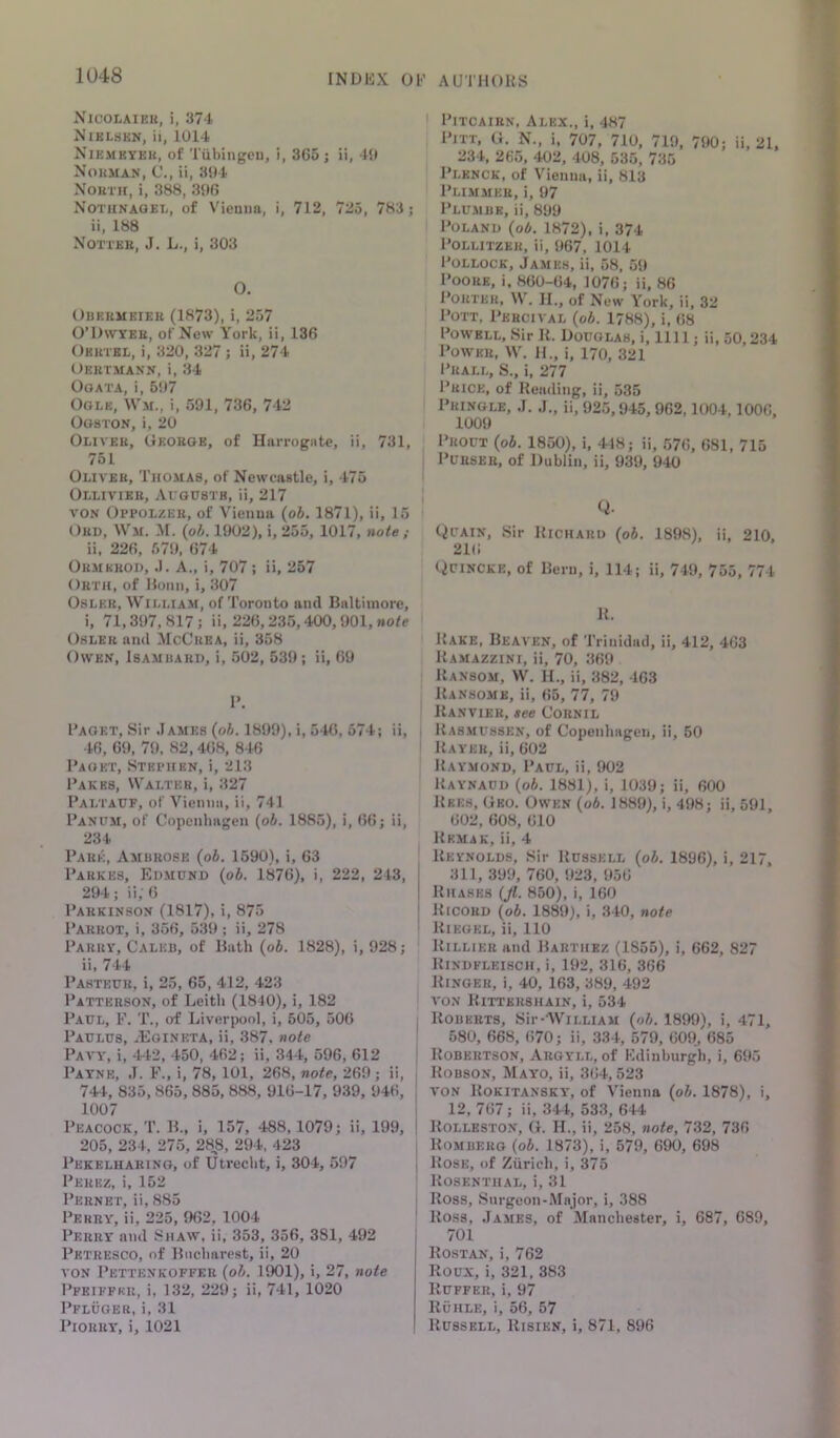 Nicolaihu, i, 374 Niklhkn, ii, 1014 Nikmkyek, of Tiibingcu, i, 365 j ii, 40 Nokman, C'., ii, 304 XouTH, i, 388, 306 Notunaoet,, of Vienna, i, 712, 725, 783; ii, 188 Nottee, J. L., i, 303 0. Obkumeiek (1873), i, 257 O’Dwyee, of New York, ii, 136 Oketkl, i, 320, 327 ; ii, 274 Oeetmann, i, 34 OoATA, i, 507 Ogle, \Vm., i, 591, 736, 742 Ogston, i, 20 Olivee, Okoege, of Hnrrogiite, ii, 731, 751 Oliver, Thomas, of Newcastle, i, 475 Olliviee, ArousTR, ii, 217 VON Oppolzee, of Vienna {ob. 1871), ii, 15 Oed, Wm. M. {oh. 1902), i, 255, 1017, note ; ii, 226, 570, 674 Oemkeod, .1. A., i, 707 ; ii, 257 Orth, of Honn, i, 307 OsLKR, William, of Toronto and Baltimore, i, 71,307,817; ii, 226,235,400,901, »ofe OSLEE and McCeea, ii, 358 Owen, Isambard, i, 502, 539; ii, 69 1>, I’AOKT, Sir ,Iame8 {oh. 1899), i, 546, 574; ii, 46, 60, 79, 82, 4(i8, 846 Paget, Stephen, i, 213 Pakbs, Walter, i, 327 Paltaxjf, of Vienna, ii, 741 Pantm, of Copenhagen {oh. 1885), i, (>6; ii, 234 Pare, Ambrose {oh. 1590), i, 63 Parkes, Edmund {oh. 1876), i, 222, 243, 294; ii;6 Parkinson (1817), i, 875 Parrot, i, 356, 539 ; ii, 278 Parry, Caleb, of Bath {oh. 1828), i, 928; ii, 744 Pasteur, i, 25, 65, 412, 423 Patterson, of Leith (1840), i, 182 Paul, F. T., of Liverpool, i, 505, 506 Paulus, ^Egineta, ii, 387. note Paa-y, i, 442, 450, 462; ii, 344, 596, 612 Payne, ,1. F., i, 78, 101, 268, note, 269 ; ii, 744, 835,865, 885, 888, 916-17, 939, 946, 1007 Peacock, T. B., i, 157, 488,1079; ii, 199, 205, 234, 275, 288, 294, 423 Pekelhaeing, of Utrecht, i, 304, 597 Perez, i, 152 Pernet, ii, 885 Perry, ii, 225, 962, 1004 Perry and Shaw, ii, 353, 356, 381, 492 Petresco, of Bucharest, ii, 20 VON Pettenkoffer {oh. 1901), i, 27, note Pfkiffku, i, 132, 229; ii, 741, 1020 Pfluoer, i, 31 PlORRY, i, 1021 I Pitcairn, Alex., i, 487 Pitt, G. N., i. 707, 710, 719, 790; ii, 21, 234, 265, 402, 408, 535, 735 Plknck, of Vienna, ii, 813 Plimmee, i, 97 Plusibk, ii, 899 Poland {oh. 1872), i, 374 PoLLiTZER, ii, 067, 1014- Pollock, James, ii, 58, 59 Poore, i. 860-64, 1076; ii, 86 Porter, W. II., of New York, ii, 32 Pott, Percival {oh. 1788), i, 68 Powell, Sir K. Douglas, i, 1111; ii, 50,234 Power, W. H., i, 170, 321 Prall, S., i, 277 Price, of Reading, ii, 535 Pringle, J. J., ii, 925,945, 962,1004,1006, 1009 Prout {oh. 1850), i, 448; ii, 576, 681, 715 Purser, of Dublin, ii, 939, 940 Q. Quain, Sir Richard {oh. 1898), ii, 210, 216 Quincke, of Bern, i, 114; ii, 749, 755, 774 R. Rake, Beaa'en, of Trinidad, ii, 412, 463 Ramazzini, ii, 70, 369 Ransom, W. H., ii, 382, 463 Ransomk, ii, 65, 77, 79 Ranvier, see Cornil Rasmussen, of Copenhagen, ii, 50 Rayer, ii, 602 Raymond, Paul, ii, 902 Raynaud {oh. 1881), i, 1039; ii, 600 Rees, Geo. Owen {oh. 1889), i, 498; ii, 591, 602, 608, 610 Rkmak, ii, 4 Reynolds, Sir Russell {oh. 1896), i, 217, 311, 399, 760, 923, 956 Rhases (Jl. 850), i, 160 liiCOBD (o6. 1889), i, 340, note Riegel, ii, 110 Rillier and Barthez (1855), i, 662, 827 Rindfleisch, i, 192, 316, 366 Ringer, i, 40, 163, 389, 492 VON Rittekshain, i, 534 Roberts, Sir-WiLLiAM {oh, 1899), i, 471, 580, 668, 670; ii, 334, 579, 609^ 685 j Robertson, Argyll, of Fdinhurgh, i, 695 j Robson, Mayo, ii, 364,523 I VON Rokitansky, of Vienna {oh. 1878), i, I 12, 767; ii, 344, 533, 644 1 Rolleston, G. H., ii, 258, note, 732, 736 1 Romberg {oh. 1873), i, 579, 690, 698 I Rose, of Ziiricli, i, 375 ' Rosenthal, i, 31 ' Ross, Surgeon-Major, i, 388 ' Ross, James, of Manchester, i, 687, 689, 701 Rostan, i, 762 Roux, i, 321, 383 Buffer, i, 97 Ruhle, i, 56, 57 Russell, Risien, i, 871, 896