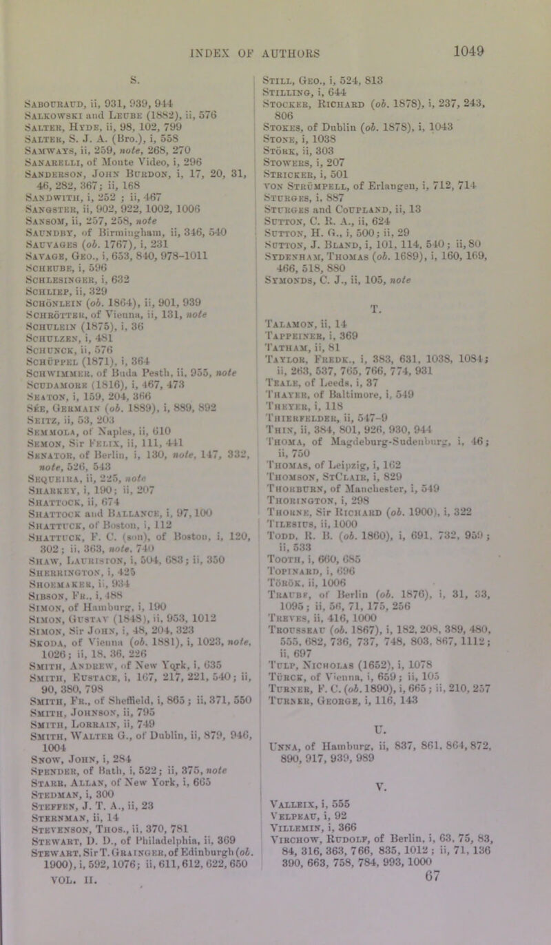 Still, Geo., i, 524, 813 Stilling, i, 644 Stockee, liicUABD (oi. 1878), i, 237, 243, 806 Stokes, of Dublin (o6. 1878), i, 1043 Stone, i, 1038 Stokk, ii, 303 Stowers, i, 207 , Stbickeb, i, 501 VON Strumpell, of Erlangen, i, 712, 714 Stprges, i. 887 Stcrges and Cocpland, ii, 13 Sutton, C. K. A., ii, 624 I Sutton, H. G., i, 500; ii, 29 Sutton, J. Bland, i, 101, 114, 540; ii, 80 Stdenham, Thomas {ob. 1689), i, 160, 169, 466, 518, 880 Stmonds, C. J., ii, 105, note S. Sabouraud, ii, 931, 939, 944 Salkowski and Leube (1882), ii, 576 Salter, Htde, ii, 98, 102, 799 Salter, S. J. A. (Bro.), i, 558 Samwats, ii, 259, note, 268, 270 Sanarelli, of Monte Video, i, 296 Sanderson, John Burdon, i, 17, 20, 46, 282, 367; ii, 168 Sandwith, i, 252 ; ii, 467 Sanqster, ii, 902, 922, 1002, 1006 Sansom, ii, 257, 258, note Saundbt, of Binniiighani, ii, 346, 540 Sauvages (oi. 1767), i, 231 Savage, Geo., i, 653, 840, 978-1011 Scheube, i, 596 Schlesinger, i, 632 ScHLiEP, ii, 329 SCHoNLEiN {pb. 1864), ii, 901, 939 .SCHROTTKR, of Vienna, ii, 131, note SCHULEIN (1875), i, 36 SCHULZEN, i, 481 ScHUNCK, ii, 576 SCHUPPEL (1871), i, 364 Schwimmer, of Btula Pesth, ii, 955, note Scudamore (1816), i, 467, 473 Seaton, i, 159, 204, 366 See, Germain (o6. 1889), i, 889, 892 Seitz, ii, 53, 2U3 Semaiola, of Naples, ii, 610 Semon, Sir Felix, ii. 111, 441 Senator, of Berlin, i, 130, note, 147, 332, note, 526, 543 Sequeira, ii, 225, note Sharkey, i, 190; ii, 207 Shattock, ii, 674 Shattock and Ballance, i, 97, lOU Shattuck, of Boston, i, 112 Shattuck, F. C. (son), of Boston, i, 120, 302; ii. 363, note. 74M Shaw, Laukiston, i, 504, 683; ii, 350 Sherrington, i, 425 Shoemaker, ii, 934 SiBSON, Fr., i, 488 .Simon, of Hamburg, i, 190 Simon, Gustav (1848), ii, 953, 1012 Simon, Sir John, i, 48, 204, 323 Skoda, of Vienna (o5. 1881), i, 1023, note, 1026; ii, 18. 36, 226 Smith, Andrew, of New Yqrk, i, 635 Smith, Kustace, i, 167, 217, 221, 540; ii, 90, 380, 798 Smith, Fr., of Sheffield, i, 865; ii, 371, 550 Smith, Johnson, ii, 795 Smith, Lobkain, ii, 749 Smith, Walter G., of Dublin, ii, 879, 946, 1004 Snow, .John, i, 284 .Spender, of Hath, i, 522; ii, 375, note Starr, Allan, of New York, i, 665 Stedman, i, 300 Steffen, J. T. A., ii, 23 Stxrnman, ii, 14 Stevenson, Thos., ii, 370, 781 Stewart, D. 1)., of Philadelphia, ii, 369 Stewart. SirT.Grainger,of Edinburgh (oi. 1900), i, 592,1076; ii, 611,612, 622, 650 VOL. II. T. Talamon, ii, 14 Tappbineb, i, 369 Tatham, ii, 81 Taylor, Fredk., i, 383, 631, 1038, 1084; ii, 26.3, 537, 765, 766, 774, 931 Tealk, of liceds, i, 37 Thayer, of Baltimore, i, 549 Theyeb, i. 118 Thierfelder, ii, 547-9 Thin, ii, 3.S4, 801, 926, 930, 944 Thoma, of Magdeburg-Sudeiiburg, i, 46; ii, 750 Thomas, of Leipzig, i, 162 Thomson, StClair, i, 829 Thorburn, of Manchester, i, 549 Thobington, i, 298 Thorne, Sir Bicharo {oh. 1900), i, 322 Tilesius, ii, 1000 Todd. K. B. {oh. 1860), i, 691. 732. 95'.»; ii. 5.33 Tooth, i, 660, 685 Topinabd, i, 696 TOruk, ii, 1006 Traubf, of Berlin {oh. 1876), i, 31, 33, 1095; ii, 56, 71, 175, 256 Treves, ii, 416, 1000 Trousseau {oh. 1867), i, 182. 20S, 389, 480, 555. 682, 736, 737, 748, 803, 867, 1112; ii, 697 Tulp, Nicholas (1652), i, 1078 TiiRCK, of Vienna, i, 659; ii, 105 Turner, F. C. {oh. 1890), i, 665; ii, 210, 257 Turner, George, i, 116, 143 U. Unna, of Hamburg, ii, 837, 861, 864, 872. 890, 917, 939, 989 V. Vaxleix, i, 555 Velpeau, i, 92 Villemin, i, 366 Virchow, Rudolf, of Berlin, i, 63, 75, 83, 84, 316, 36.3, 766, 835, 1012 ; ii, 71, 136 390, 663, 758, 784, 993, 1000 67