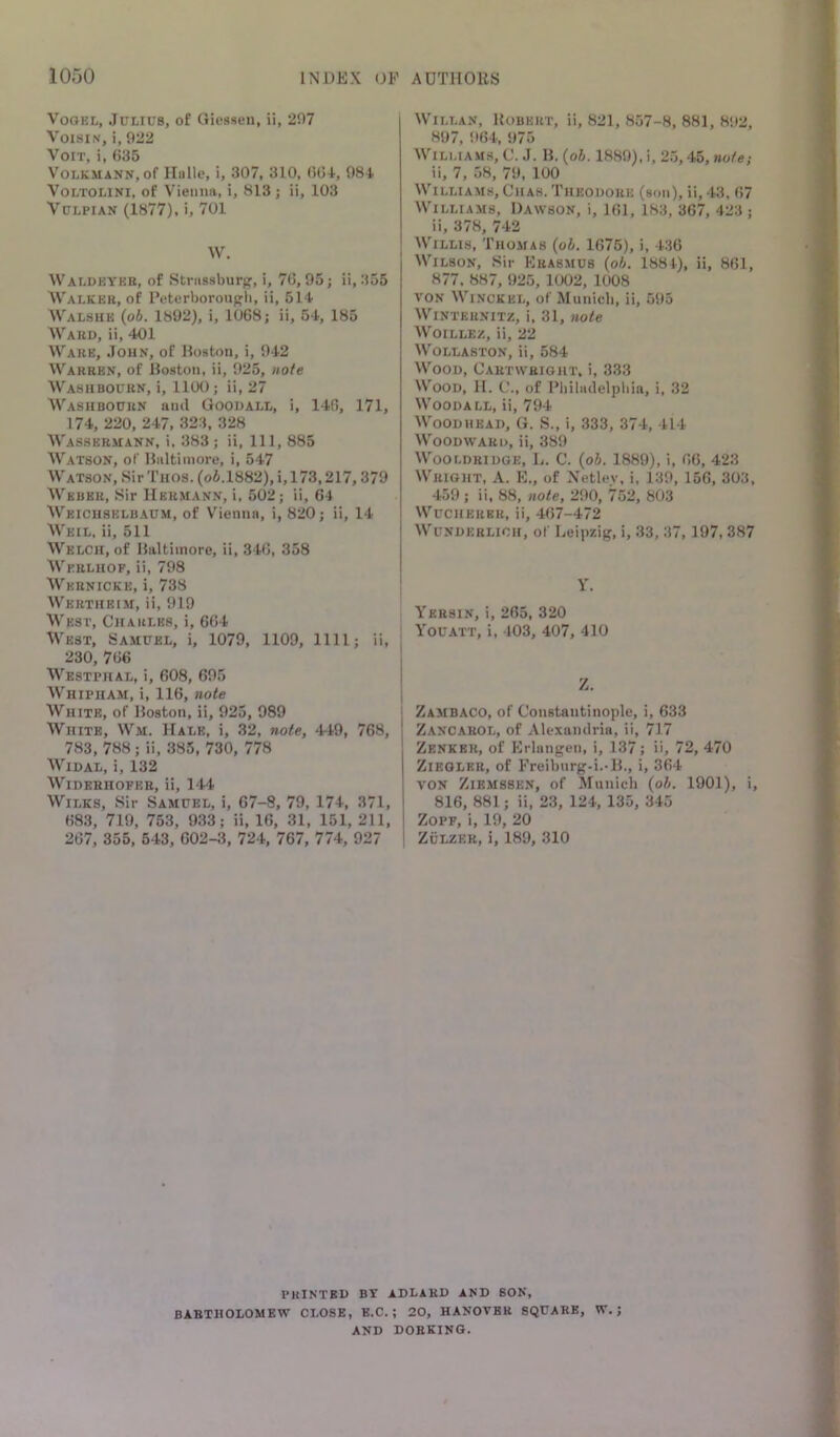 Vogel, Julius, of Gicsseu, ii, 207 VoisiN, i, 922 X 1 VoLKMANN, of Hiillc, i, 307, 310, ()(34, 98-1. VoLTOLiNi, of Vieimiv, i, 813 ; ii, 103 VuLPiAN (1877), i, 701 W. Waldeyee, of Striissburg, i, 70,95; ii, 355 Walkek, of Deterboroupli, ii, 514 Walsue ipb. 1892), i, 1068; ii, 54, 185 Ward, ii, 401 Ware, John, of Boston, i, 942 Warren, of Boston, ii, 925, note Washbourn, i, 1100; ii, 27 Washbourn ami Goodall, i, 140, 171, 174, 220, 247, 323, 328 Wassermann, i, 383; ii, 111, 885 Watson, of Baltimore, i, 547 Watson, SirTiios. (o6.1882),i,173,217,379 Weber, Sir Herjiann, i, 502; ii, 64 Weiciiselbaum, of Vienna, i, 820; ii, 14 Weil, ii, 511 Welch, of Baltimore, ii, 340, 358 Werlhof, ii, 798 Wernicke, i, 738 Wertiieim, ii, 919 West, Charles, i, 664 West, Samuel, i, 1079, 1109, 1111; ii, 230, 766 Westphal, i, 608, 695 Whipiiam, i, 116, note White, of Boston, ii, 925, 989 White, Wm. Hale, i, 32, note, 449, 768, 783, 788; ii, 385, 730, 778 Widal, i, 132 WiDERHOFER, ii, 144 Wilks, Sir Samuel, i, 67-8, 79, 174, 371, 68.3, 719, 753, 933; ii, 16, 31, 151, 211, 267, 355, 643, 602-3, 724, 767, 774, 927 WiLLAN, Robert, ii, 821, 857-8, 881, 8!»2, 897, 964, 975 Williams, C. .1. B. {oh. 1889), i, 2.5,45, note; ii, 7, 58, 79, 100 Williams, Chah. 'I'heodohe (son), ii, 43, 67 Williams, Dawson, i, 161, 183, 367, 423 ; ii, 378, 742 Willis, Thomas {oh. 1675), i, 4.36 Wilson, Sir Krasmus {oh. 1884), ii, 861, 877. 887, 925, 1002, 1008 VON WiNCKEL, of Municli, ii, 595 WINTERNITZ, i, 31, note WoiLLEZ, ii, 22 Wollaston, ii, 584 Wood, Cartwright, i, 333 Wood, II. C., of Pbiladelpliia, i, 32 Woodall, ii, 794 Wood HEAD, G. S., i, 333, 374, 414 Woodward, ii, 389 Wooldridge, L. C. {oh. 1889), i, 66, 423 Wright, A. K., of Xetlev, i, 139, 156, 303, 459 ; ii. 88, note, 290, 752, 803 WucHERER, ii, 467-472 Wunderlich, of Leipzig, i, 33, 37,197, 387 Y. Yersin, i, 265, 320 Youatt, i, 103, 407, 410 ! I Zambaco, of Constantinople, i, 633 Zancarol, of Alexandria, ii, 717 Zenker, of Erlangen, i, 137; ii, 72, 470 Ziegler, of Freibnrg-i.-B., i, 364 von Ziemssen, of Munich {oh. 1901), i, 816, 881; ii, 23, 124, 135, 345 ZoPF, i, 19, 20 ZuLZER, i, 189, 310 PRINTED by ADLAHD AND SON, BARTHOLOMEW CLOSE, E.C.; 20, HANOVER SQUARE, W.; AND DORKING.