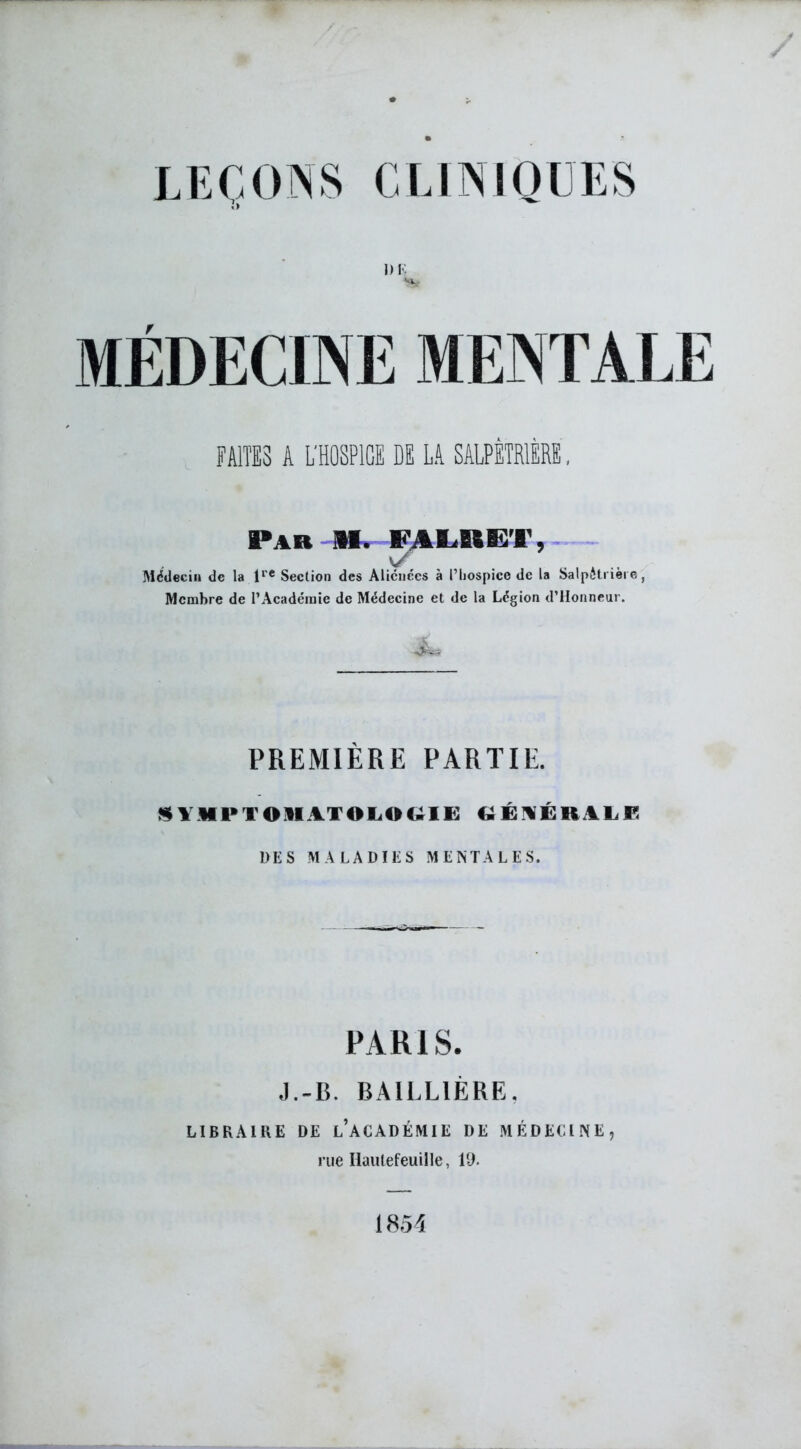 I) K MÉDECINE MENTALE FAITES A L'HOSPIGE DE LA SALPÉTRIÈRE, Par M. FâLUE’l', Médecin de la lre Section des Aliénées à Pliospice de la Salpétrière, Membre de l’Académie de Médecine et de la Légion d’Honneur. PREMIÈRE PARTIE. SYMPTOMATOLOGIE GÉNÉRALE UES MALADIES MENTALES. PARIS. J.-R. BAILLIÈRE, LIBRAIRE DE L’ACADÉMIE DE MÉDECINE, rue Iiaulefeuille, 19. 1854