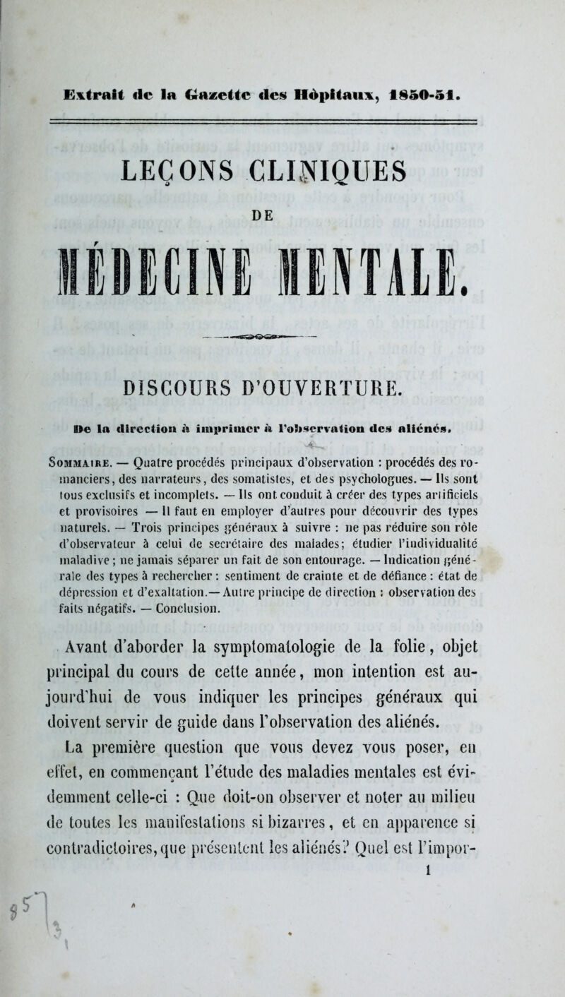 Extrait «le la Gazette «les Hôpitaux, fl850-51 LEÇONS CLINIQUES DE HflIÜIIU MENTALE. DISCOURS D’OUVERTURE. De la direction à imprimer à l'observation des aliénés. Sommaire. — Quatre procédés principaux d’observation : procédés des ro- manciers, des narrateurs, des somatistes, et des psychologues. — Ils sont lous exclusifs et incomplets. — Ils ont conduit à créer des types artificiels et provisoires — Il faut en employer d’autres pour découvrir des types naturels. — Trois principes généraux à suivre : ne pas réduire son rôle d’observateur à celui de secrétaire des malades; étudier l’individualité maladive ; ne jamais séparer un fait de son entourage. — Indication géné- rale des types à rechercher : sentiment de crainte et de défiance : état de dépression et d’exaltation.—Autre principe de direction : observation des faits négatifs. — Conclusion. Avant d’aborder la symptomatologie de la folie, objet principal du cours de cette année, mon intention est au- jourd’hui de vous indiquer les principes généraux qui doivent servir de guide dans l’observation des aliénés. La première question que vous devez vous poser, eu effet, en commençant l’étude des maladies mentales est évi- demment celle-ci : Que doit-on observer et noter au milieu de toutes les manifestations si bizarres, et en apparence si contradictoires, que présentent les aliénés? Quel est l’impor- l