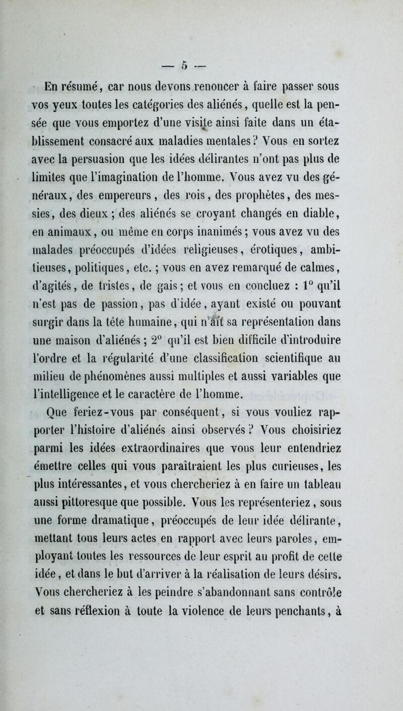 En résumé, car nous devons renoncer à faire passer sous vos yeux toutes les catégories des aliénés, quelle est la pen- sée que vous emportez d’une visijte ainsi faite dans un éta- blissement consacré aux maladies mentales? Vous en sortez avec la persuasion que les idées délirantes n’ont pas plus de limites que l’imagination de l’homme. Vous avez vu des gé- néraux , des empereurs, des rois, des prophètes, des mes- sies , des dieux ; des aliénés se croyant changés en diable, en animaux, ou même en corps inanimés ; vous avez vu des malades préoccupés d’idées religieuses, érotiques, ambi- tieuses, politiques, etc. ; vous en avez remarqué de calmes, d’agités, de tristes, de gais; et vous en concluez : 1° qu’il n’est pas de passion, pas d’idée, ayant existé ou pouvant surgir dans la tête humaine, qui n ait sa représentation dans une maison d’aliénés ; 2° qu’il est bien difficile d’introduire l’ordre et la régularité d’une classification scientifique au milieu de phénomènes aussi multiples et aussi variables que l’intelligence et le caractère de l’homme. Que feriez-vous par conséquent, si vous vouliez rap- porter l’histoire d’aliénés ainsi observés ? Vous choisiriez parmi les idées extraordinaires que vous leur entendriez émettre celles qui vous paraîtraient les plus curieuses, les plus intéressantes, et vous chercheriez à en faire un tableau aussi pittoresque que possible. Vous les représenteriez, sous une forme dramatique, préoccupés de leur idée délirante, mettant tous leurs actes en rapport avec leurs paroles, em- ployant toutes les ressources de leur esprit au profit de cette idée, et dans le but d’arriver à la réalisation de leurs désirs. Vous chercheriez à les peindre s’abandonnant sans contrôle et sans réflexion à toute la violence de leurs penchants, à