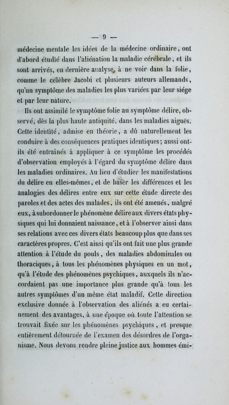 médecine mentale les idées de la médecine ordinaire, ont d’abord étudié dans l’aliénation la maladie cérébrale, et ils sont arrivés, en dernière analyset, à ne voir dans la folie, comme le célèbre Jacobi et plusieurs auteurs allemands, qu’un symptôme des maladies les plus variées par leur siège et par leur nature. Ils ont assimilé le symptôme folie au symptôme délire, ob- servé, dès la plus haute antiquité, dans les maladies aiguës. Cette identité, admise en théorie, a dû naturellement les conduire à des conséquences pratiques identiques; aussi ont- ils été entraînés à appliquer à ce symptôme les procédés d’observation employés à l’égard du symptôme délire dans les maladies ordinaires. Au lieu d’étudier les manifestations du délire en elles-mêmes, et de baser les différences et les analogies des délires entre eux sur cette étude directe des paroles et des actes des malades, ils ont été amenés, malgré eux, à subordonner le phénomène délire aux divers états phy- siques qui lui donnaient naissance, et à l’observer ainsi dans ses relations avec ces divers états beaucoup plus que dans ses caractères propres. C’est ainsi qu’ils ont fait une plus grande attention à l’étude du pouls, des maladies abdominales ou thoraciques, à tous les phénomènes physiques en un mot, qu’à l’étude des phénomènes psychiques, auxquels ils n’ac- cordaient pas une importance plus grande qu’à tous les autres symptômes d’un même état maladif. Cette direction exclusive donnée à l’observation des aliénés a eu certai- nement des avantages, à une époque où. toute l’attention se trouvait fixée sur les phénomènes psychiques, et presque entièrement détournée de l’examen des désordres de l’orga- nisme. Nous devons rendre pleine justice aux hommes émi-