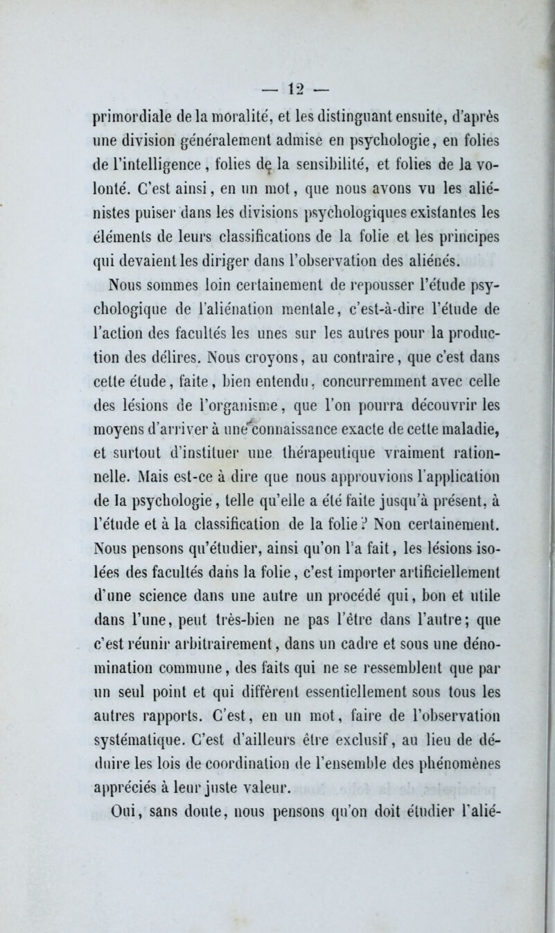 primordiale de la moralité, et les distinguant ensuite, d’après une division généralement admise en psychologie, en folies de l’intelligence , folies dç la sensibilité, et folies de la vo- lonté. C’est ainsi, en un mot, que nous avons vu les alié- nistes puiser dans les divisions psychologiques existantes les éléments de leurs classifications de la folie et les principes qui devaient les diriger dans l’observation des aliénés. Nous sommes loin certainement de repousser l’étude psy- chologique de l’aliénation mentale, c’est-à-dire l’étude de l’action des facultés les unes sur les autres pour la produc- tion des délires. Nous croyons, au contraire, que c’est dans cette étude, faite, bien entendu« concurremment avec celle des lésions de l’organisme, que l’on pourra découvrir les moyens d’arriver à une*connaissance exacte de cette maladie, et surtout d’instituer une thérapeutique vraiment ration- nelle. Mais est-ce à dire que nous approuvions l’application de la psychologie, telle qu’elle a été faite jusqu’à présent, à l’étude et à la classification de la folie ? Non certainement. Nous pensons qu’étudier, ainsi qu’on l'a fait, les lésions iso- lées des facultés dans la folie, c’est importer artificiellement d’une science dans une autre un procédé qui, bon et utile dans l’une, peut très-bien ne pas l’être dans l’autre; que c’est réunir arbitrairement, dans un cadre et sous une déno- mination commune, des faits qui ne se ressemblent que par un seul point et qui diffèrent essentiellement sous tous les autres rapports. C’est, en un mot, faire de l’observation systématique. C’est d’ailleurs être exclusif, au lieu de dé- duire les lois de coordination de l’ensemble des phénomènes appréciés à leur juste valeur. Oui, sans doute, nous pensons qu’on doit étudier l’alié-