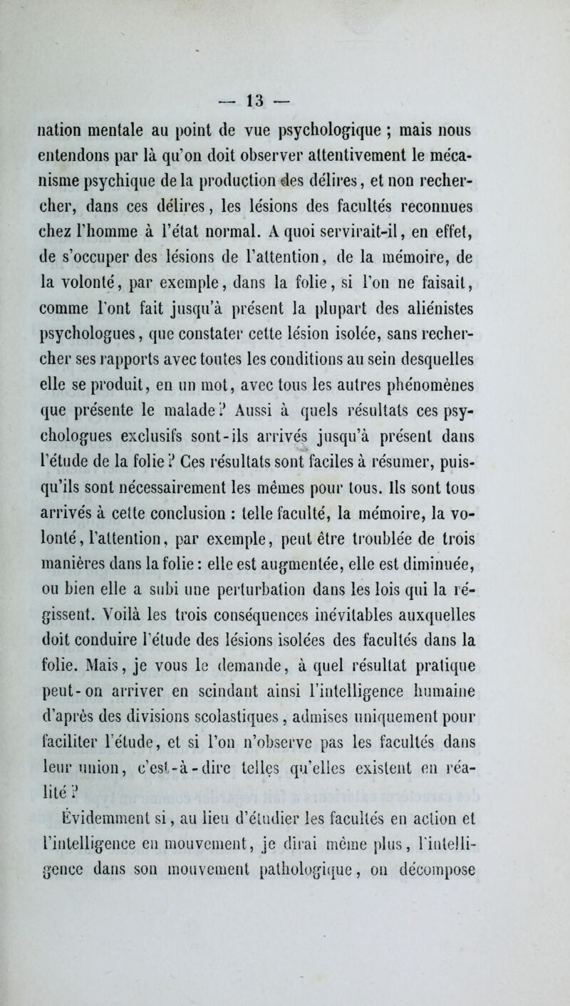 — la- llation mentale au point de vue psychologique ; mais nous entendons par là qu’on doit observer attentivement le méca- nisme psychique de la production des délires, et non recher- cher, dans ces délires, les lésions des facultés reconnues chez l’homme à l’état normal. A quoi servirait-il, en effet, de s’occuper des lésions de l’attention, de la mémoire, de la volonté, par exemple, dans la folie, si l’on ne faisait, comme l’ont fait jusqu’à présent la plupart des aliénistes psychologues, que constater cette lésion isolée, sans recher- cher ses rapports avec toutes les conditions au sein desquelles elle se produit, en un mot, avec tous les autres phénomènes que présente le malade ? Aussi à quels résultats ces psy- chologues exclusifs sont-ils arrivés jusqu’à présent dans l’étude de la folie ? Ces résultats sont faciles à résumer, puis- qu’ils sont nécessairement les memes pour tous. Ils sont tous arrivés à cette conclusion : telle faculté, la mémoire, la vo- lonté, l’attention, par exemple, peut être troublée de trois manières dans la folie : elle est augmentée, elle est diminuée, ou bien elle a subi une perturbation dans les lois qui la ré- gissent. Voilà les trois conséquences inévitables auxquelles doit conduire l’étude des lésions isolées des facultés dans la folie. Mais, je vous le demande, à quel résultat pratique peut-on arriver en scindant ainsi l’intelligence humaine d’après des divisions scolastiques, admises uniquement pour faciliter l’étude, et si l’on n’observe pas les facultés dans leur union, c’est-à-dire telles quelles existent en réa- lité ? Évidemment si, au lieu d’étudier les facultés en action et l’intelligence en mouvement, je dirai même plus, rintelli- gence dans son mouvement pathologique, on décompose