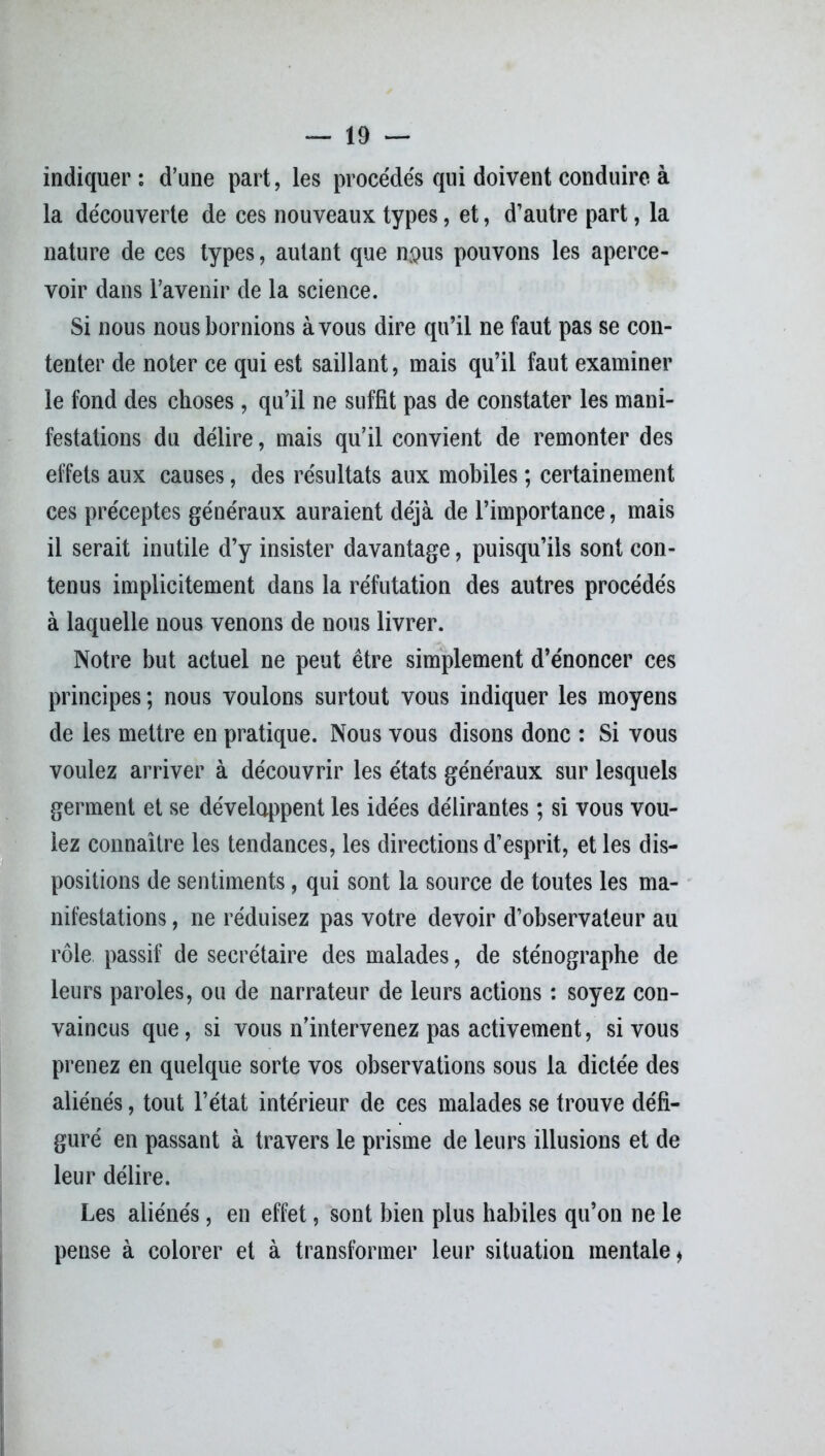 indiquer: d’une part, les procédés qui doivent conduire à la découverte de ces nouveaux types, et, d’autre part, la nature de ces types, autant que n$us pouvons les aperce- voir dans l’avenir de la science. Si nous nous bornions à vous dire qu’il ne faut pas se con- tenter de noter ce qui est saillant, mais qu’il faut examiner le fond des choses, qu’il ne suffit pas de constater les mani- festations du délire, mais qu’il convient de remonter des effets aux causes, des résultats aux mobiles ; certainement ces préceptes généraux auraient déjà de l’importance, mais il serait inutile d’y insister davantage, puisqu’ils sont con- tenus implicitement dans la réfutation des autres procédés à laquelle nous venons de nous livrer. Notre but actuel ne peut être simplement d’énoncer ces principes ; nous voulons surtout vous indiquer les moyens de les mettre en pratique. Nous vous disons donc : Si vous voulez arriver à découvrir les états généraux sur lesquels germent et se développent les idées délirantes ; si vous vou- iez connaître les tendances, les directions d’esprit, et les dis- positions de sentiments, qui sont la source de toutes les ma- nifestations , ne réduisez pas votre devoir d’observateur au rôle passif de secrétaire des malades, de sténographe de leurs paroles, ou de narrateur de leurs actions : soyez con- vaincus que, si vous n’intervenez pas activement, si vous prenez en quelque sorte vos observations sous la dictée des aliénés, tout l’état intérieur de ces malades se trouve défi- guré en passant à travers le prisme de leurs illusions et de leur délire. Les aliénés, en effet, sont bien plus habiles qu’on ne le pense à colorer et à transformer leur situation mentale,