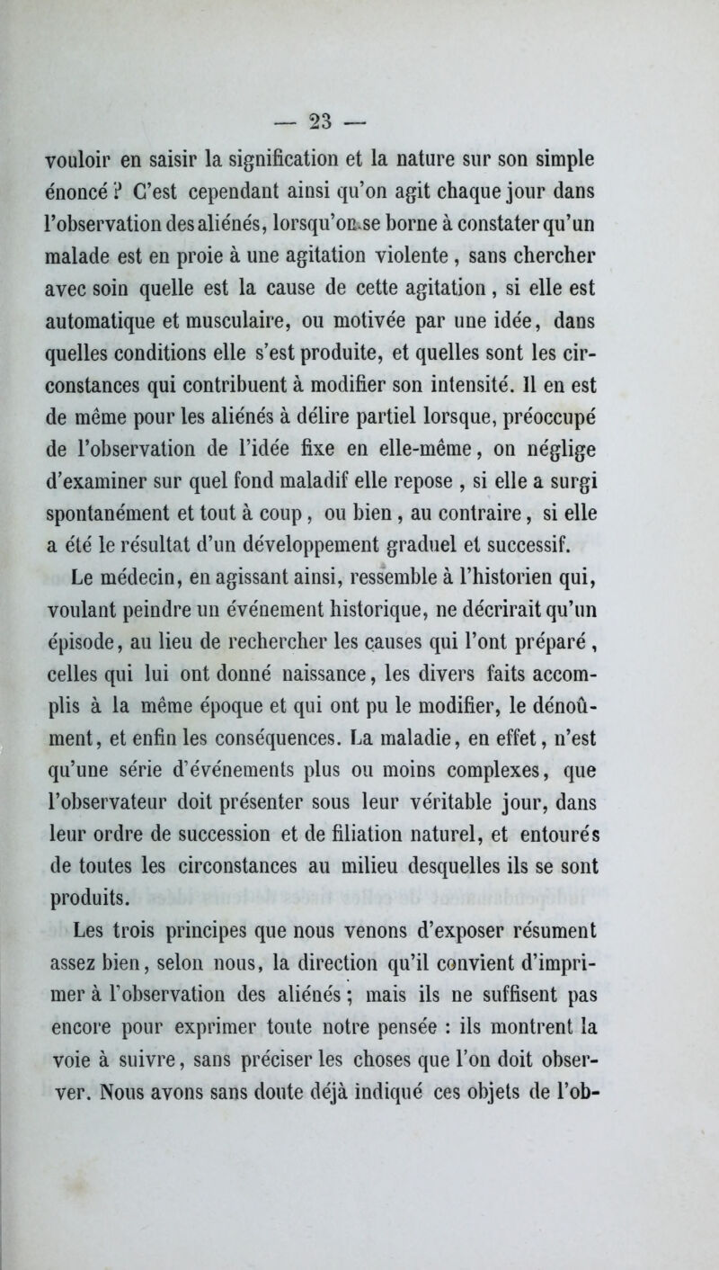 vouloir en saisir la signification et la nature sur son simple énoncé ? C’est cependant ainsi qu’on agit chaque jour dans l’observation des aliénés, lorsqu’on.se borne à constater qu’un malade est en proie à une agitation violente , sans chercher avec soin quelle est la cause de cette agitation, si elle est automatique et musculaire, ou motivée par une idée, dans quelles conditions elle s’est produite, et quelles sont les cir- constances qui contribuent à modifier son intensité. 11 en est de même pour les aliénés à délire partiel lorsque, préoccupé de l’observation de l’idée fixe en elle-même, on néglige d’examiner sur quel fond maladif elle repose , si elle a surgi spontanément et tout à coup, ou bien , au contraire, si elle a été le résultat d’un développement graduel et successif. Le médecin, en agissant ainsi, ressemble à l’historien qui, voulant peindre un événement historique, ne décrirait qu’un épisode, au lieu de rechercher les causes qui l’ont préparé , celles qui lui ont donné naissance, les divers faits accom- plis à la même époque et qui ont pu le modifier, le dénoû- ment, et enfin les conséquences. La maladie, en effet, n’est qu’une série d’événements plus ou moins complexes, que l’observateur doit présenter sous leur véritable jour, dans leur ordre de succession et de filiation naturel, et entourés de toutes les circonstances au milieu desquelles ils se sont produits. Les trois principes que nous venons d’exposer résument assez bien, selon nous, la direction qu’il convient d’impri- mer à l’observation des aliénés ; mais ils ne suffisent pas encore pour exprimer toute notre pensée : ils montrent la voie à suivre, sans préciser les choses que l’on doit obser- ver. Nous avons sans doute déjà indiqué ces objets de l’ob-