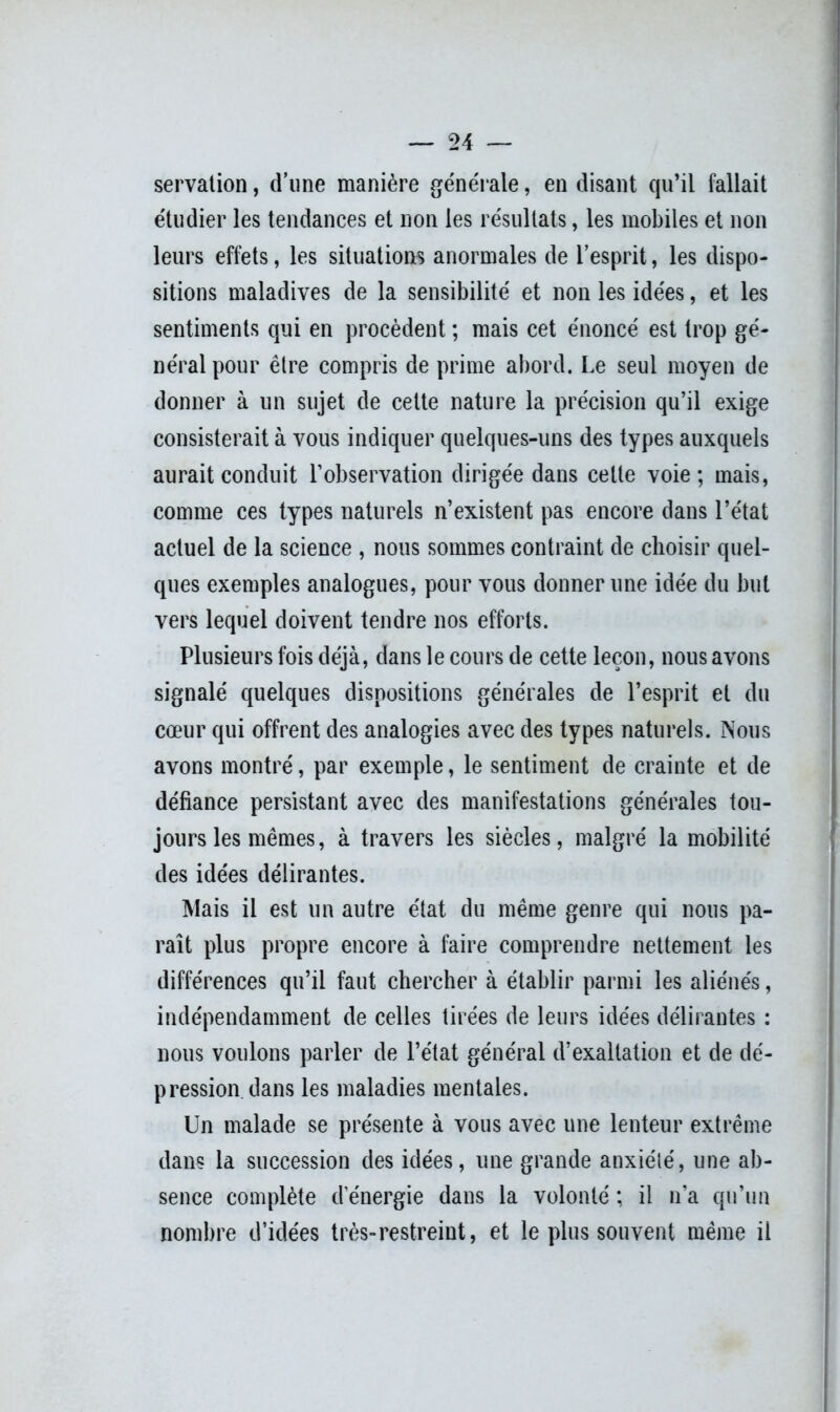 servation, d’une manière générale, en disant qu’il fallait étudier les tendances et non les résultats, les mobiles et non leurs effets, les situations anormales de l’esprit, les dispo- sitions maladives de la sensibilité et non les idées, et les sentiments qui en procèdent ; mais cet énoncé est trop gé- néral pour être compris de prime abord. Le seul moyen de donner à un sujet de cette nature la précision qu’il exige consisterait à vous indiquer quelques-uns des types auxquels aurait conduit l’observation dirigée dans celle voie; mais, comme ces types naturels n’existent pas encore dans l’état actuel de la science , nous sommes contraint de choisir quel- ques exemples analogues, pour vous donner une idée du but vers lequel doivent tendre nos efforts. Plusieurs fois déjà, dans le cours de cette leçon, nous avons signalé quelques dispositions générales de l’esprit et du cœur qui offrent des analogies avec des types naturels. Nous avons montré, par exemple, le sentiment de crainte et de défiance persistant avec des manifestations générales tou- jours les mêmes, à travers les siècles, malgré la mobilité des idées délirantes. Mais il est un autre état du même genre qui nous pa- raît plus propre encore à faire comprendre nettement les différences qu’il faut chercher à établir parmi les aliénés, indépendamment de celles tirées de leurs idées délirantes : nous voulons parler de l’état général d’exaltation et de dé- pression dans les maladies mentales. Un malade se présente à vous avec une lenteur extrême dans la succession des idées, une grande anxiété, une ab- sence complète d’énergie dans la volonté ; il n’a qu’un nombre d’idées très-restreint, et le plus souvent même il