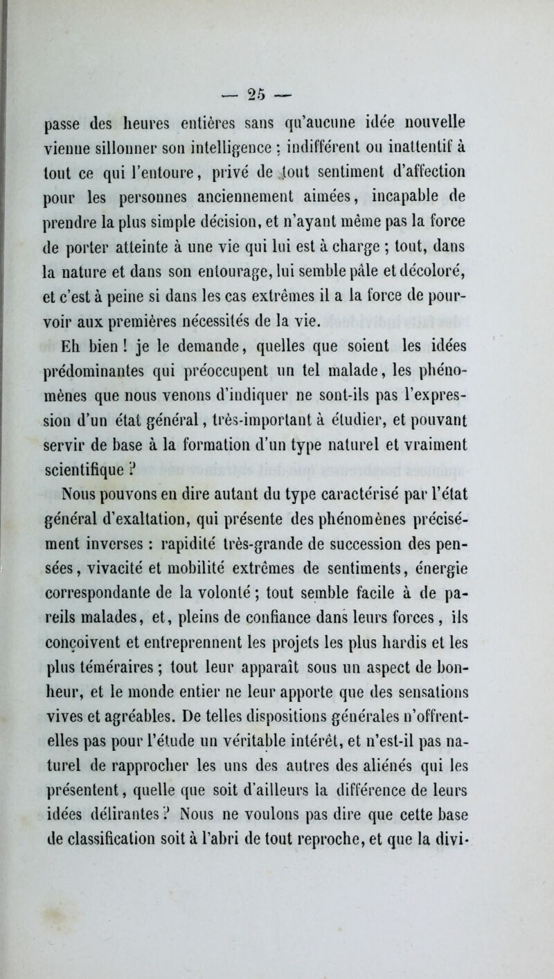 passe des heures entières sans qu’aucune idée nouvelle vienne sillonner son intelligence ; indifférent ou inattentif à tout ce qui l’entoure, privé de fout sentiment d’affection pour les personnes anciennement aimées, incapable de prendre la plus simple décision, et n’ayant même pas la force de porter atteinte à une vie qui lui est à charge ; tout, dans la nature et dans son entourage, lui semble pâle et décoloré, et c’est à peine si dans les cas extrêmes il a la force de pour- voir aux premières nécessités de la vie. Eh bien l je le demande, quelles que soient les idées prédominantes qui préoccupent un tel malade, les phéno- mènes que nous venons d’indiquer ne sont-ils pas l’expres- sion d’un état général, très-important à étudier, et pouvant servir de base à la formation d’un type naturel et vraiment scientifique ? Nous pouvons en dire autant du type caractérisé par l’état général d’exaltation, qui présente des phénomènes précisé- ment inverses : rapidité très-grande de succession des pen- sées , vivacité et mobilité extrêmes de sentiments, énergie correspondante de la volonté ; tout semble facile à de pa- reils malades, et, pleins de confiance dans leurs forces, ils conçoivent et entreprennent les projets les plus hardis et les plus téméraires ; tout leur apparaît sous un aspect de bon- heur, et le monde entier ne leur apporte que des sensations vives et agréables. De telles dispositions générales n’offrent- elles pas pour l’étude un véritable intérêt, et n’est-il pas na- turel de rapprocher les uns des autres des aliénés qui les présentent, quelle que soit d’ailleurs la différence de leurs idées délirantes ? Nous ne voulons pas dire que cette base de classification soit à l’abri de tout reproche, et que la divi-