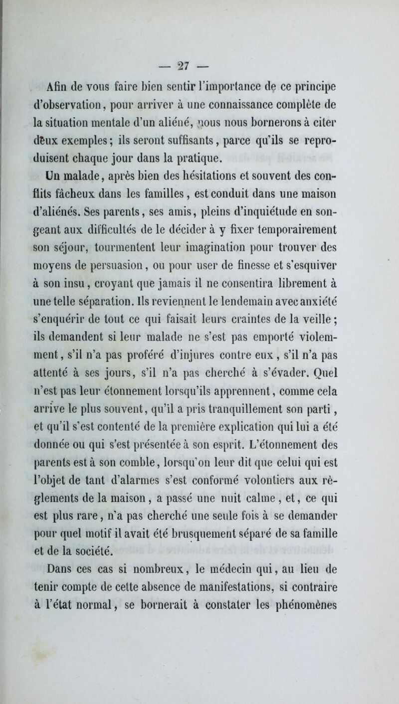 Afin de vous faire bien sentir l’importance de ce principe d’observation, pour arriver à une connaissance complète de la situation mentale d’un aliéné, ?ious nous bornerons à citer d£ux exemples ; ils seront suffisants, parce qu’ils se repro- duisent chaque jour dans la pratique. Un malade, après bien des hésitations et souvent des con- flits fâcheux dans les familles, est conduit dans une maison d’aliénés. Ses parents, ses amis, pleins d’inquiétude en son- geant aux difficultés de le décider à y fixer temporairement son séjour, tourmentent leur imagination pour trouver des moyens de persuasion, ou pour user de finesse et s’esquiver à son insu, croyant que jamais il ne consentira librement à une telle séparation. Ils reviennent le lendemain avec anxiété s’enquérir de tout ce qui faisait leurs craintes de la veille ; ils demandent si leur malade ne s’est pas emporté violem- ment , s’il n’a pas proféré d’injures contre eux , s’il n’a pas attenté à ses jours, s’il n’a pas cherché à s’évader. Quel n’est pas leur étonnement lorsqu’ils apprennent, comme cela arrive le plus souvent, qu’il a pris tranquillement son parti, et qu’il s’est contenté de la première explication qui lui a été donnée ou qui s’est présentée à son esprit. L’étonnement des parents est à son comble, lorsqu’on leur dit que celui qui est l’objet de tant d’alarmes s’est conformé volontiers aux rè- glements de la maison, a passé une nuit calme , et, ce qui est plus rare, n’a pas cherché une seule fois à se demander pour quel motif il avait été brusquement séparé de sa famille et de la société. Dans ces cas si nombreux, le médecin qui, au lieu de tenir compte de cette absence de manifestations, si contraire à l’état normal, se bornerait à constater les phénomènes