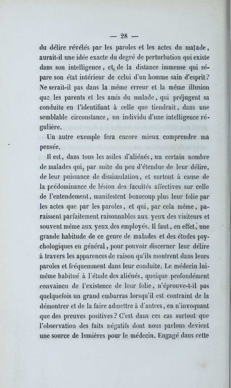 du délire révélés par les paroles et les actes du malade, aurait-il une idée exacte du degré de perturbation qui existe dans son intelligence, et* de la distance immense qui sé- pare son état intérieur de celui d’un homme sain d’esprit ? Ne serait-il pas dans la même erreur et la même illusion que les parents et les amis du malade, qui préjugent sa conduite en l’identifiant à celle que tiendrait, dans une semblable circonstance, un individu d’une intelligence ré- gulière. Un autre exemple fera encore mieux comprendre ma pensée. Il est, dans tous les asiles d’aliénés, un certain nombre de malades qui, par suite du peu d’étendue de leur délire, de leur puissance de dissimulation, et surtout à cause de la prédominance de lésion des facultés affectives sur celle de l’entendement, manifestent beaucoup plus leur folie par les actes que par les paroles, et qui, par cela même, pa- raissent parfaitement raisonnables aux yeux des visiteurs et souvent même aux yeux des employés. Il faut, en effet, une grande habitude de ce genre de malades et des études psy- chologiques en général, pour pouvoir discerner leur délire à travers les apparences de raison qu’ils montrent dans leurs paroles et fréquemment dans leur conduite. Le médecin lui- même habitué à l’étude des aliénés, quoique profondément convaincu de l’existence de leur folie, n’éprouve-t-il pas quelquefois un grand embarras lorsqu’il est contraint de la démontrer et de la faire admettre à d’autres, en n’invoquant que des preuves positives ? C’est dans ces cas surtout que l’observation des faits négatifs dont nous parlons devient une source de lumières pour le médecin. Engagé dans cette