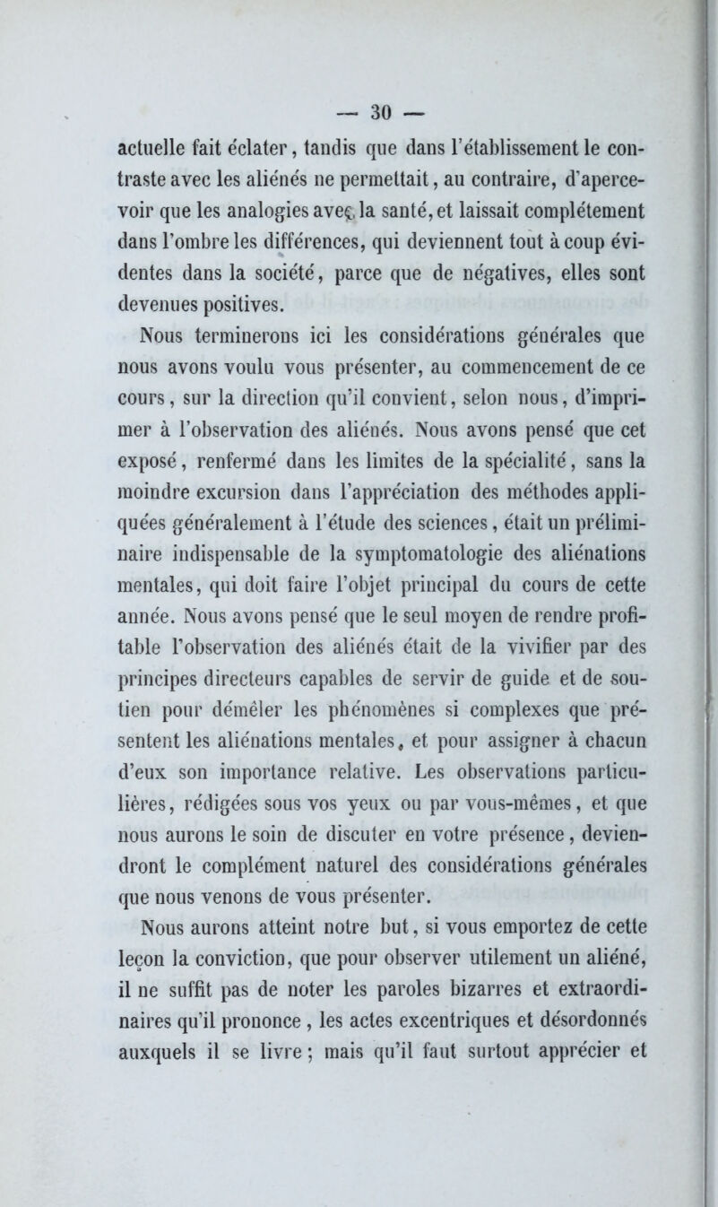 actuelle fait éclater, tandis que dans l’établissement le con- traste avec les aliénés ne permettait, au contraire, d’aperce- voir que les analogies aveç, la santé, et laissait complètement dans l’ombre les différences, qui deviennent tout à coup évi- dentes dans la société, parce que de négatives, elles sont devenues positives. Nous terminerons ici les considérations générales que nous avons voulu vous présenter, au commencement de ce cours, sur la direction qu’il convient, selon nous, d’impri- mer à l’observation des aliénés. Nous avons pensé que cet exposé, renfermé dans les limites de la spécialité, sans la moindre excursion dans l’appréciation des méthodes appli- quées généralement à l’étude des sciences, était un prélimi- naire indispensable de la symptomatologie des aliénations mentales, qui doit faire l’objet principal du cours de cette année. Nous avons pensé que le seul moyen de rendre profi- table l’observation des aliénés était de la vivifier par des principes directeurs capables de servir de guide et de sou- tien pour démêler les phénomènes si complexes que pré- sentent les aliénations mentales, et pour assigner à chacun d’eux son importance relative. Les observations particu- lières, rédigées sous vos yeux ou par vous-mêmes, et que nous aurons le soin de discuter en votre présence, devien- dront le complément naturel des considérations générales que nous venons de vous présenter. Nous aurons atteint notre but, si vous emportez de cette leçon la conviction, que pour observer utilement un aliéné, il ne suffit pas de noter les paroles bizarres et extraordi- naires qu’il prononce , les actes excentriques et désordonnés auxquels il se livre ; mais qu’il faut surtout apprécier et