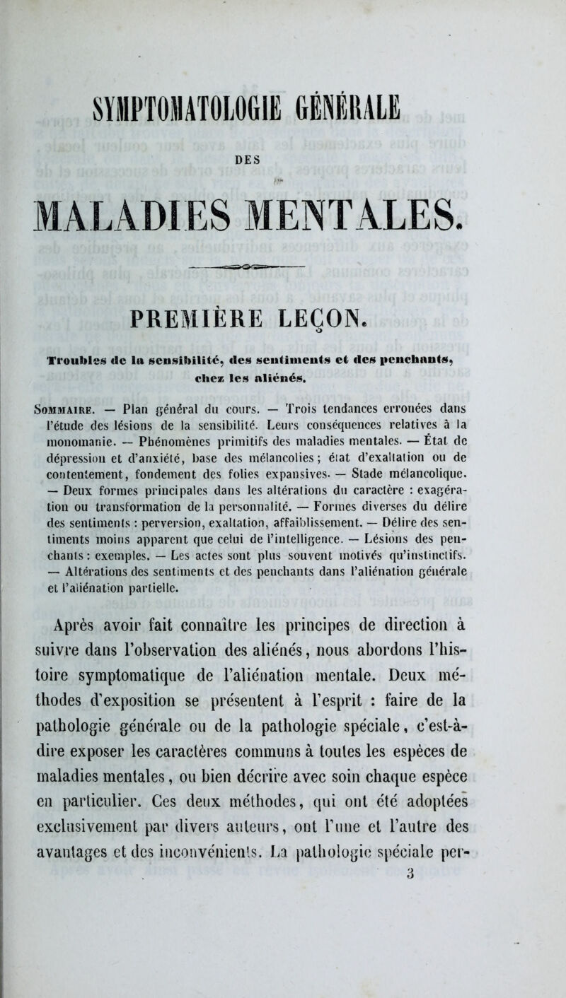 DES MALADIES MENTALES. PREMIÈRE LEÇON. Troubles «le la sensibilité, «les sentiments et «les penchants, chez les aliénés. Sommaire. — Plan général du cours. — Trois tendances erronées dans l’étude des lésions de la sensibilité. Leurs conséquences relatives à la inonomanie. — Phénomènes primitifs des maladies mentales. — État de dépression et d’anxiété, base des mélancolies; éiat d’exallation ou de contentement, fondement des folies expansives. — Stade mélancolique. — Deux formes principales dans les altérations du caractère : exagéra- tion ou transformation de la personnalité. — Formes diverses du délire des sentiments : perversion, exaltation, affaiblissement. — Délire des sen- timents moins apparent que celui de l’intelligence. — Lésions des pen- chants: exemples. — Les actes sont plus souvent motivés qu’instinctifs. — Altérations des sentiments et des penchants dans l’aliénation générale et l’aliénation partielle. Après avoir fait connaître les principes de direction à suivre dans l’observation des aliénés, nous abordons l’his- toire symptomatique de l’aliénation mentale. Deux mé- thodes d’exposition se présentent à l’esprit : faire de la pathologie générale ou de la pathologie spéciale, c’est-à- dire exposer les caractères communs à toutes les espèces de maladies mentales, ou bien décrire avec soin chaque espèce en particulier. Ces deux méthodes, qui ont été adoptées exclusivement par divers auteurs, ont l’une et l’autre des avantages et des inconvénients. La pathologie spéciale per- 3