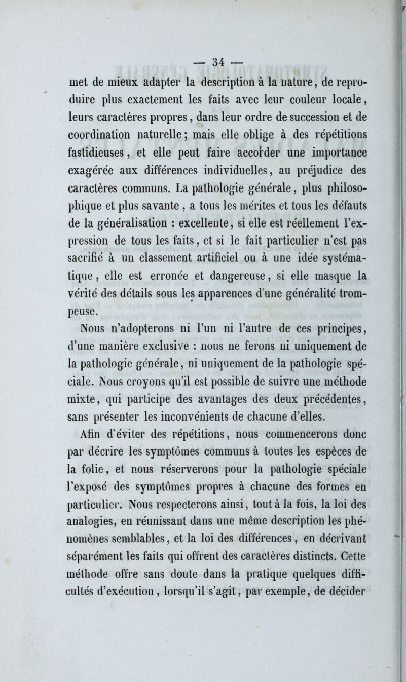 met de mieux adapter la description à la nature, de repro- duire plus exactement les faits avec leur couleur locale, leurs caractères propres, dans leur ordre de succession et de coordination naturelle ; mais elle oblige à des répétitions fastidieuses, et elle peut faire accorder une importance exagérée aux différences individuelles, au préjudice des caractères communs. La pathologie générale, plus philoso- phique et plus savante , a tous les mérites et tous les défauts de la généralisation : excellente, si elle est réellement l’ex- pression de tous les faits, et si le fait particulier n’est pas sacrifié à un classement artificiel ou à une idée systéma- tique , elle est erronée et dangereuse, si elle masque la vérité des détails sous les apparences d’une généralité trom- peuse. Nous n’adopterons ni l’un ni l’autre de ces principes, d’une manière exclusive : nous ne ferons ni uniquement de la pathologie générale, ni uniquement de la pathologie spé- ciale. Nous croyons qu’il est possible de suivre une méthode mixte, qui participe des avantages des deux précédentes, sans présenter les inconvénients de chacune d’elles. Afin d’éviter des répétitions, nous commencerons donc par décrire les symptômes communs à toutes les espèces de la folie, et nous réserverons pour la pathologie spéciale l’exposé des symptômes propres à chacune des formes en particulier. Nous respecterons ainsi, tout à la fois, la loi des analogies, en réunissant dans une même description les phé- nomènes semblables, et la loi des différences, en décrivant séparément les faits qui offrent des caractères distincts. Cette méthode offre sans doute dans la pratique quelques diffi- cultés d’exécution, lorsqu’il s’agit, par exemple, de décider