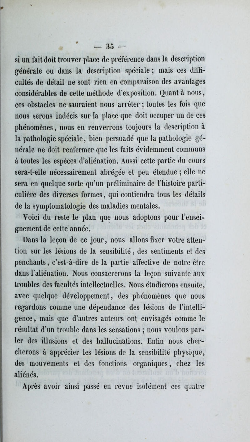 si un fait doit trouver place de préférence dans la description générale ou dans la description spéciale ; mais ces diffi- cultés de détail ne sont rien en comparaison des avantages considérables de cette méthode d’exposition. Quant à nous, ces obstacles ne sauraient nous arrêter ; toutes les fois que nous serons indécis sur la place que doit occuper un de ces phénomènes, nous en renverrons toujours la description à la pathologie spéciale, bien persuadé que la pathologie gé- nérale ne doit renfermer que les faits évidemment communs à toutes les espèces d’aliénation. Aussi cette partie du cours sera-t-elle nécessairement abrégée et peu étendue ; elle ne sera en quelque sorte qu’un préliminaire de l’histoire parti- culière des diverses formes, qui contiendra tous les détails de la symptomatologie des maladies mentales. Voici du reste le plan que nous adoptons pour l’ensei- gnement de cette année. Dans la leçon de ce jour, nous allons fixer votre atten- tion sur les lésions de la sensibilité, des sentiments et des penchants, c’est-à-dire de la partie affective de notre être dans l’aliénation. Nous consacrerons la leçon suivante aux troubles des facultés intellectuelles. Nous étudierons ensuite, avec quelque développement, des phénomènes que nous regardons comme une dépendance des lésions de l’intelli- gence, mais que d’autres auteurs ont envisagés comme le résultat d’un trouble dans les sensations ; nous voulons par- ler des illusions et des hallucinations. Enfin nous cher- cherons à apprécier les lésions de la sensibilité physique, des mouvements et des fonctions organiques, chez les aliénés. Après avoir ainsi passé en revue isolément ces quatre