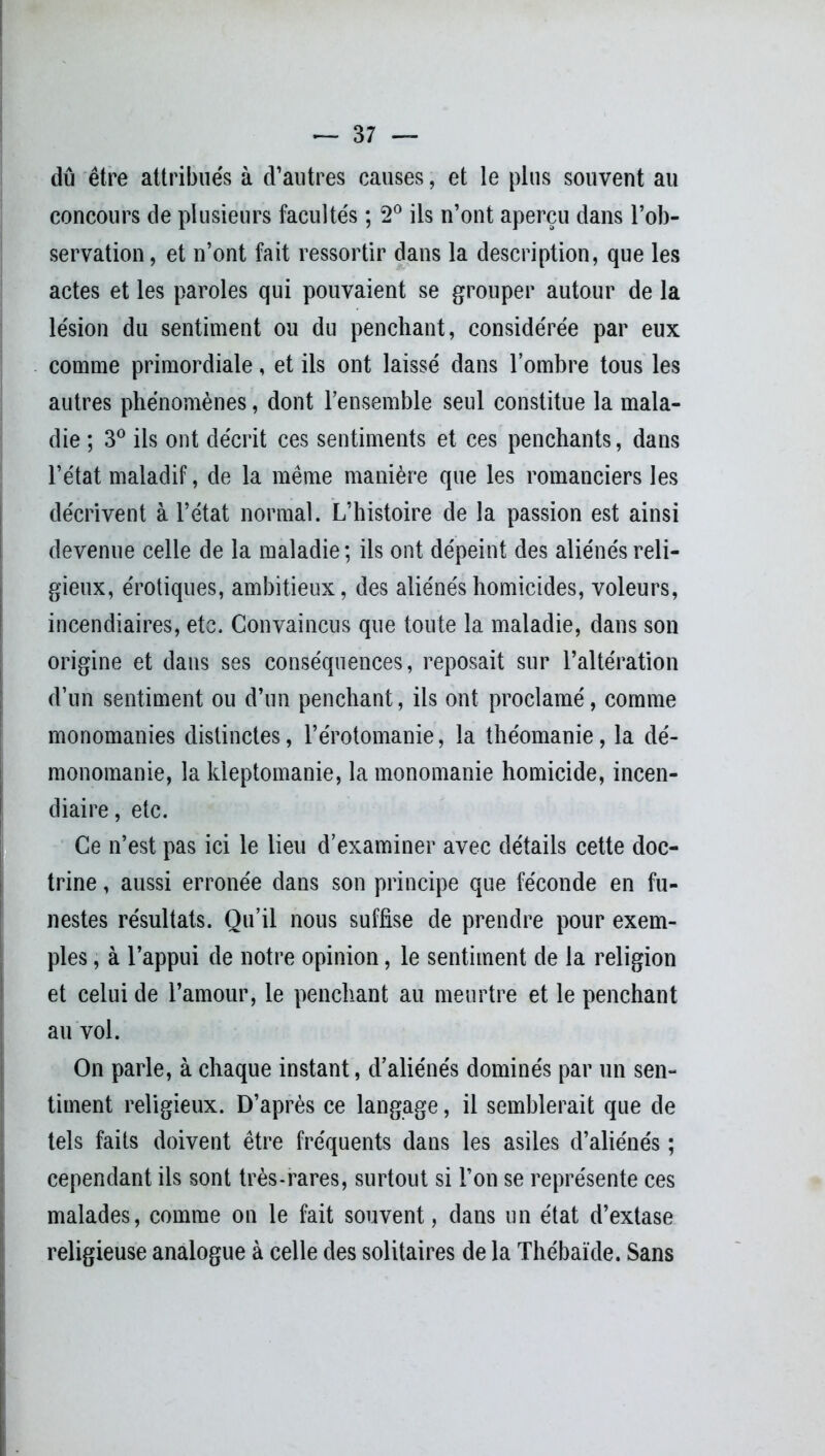 dû être attribués à d’autres causes, et le plus souvent au concours de plusieurs facultés ; 2° ils n’ont aperçu dans l’ob- servation, et n’ont fait ressortir dans la description, que les actes et les paroles qui pouvaient se grouper autour de la lésion du sentiment ou du penchant, considérée par eux comme primordiale, et ils ont laissé dans l’ombre tous les autres phénomènes, dont l’ensemble seul constitue la mala- die ; 3° ils ont décrit ces sentiments et ces penchants, dans l’état maladif, de la même manière que les romanciers les décrivent à l’état normal. L’histoire de la passion est ainsi devenue celle de la maladie ; ils ont dépeint des aliénés reli- gieux, érotiques, ambitieux, des aliénés homicides, voleurs, incendiaires, etc. Convaincus que toute la maladie, dans son origine et dans ses conséquences, reposait sur l’altération d’un sentiment ou d’un penchant, ils ont proclamé, comme monomanies distinctes, l’érotomanie, la théomanie, la dé- monomanie, la kleptomanie, la monomanie homicide, incen- diaire, etc. Ce n’est pas ici le lieu d’examiner avec détails cette doc- trine , aussi erronée dans son principe que féconde en fu- nestes résultats. Qu’il nous suffise de prendre pour exem- ples , à l’appui de notre opinion, le sentiment de la religion et celui de l’amour, le penchant au meurtre et le penchant au vol. On parle, à chaque instant, d’aliénés dominés par un sen- timent religieux. D’après ce langage, il semblerait que de tels faits doivent être fréquents dans les asiles d’aliénés ; cependant ils sont très-rares, surtout si l’on se représente ces malades, comme on le fait souvent, dans un état d’extase religieuse analogue à celle des solitaires de la Thébaïde. Sans