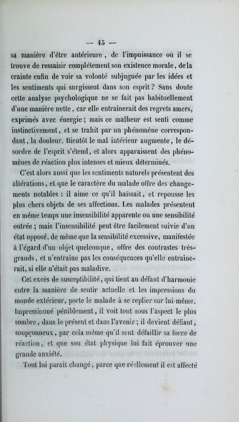 sa manière d’ètre antérieure , de l’impuissance où il se trouve de ressaisir complètement son existence morale, delà crainte enfin de voir sa volonté subjuguée par les idées et les sentiments qui surgissent dans son esprit ? Sans doute cette analyse psychologique ne se fait pas habituellement d’une manière nette, car elle entraînerait des regrets amers, exprimés avec énergie ; mais ce malheur est senti comme instinctivement, et se trahit par un phénomène correspon- dant , la douleur. Bientôt le mal intérieur augmente, le dé- sordre de l’esprit s’étend, et alors apparaissent des phéno- mènes de réaction plus intenses et mieux déterminés. C’est alors aussi que les sentiments naturels présentent des altérations, et que le caractère du malade offre des change- ments notables : il aime ce qu’il haïssait, et repousse les plus chers objets de ses affections. Les malades présentent en même temps une insensibilité apparente ou une sensibilité outrée ; mais l’insensibilité peut être facilement suivie d’un état opposé, de même que la sensibilité excessive, manifestée à l’égard d’un objet quelconque, offre des contrastes très- grands , et n’entraîne pas les conséquences qu’elle entraîne- rait, si elle n’était pas maladive. Cet excès de susceptibilité, qui tient au défaut d’harmonie entre la manière de sentir actuelle et les impressions du monde extérieur, porte le malade à se replier sur lui-même. Impressionné péniblement, il voit tout sous l’aspect le plus sombre, dans le présent et dans l’avenir ; il devient défiant, soupçonneux, par cela même qu’il sent défaillir sa force de réaction, et que son état physique lui fait éprouver une grande anxiété. Tout lui paraît changé, parce que réellement il est affecté