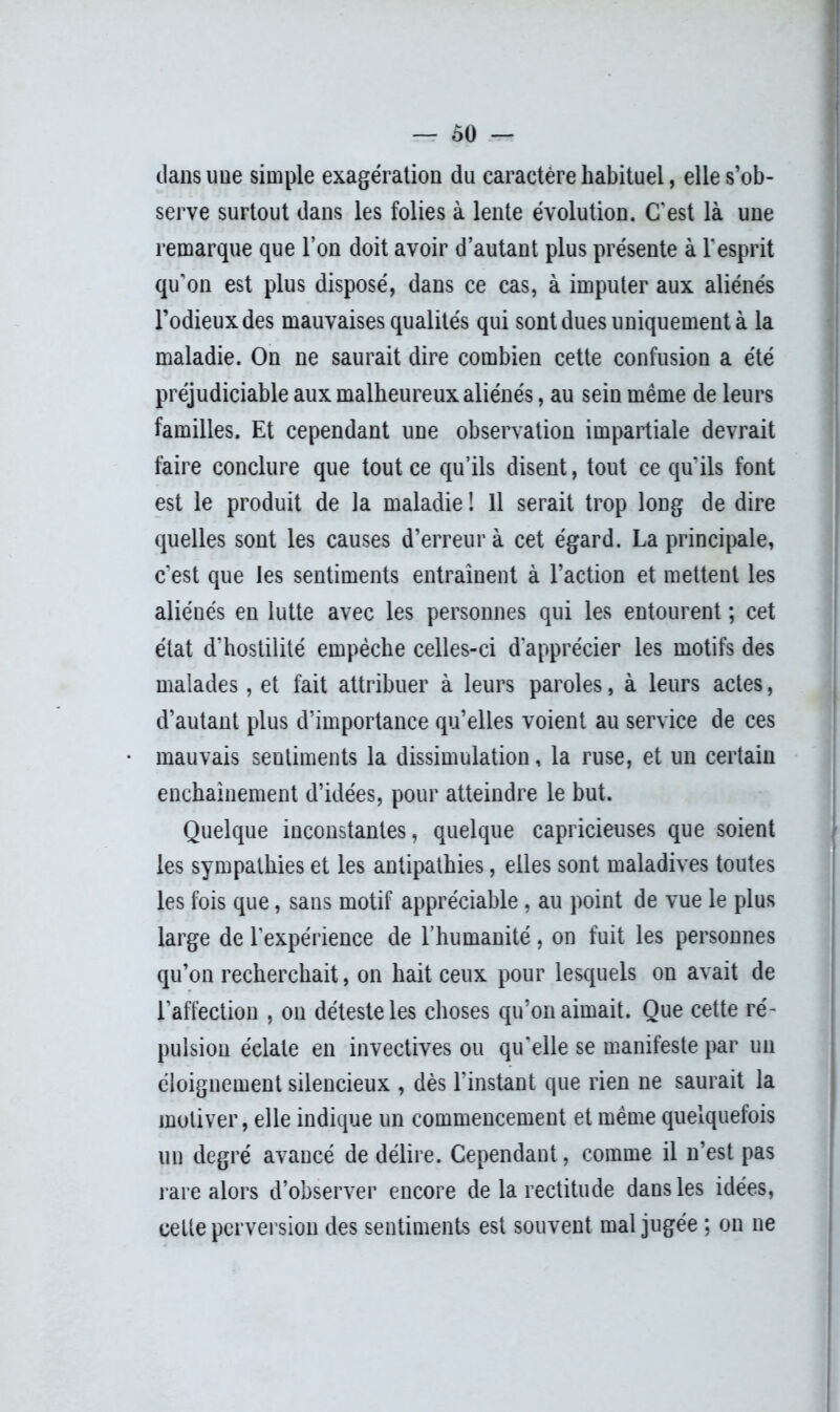 dans une simple exagération du caractère habituel, elle s’ob- serve surtout dans les folies à lente évolution. C'est là une remarque que l’on doit avoir d’autant plus présente à l'esprit qu'on est plus disposé, dans ce cas, à imputer aux aliénés l’odieux des mauvaises qualités qui sont dues uniquement à la maladie. On ne saurait dire combien cette confusion a été préjudiciable aux malheureux aliénés, au sein même de leurs familles. Et cependant une observation impartiale devrait faire conclure que tout ce qu’ils disent, tout ce qu’ils font est le produit de la maladie ! Il serait trop long de dire quelles sont les causes d’erreur à cet égard. La principale, c’est que les sentiments entraînent à l’action et mettent les aliénés en lutte avec les personnes qui les entourent ; cet état d’hostilité empêche celles-ci d'apprécier les motifs des malades, et fait attribuer à leurs paroles, à leurs actes, d’autant plus d’importance qu’elles voient au service de ces mauvais sentiments la dissimulation, la ruse, et un certain enchaînement d’idées, pour atteindre le but. Quelque inconstantes, quelque capricieuses que soient les sympathies et les antipathies, elles sont maladives toutes les fois que, sans motif appréciable, au point de vue le plus large de l'expérience de l’humanité, on fuit les personnes qu’on recherchait, on hait ceux pour lesquels on avait de l'affection , on déteste les choses qu’on aimait. Que cette ré- pulsion éclate en invectives ou qu'elle se manifeste par un éloignement silencieux , dès l’instant que rien ne saurait la motiver, elle indique un commencement et même quelquefois un degré avancé de délire. Cependant, comme il n’est pas rare alors d’observer encore de la rectitude dans les idées, celte perversion des sentiments est souvent mal jugée ; on ne