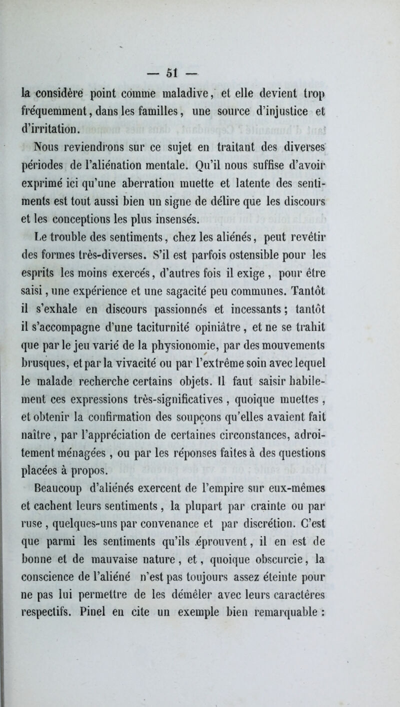 k considère point comme maladive, et elle devient trop fréquemment, dans les familles, une source d’injustice et d’irritation. Nous reviendrons sur ce sujet en traitant des diverses périodes de l’aliénation mentale. Qu’il nous suffise d’avoir* exprimé ici qu’une aberration muette et latente des senti- ments est tout aussi bien un signe de délire que les discours et les conceptions les plus insensés. Le trouble des sentiments, chez les aliénés, peut revêtir des formes très-diverses. S’il est parfois ostensible pour les esprits les moins exercés, d’autres fois il exige , pour être saisi, une expérience et une sagacité peu communes. Tantôt il s’exhale en discours passionnés et incessants ; tantôt il s’accompagne d’une taciturnité opiniâtre , et ne se trahit que par le jeu varié de la physionomie, par des mouvements brusques, et par la vivacité ou par l’extrême soin avec lequel le malade recherche certains objets. Il faut saisir habile- ment ces expressions très-significatives, quoique muettes, et obtenir la confirmation des soupçons qu’elles avaient fait naître , par l’appréciation de certaines circonstances, adroi- tement ménagées, ou par les réponses faites à des questions placées à propos. Beaucoup d’aliénés exercent de l’empire sur eux-mêmes et cachent leurs sentiments , la plupart par crainte ou par ruse, quelques-uns par convenance et par discrétion. C’est que parmi les sentiments qu’ils .éprouvent, il en est de bonne et de mauvaise nature, et, quoique obscurcie, la conscience de l’aliéné n’est pas toujours assez éteinte pour ne pas lui permettre de les démêler avec leurs caractères respectifs. Pinel en cite un exemple bien remarquable :