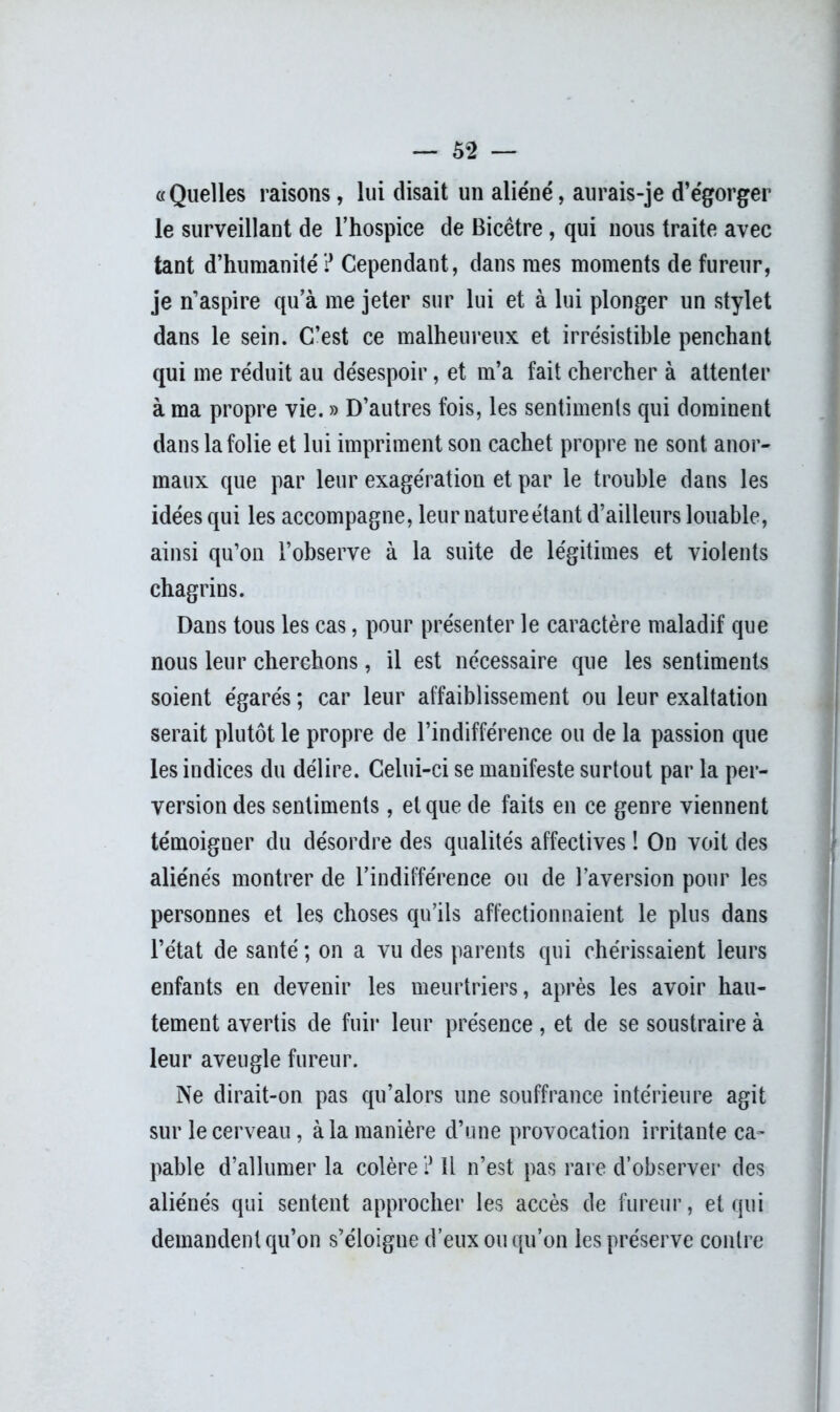 «Quelles raisons, lui disait un aliéné, aurais-je d’égorger le surveillant de l’hospice de Bicêtre, qui nous traite avec tant d’humanité ? Cependant, dans mes moments de fureur, je n’aspire qu’à me jeter sur lui et à lui plonger un stylet dans le sein. C’est ce malheureux et irrésistible penchant qui me réduit au désespoir, et m’a fait chercher à attenter à ma propre vie. » D’autres fois, les sentiments qui dominent dans la folie et lui impriment son cachet propre ne sont anor- maux que par leur exagération et par le trouble dans les idées qui les accompagne, leur nature étant d’ailleurs louable, ainsi qu’on l’observe à la suite de légitimes et violents chagrins. Dans tous les cas, pour présenter le caractère maladif que nous leur cherchons, il est nécessaire que les sentiments soient égarés ; car leur affaiblissement ou leur exaltation serait plutôt le propre de l’indifférence ou de la passion que les indices du délire. Celui-ci se manifeste surtout par la per- version des sentiments, et que de faits en ce genre viennent témoigner du désordre des qualités affectives ! On voit des aliénés montrer de l’indifférence ou de l’aversion pour les personnes et les choses qu’ils affectionnaient le plus dans l’état de santé ; on a vu des parents qui chérissaient leurs enfants en devenir les meurtriers, après les avoir hau- tement avertis de fuir leur présence, et de se soustraire à leur aveugle fureur. Ne dirait-on pas qu’alors une souffrance intérieure agit sur le cerveau, à la manière d’une provocation irritante ca- pable d’allumer la colère ? Il n’est pas rare d’observer des aliénés qui sentent approcher les accès de fureur, et qui demandent qu’on s’éloigne d’eux ou qu’on les préserve contre