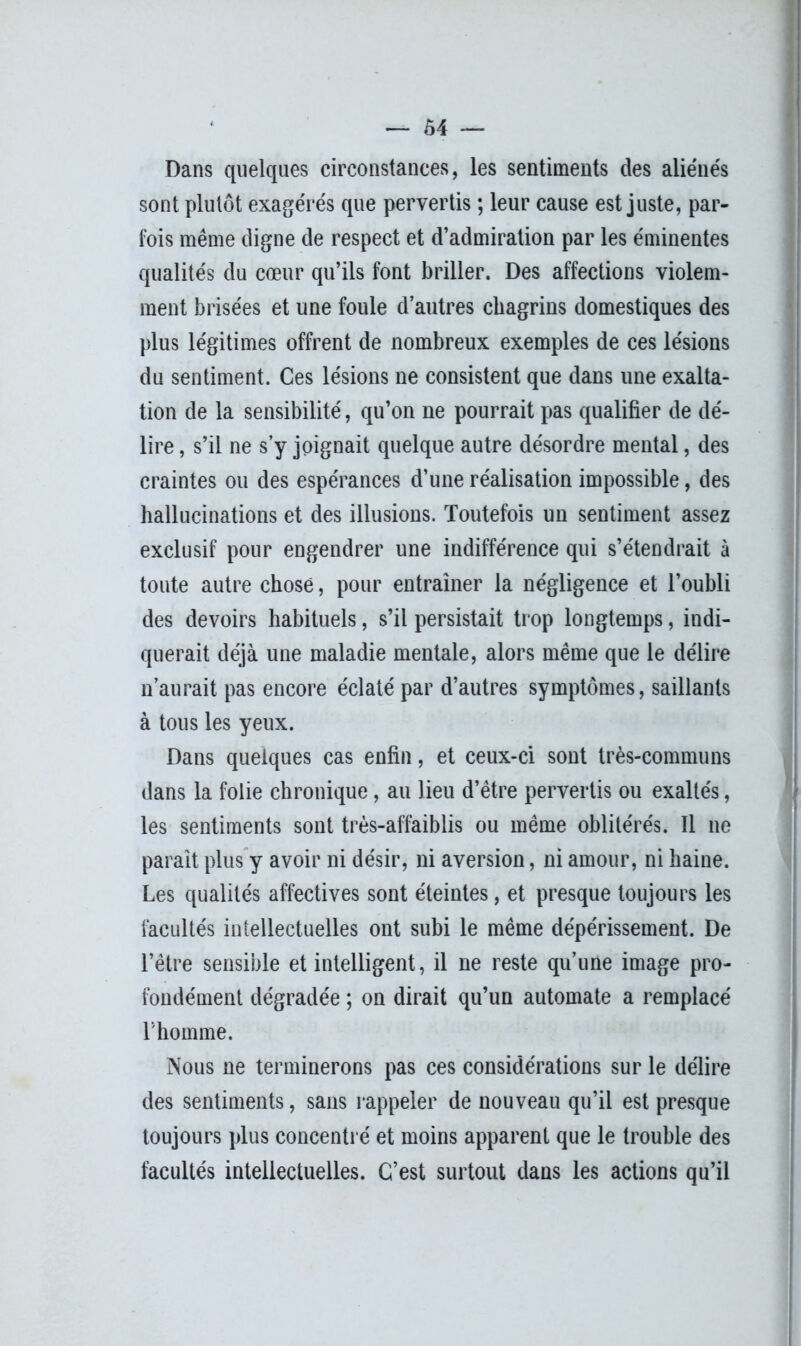 Dans quelques circonstances, les sentiments des aliénés sont plutôt exagérés que pervertis ; leur cause est juste, par- fois même cligne de respect et d’admiration par les éminentes qualités du cœur qu’ils font briller. Des affections violem- ment brisées et une foule d’autres chagrins domestiques des plus légitimes offrent de nombreux exemples de ces lésions du sentiment. Ces lésions ne consistent que dans une exalta- tion de la sensibilité, qu’on ne pourrait pas qualifier de dé- lire , s’il ne s’y joignait quelque autre désordre mental, des craintes ou des espérances d’une réalisation impossible, des hallucinations et des illusions. Toutefois un sentiment assez exclusif pour engendrer une indifférence qui s’étendrait à toute autre chose, pour entraîner la négligence et l’oubli des devoirs habituels, s’il persistait trop longtemps, indi- querait déjà une maladie mentale, alors même que le délire n’aurait pas encore éclaté par d’autres symptômes, saillants à tous les yeux. Dans quelques cas enfin, et ceux-ci sont très-communs dans la folie chronique, au lieu d’être pervertis ou exaltés, les sentiments sont très-affaiblis ou même oblitérés. Il ne paraît plus y avoir ni désir, ni aversion, ni amour, ni haine. Les qualités affectives sont éteintes, et presque toujours les facultés intellectuelles ont subi le même dépérissement. De l’être sensible et intelligent, il ne reste qu’une image pro- fondément dégradée ; on dirait qu’un automate a remplacé l'homme. Nous ne terminerons pas ces considérations sur le délire des sentiments, sans rappeler de nouveau qu’il est presque toujours plus concentré et moins apparent que le trouble des facultés intellectuelles. C’est surtout dans les actions qu’il