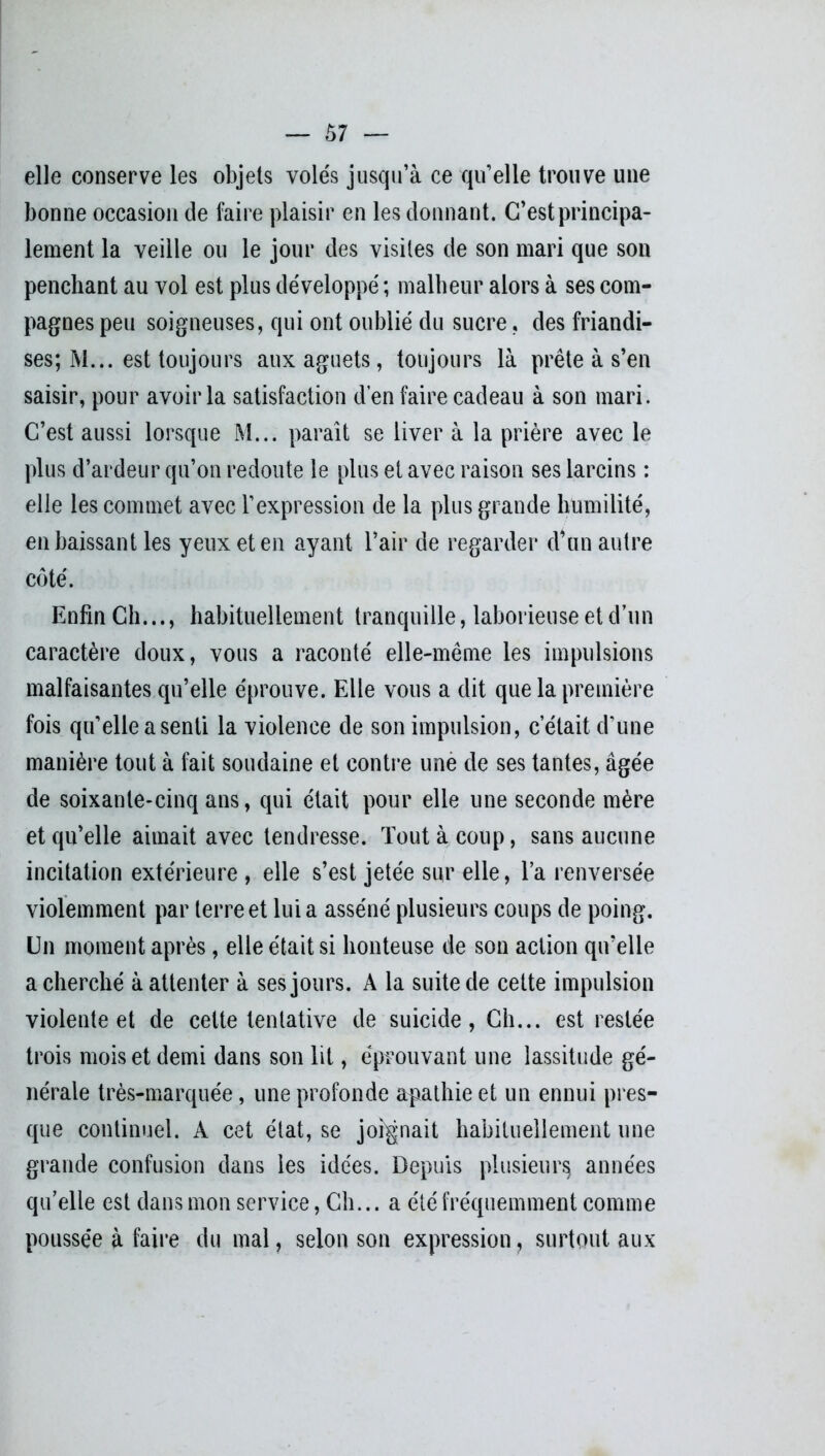 — Ô7 — elle conserve les objets volés jusqu’à ce qu’elle trouve une bonne occasion de faire plaisir en les donnant. C’est principa- lement la veille ou le jour des visites de son mari que son penchant au vol est plus développé ; malheur alors à ses com- pagnes peu soigneuses, qui ont oublié du sucre, des friandi- ses; M... est toujours aux aguets, toujours là prête à s’en saisir, pour avoir la satisfaction d’en faire cadeau à son mari. C’est aussi lorsque M... paraît se liver à la prière avec le plus d’ardeur qu’on redoute le plus et avec raison ses larcins : elle les commet avec l’expression de la plus grande humilité, en baissant les yeux et en ayant l’air de regarder d’un autre côté. Enfin Ch..., habituellement tranquille, laborieuse et d’un caractère doux, vous a raconté elle-même les impulsions malfaisantes qu’elle éprouve. Elle vous a dit que la première fois qu’elle a senti la violence de son impulsion, c était d’une manière tout à fait soudaine et contre une de ses tantes, âgée de soixante-cinq ans, qui était pour elle une seconde mère et qu’elle aimait avec tendresse. Tout à coup, sans aucune incitation extérieure , elle s’est jetée sur elle, l’a renversée violemment par terre et lui a asséné plusieurs coups de poing. Un moment après, elle était si honteuse de son action qu’elle a cherché à attenter à ses jours. A la suite de cette impulsion violente et de cette tentative de suicide, Ch... est restée trois mois et demi dans son lit, éprouvant une lassitude gé- nérale très-marquée, une profonde apathie et un ennui pres- que continuel. A cet état, se joignait habituellement une grande confusion dans les idées. Depuis plusieurs; années qu’elle est dans mon service, Ch... a été fréquemment comme poussée à faire du mal, selon son expression, surtout aux