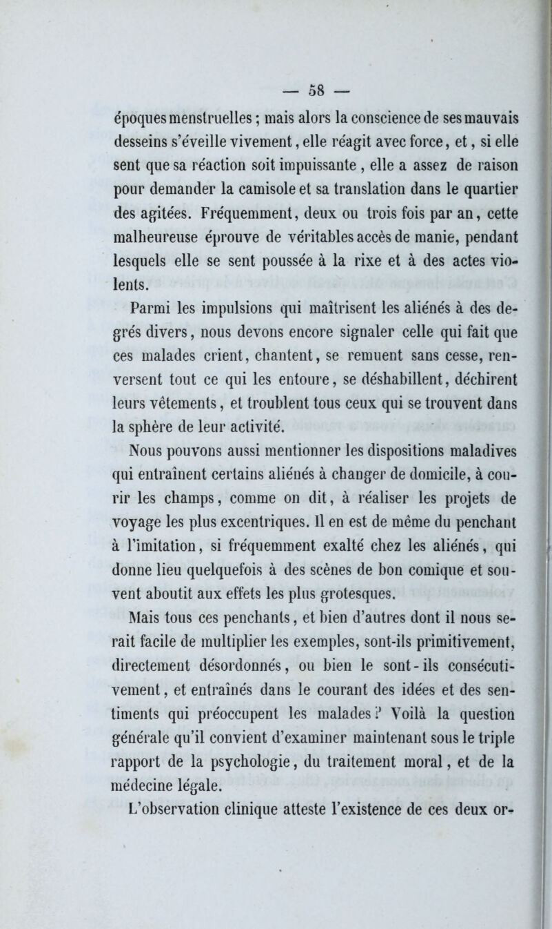 époques menstruelles ; mais alors la conscience de ses mauvais desseins s’éveille vivement, elle réagit avec force, et, si elle sent que sa réaction soit impuissante , elle a assez de raison pour demander la camisole et sa translation dans le quartier des agitées. Fréquemment, deux ou trois fois par an, cette malheureuse éprouve de véritables accès de manie, pendant lesquels elle se sent poussée à la rixe et à des actes vio- lents. Parmi les impulsions qui maîtrisent les aliénés à des de- grés divers, nous devons encore signaler celle qui fait que ces malades crient, chantent, se remuent sans cesse, ren- versent tout ce qui les entoure, se déshabillent, déchirent leurs vêtements, et troublent tous ceux qui se trouvent dans la sphère de leur activité. Nous pouvons aussi mentionner les dispositions maladives qui entraînent certains aliénés à changer de domicile, à cou- rir les champs, comme on dit, à réaliser les projets de voyage les plus excentriques. Il en est de même du penchant à l’imitation, si fréquemment exalté chez les aliénés, qui donne lieu quelquefois à des scènes de bon comique et sou- vent aboutit aux effets les plus grotesques. Niais tous ces penchants, et bien d’autres dont il nous se- rait facile de multiplier les exemples, sont-ils primitivement, directement désordonnés, ou bien le sont - ils consécuti- vement , et entraînés dans le courant des idées et des sen- timents qui préoccupent les malades ? Voilà la question générale qu’il convient d’examiner maintenant sous le triple rapport de la psychologie, du traitement moral, et de la médecine légale. L’observation clinique atteste l’existence de ces deux or-