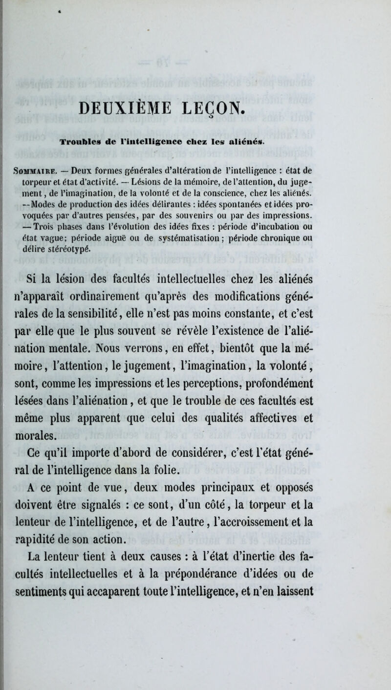 DEUXIÈME LEÇON. Troubles de l'intelligence chez les aliénés. Sommaire. — Deux formes générales d’altération de l’intelligence : état de torpeur et état d’activité. — Lésions de la mémoire, de l’attention, du juge- ment , de l’imagination, de la volonté et de la conscience, chez les aliénés. —Modes de production des idées délirantes : idées spontanées et idées pro- voquées par d’autres pensées, par des souvenirs ou par des impressions. — Trois phases dans l’évolution des idées fixes : période d’incubation ou état vague; période aiguë ou de systématisation; période chronique ou délire stéréotypé. Si la lésion des facultés intellectuelles chez les aliénés n’apparaît ordinairement qu’après des modifications géné- rales de la sensibilité, elle n’est pas moins constante, et c’est par elle que le plus souvent se révèle l’existence de l’alié- nation mentale. Nous verrons, en effet, bientôt que la mé- moire, l’attention, le jugement, l’imagination, la volonté, sont, comme les impressions et les perceptions, profondément lésées dans l’aliénation, et que le trouble de ces facultés est même plus apparent que celui des qualités affectives et morales. Ce qu’il importe d’abord de considérer, c’est l’état géné- ral de l’intelligence dans la folie. A ce point de vue, deux modes principaux et opposés doivent être signalés : ce sont, d’un côté, la torpeur et la lenteur de l’intelligence, et de l’autre, l’accroissement et la rapidité de son action. La lenteur tient à deux causes : à l’état d’inertie des fa- cultés intellectuelles et à la prépondérance d’idées ou de sentiments qui accaparent toute l’intelligence, et n’en laissent