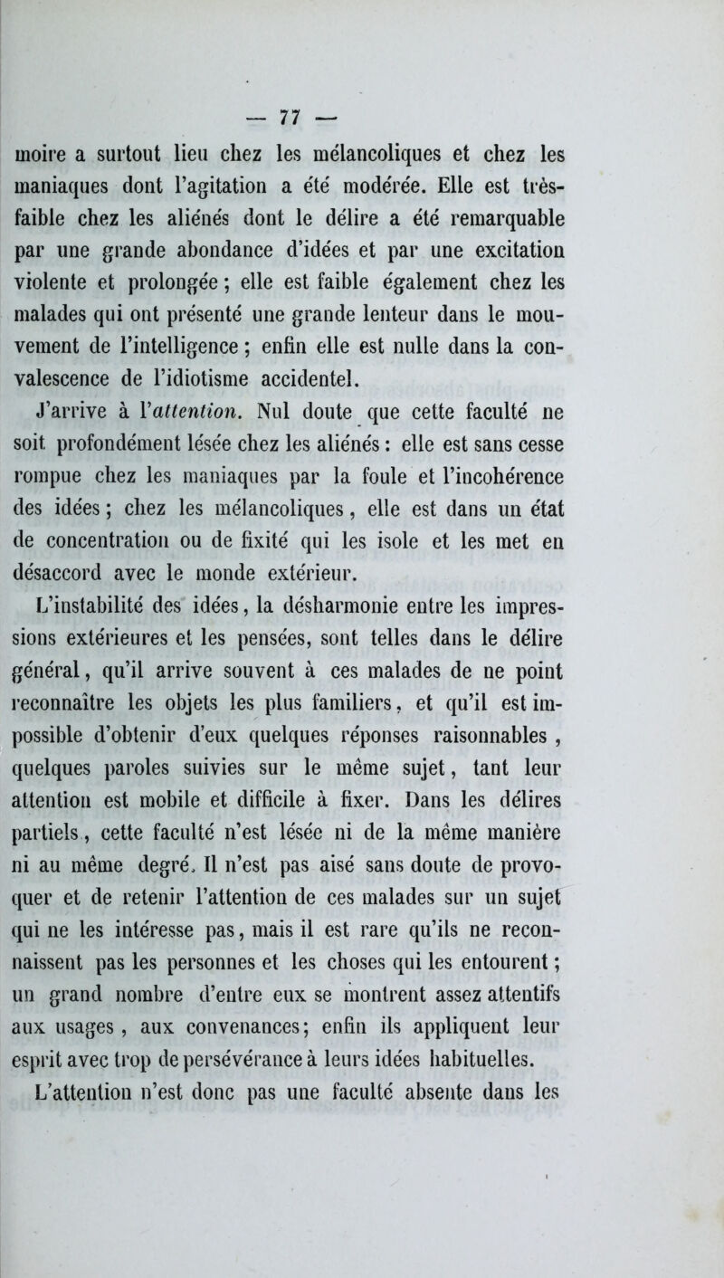 moire a surtout lieu chez les mélancoliques et chez les maniaques dont l’agitation a été modérée. Elle est très- faible chez les aliénés dont le délire a été remarquable par une grande abondance d’idées et par une excitation violente et prolongée ; elle est faible également chez les malades qui ont présenté une grande lenteur dans le mou- vement de l’intelligence ; enfin elle est nulle dans la con- valescence de l’idiotisme accidentel. J’arrive à l'attention. Nul doute que cette faculté ne soit profondément lésée chez les aliénés : elle est sans cesse rompue chez les maniaques par la foule et l’incohérence des idées ; chez les mélancoliques, elle est dans un état de concentration ou de fixité qui les isole et les met en désaccord avec le monde extérieur. L’instabilité des idées, la désharmonie entre les impres- sions extérieures et les pensées, sont telles dans le délire général, qu’il arrive souvent à ces malades de ne point reconnaître les objets les plus familiers, et qu’il est im- possible d’obtenir d’eux quelques réponses raisonnables , quelques paroles suivies sur le même sujet, tant leur attention est mobile et difficile à fixer. Dans les délires partiels, cette faculté n’est lésée ni de la même manière ni au même degré. Il n’est pas aisé sans doute de provo- quer et de retenir l’attention de ces malades sur un sujet qui ne les intéresse pas, mais il est rare qu’ils ne recon- naissent pas les personnes et les choses qui les entourent ; un grand nombre d’entre eux se montrent assez attentifs aux usages, aux convenances; enfin ils appliquent leur esprit avec trop de persévérance à leurs idées habituelles. L’attention n’est donc pas une faculté absente dans les