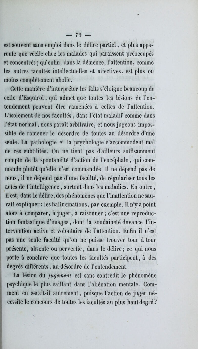 est souvent sans emploi dans le délire partiel, et plus appa- rente que réelle chez les malades qui paraissent préoccupés et concentrés ; qu’enfin, dans la démence, l’attention, comme les autres facultés intellectuelles et affectives, est plus ou moins complètement abolie. Cette manière d’interpréter les faits s’éloigne beaucoup de celle d’Esquirol, qui admet que toutes les lésions de l’en- tendement peuvent être ramenées à celles de l’attention. L’isolement de nos facultés, dans l’état maladif comme dans l’état normal, nous paraît arbitraire, et nous jugeons impos- sible de ramener le désordre de toutes au désordre d’une seule. La pathologie et la psychologie s’accommodent mal de ces subtilités. On ne tient pas d’ailleurs suffisamment compte de la spontanéité d’action de l’encéphale, qui com- mande plutôt qu’elle n’est commandée. 11 ne dépend pas de nous, il ne dépend pas d’une faculté, de régulariser tous les actes de l’intelligence, surtout dans les maladies. En outre, il est, dans le délire, des phénomènes que l’inattention ne sau- rait expliquer: les hallucinations, par exemple. Il n’y a point alors à comparer, à juger, à raisonner; c’est une reproduc- tion fantastique d’images, dont la soudaineté devance l’in- tervention active et volontaire de l’attention. Enfin il n’est pas une seule faculté qu’on ne puisse trouver tour à tour présente, absente ou pervertie, dans le délire; ce qui nous porte à conclure que toutes les facultés participent, à des degrés différents, au désordre de l’entendement. La lésion du jugement est sans contredit le phénomène psychique le plus saillant dans l’aliénation mentale. Gom- ment en serait-il autrement, puisque l’action de juger né- cessite le concours de toutes les facultés au plus haut degré ?