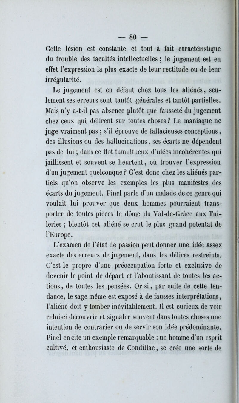 Cette lésion est constante et tout à fait caractéristique du trouble des facultés intellectuelles ; le jugement est en effet l’expression la plus exacte de leur rectitude ou de leur irrégularité. Le jugement est en défaut chez tous les aliénés, seu- lement ses erreurs sont tantôt générales et tantôt partielles. Mais n’y a-t-il pas absence plutôt que fausseté du jugement chez ceux qui délirent sur toutes choses ? Le maniaque ne juge vraiment pas ; s'il éprouve de fallacieuses conceptions, des illusions ou des hallucinations, ses écarts ne dépendent pas de lui ; dans ce flot tumultueux d’idées incohérentes qui jaillissent et souvent se heurtent, où trouver l’expression d’un jugement quelconque? C’est donc chez les aliénés par- tiels qu’on observe les exemples les plus manifestes des écarts du jugement. Pinel parle d’un malade de ce genre qui voulait lui prouver que deux hommes pourraient trans- porter de toutes pièces le dôme du Val-de-Grâce aux Tui- leries ; bientôt cet aliéné se crut le plus grand potentat de l’Europe. L’examen de l’état de passion peut donner une idée assez exacte des erreurs de jugement, dans les délires restreints. C’est le propre d’une préoccupation forte et exclusive de devenir le point de départ et l’aboutissant de toutes les ac- tions, de toutes les pensées. Or si, par suite de cette ten- dance, le sage même est exposé à de fausses interprétations, l’aliéné doit y tomber inévitablement. 11 est curieux de voir celui-ci découvrir et signaler souvent dans toutes choses une intention de contrarier ou de servir son idée prédominante. Pinel en cite un exemple remarquable : un homme d’un esprit cultivé, et enthousiaste de Condillac, se crée une sorte de